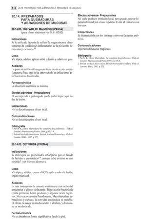 518 20.14. PREPARADOS PARA QUEMADURAS Y ABRASIONES DE MUCOSAS


20.14. PREPARADOS                                                         Efectos adversos- Precauciones
       PARA QUEMADURAS                                                    No suele producir irritación local, pero puede generar hi-
       Y ABRASIONES DE MUCOSAS                                            persensibilidad por el uso repetido. Evitar el contacto con
                                                                          los ojos.
20.14.01. SULFATO DE MAGNESIO (PASTA)
           (para el uso sistémico ver 06.01.02.02)                        Interacciones
                                                                          Es incompatible con los jabones y otros surfactantes anió-
Indicaciones                                                              nicos.
Se ha utilizado la pasta de sulfato de magnesio para el tra-
tamiento de condiciones inflamatorias de la piel como fo-                 Contraindicaciones
rúnculos y carbunco.1,2                                                   Hipersensibilidad al preparado.

Dosis                                                                     Bibliografía
                                                                          1. Parfitt K, editor. Martindale: the complete drug reference. 32nd ed.
Vía tópica, adultos: aplicar sobre la lesión y cubrir con gasa.              London: Pharmaceutical Press; 1999. p.1105-6.
                                                                          2. British Medical Association. British National Formulary. 43rd ed.
Acciones                                                                     London: BMA; 2002. p.571.
La pasta de sulfato de magnesio tiene cierta acción antiin-
flamatoria local que se ha aprovechado en infecciones es-
tafilocóccicas localizadas.

Farmacocinética
La absorción sistémica es mínima.

Efectos adversos- Precauciones
El uso repetido o prolongado puede dañar la piel que ro-
dea la lesión.

Interacciones
No se describen para el uso local.

Contraindicaciones
No se describen para el uso local.

Bibliografía
1. Parfitt K, editor. Martindale: the complete drug reference. 32nd ed.
   London: Pharmaceutical Press; 1999. p.1157-9.
2. British Medical Association. British National Formulary. 43rd ed.
   London: BMA; 2002. p.572.


20.14.02. CETRIMIDA (CREMA)

Indicaciones
Se utiliza por sus propiedades antisépticas para el lavado
de heridas y quemaduras1,2, aunque debe evitarse su uso
repetido1 (ver Efectos adversos).

Dosis
Vía tópica, adultos: crema al 0,5%: aplicar sobre la lesión,
según necesidad.

Acciones
Es una compuesto de amonio cuaternario con actividad
antiséptica y efecto surfactante. Tiene acción bactericida
contra gérmenes Gram positivos y algunos Gram negati-
vos. No es activa contra Pseudomona, Mycobacterium tu-
berculosis y esporas; la actividad antifúngica es variable.
El efecto es mayor en medio neutro o alcalino, y disminu-
ye en medio ácido.

Farmacocinética
No se absorbe en forma significativa desde la piel.
 