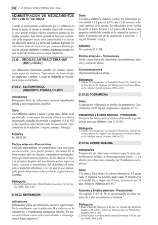 530 21.01. DROGAS ANTIBACTERIANAS (USO LOCAL)

ADMINISTRACION DE MEDICAMENTOS                                             Dosis
POR VIA OFTALMICA                                                          Vía tópica oftálmica. Adultos y niños: En infecciones se-
                                                                           rias instilar 1 ó 2 gotas al 0,3% cada 15-30 minutos, o la-
Cuando un medicamento se administra por vía oftálmica en                   vado continuo de la córnea. En infecciones leves: instilar
forma de gotas, el mismo se absorbe a través de la cornea.                 las gotas en forma horaria, 1 ó 2 gotas cada 4 horas; ó una
A veces puede producir efectos sistémicos además de los                    pequeña cantidad de pomada en la conjuntiva cada 6 a 12
locales deseados. Este efecto general se hace por la absor-                horas. Concentración de la suspensión o solución: 3-10
ción de la droga por vía de vasos conjuntivales o un exceso                mg/ml. Pomada: 3 mg/g.
por absorción mucosa o a través del conducto lagrimal. Es
conveniente indicarle al paciente que cuando se instilan go-               Acciones
tas o se colocan ungüentos o cremas, mantenga cerrados los                 Ver capitulo 03.01.01.
ojos un par de minutos para su mejor dispersión.
                                                                           Efectos adversos – Precauciones
21.01. DROGAS ANTIBACTERIANAS                                              Puede causar irritación transitoria, ocasionalmente pica-
       (USO LOCAL)                                                         zón y sensación urente.

Las infecciones bacterianas pueden ser tratadas tópica-                    Contraindicaciones
mente o por vía sistémica. Tópicamente en forma de go-                     Hipersensibilidad a la droga.
tas, ungüentos o cremas. A veces es preferible la vía sisté-
mica, como en blefaritis.                                                  Bibliografía
                                                                           1. O Brien T P. Conjuntivitis. En: Mandell G, Bennett J E, Dolin R. Ba-
                                                                              sic Principles in the Diagnosis and Management of Infectious Disea-
21.01.01. CLORANFENICOL                                                       ses 5o. edición Churchil-Livinston; 2000. p.1252.
          (UNGÜENTO, POMADA,COLIRIO)
                                                                           21.01.03. TOBRAMICINA
Indicaciones
Tratamiento local de infecciones oculares superficiales                    Dosis
debida a microorganismos sensibles.                                        La aplicación y frecuencia es similar a la gentamicina. Con-
                                                                           centración: 10-20 mg/ml, suspensión o ungüento 0,3%.1
Dosis
Vía Oftálmica, adultos y niños: 2 gotas cada 3 horas en el                 Indicaciones y Efectos adversos - Precauciones
ojo afectado, o con mayor frecuencia si fuera necesario ó                  Comparte las indicaciones y efectos adversos de la genta-
una pequeña cantidad de pomada o ungüento (0,5 al 1%)                      micina para uso oftálmico (ver 21.01.02)
en la conjuntiva cada 3 horas o más frecuentemente. Con-
centración de la solución: 5 mg/ml; pomada: 10 mg/g.1                      Bibliografía
                                                                           1. O Brien T P. Conjuntivitis. En: Mandell G, Bennett J E, Dolin R. Ba-
Acciones                                                                      sic Principles in the Diagnosis and Management of Infectious Disea-
                                                                              ses 5o. edición Churchil-Livinston; 2000. p.1252.
Ver 03.01.09

Efectos adversos - Precauciones                                            21.01.04. CIPROFLOXACINA
Aplicado tópicamente, el cloranfenicol rara vez causa
sensibilización, pero puede producir alteración de la                      Indicaciones
flora normal del ojo durante tratamientos prologados.                      Tratamiento de infecciones oculares superficiales, pre-
Puede producir anemia aplástica. Su incidencia es baja,                    feriblemente debidas a microorganismos Gram (-). Es
y se presenta después del uso durante varios meses en                      efectiva en infecciones causadas por Pseudomona aeru-
forma continua o intermitente del cloranfenicol como                       ginosa.2
gota o ungüento oftálmico, a la vez que el uso prolon-
gado puede determinar el desarrollo de organismos re-                      Dosis
sistentes.                                                                 Vía tópica: Para úlcera de córnea administrar 1-2 gotas
                                                                           cada 15 minutos por 6 horas, luego cada 30 minutos por
Bibliografía                                                               el resto del día, y luego cada 4 horas, tratamiento por 21
1. British National Formulary. British Medical Asociation. 43rd ed. Lon-   días. Solución oftálmica al 0.3%.1
   don: BMA; 2002. p.502.
                                                                           Acciones y Efectos adversos - Precauciones
21.01.02. GENTAMICINA                                                      Ver capitulo 03.01.11. No es recomendable en niños me-
                                                                           nores de 1 año, en embarazo o lactancia.2
Indicaciones
Tratamiento tópico de infecciones oculares superficiales.                  Bibliografía
                                                                           1. Baum J, Barza M. Infections in the Eye. En: Gorbach SL, Barlett JG,
Puede combinarse con la polimixina B y colistina en la                        Blacklow NR editors. Infectious Diseases.2nd. ed. Philadelphia:
conjuntivitis a Pseudomona aeruginosa sensible. Es me-                        Saunders;1998. p.1361.
nos activa frente a otras infecciones debidas a microorga-                 2. British Medical Asociation.British National Formulary. 43rd ed. Lon-
nismos Gram negativos.1                                                       don: BMA; 2002. p.503.
 