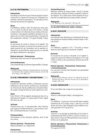21.02.ANTIVIRALES (USO LOCAL) 531


21.01.05. ERITROMICINA                                                   Contraindicaciones
                                                                         Queratitis epitelial por herpes simple, varicela y muchas
Indicaciones                                                             otras afecciones virales de la córnea y conjuntiva. Infeccio-
Esta droga es más efectiva que el nitrato de plata en la pre-            nes fúngicas. No se debe nunca utilizar después de la ex-
vención de la conjuntivitis neonatal por Chlamydia tra-                  tracción no complicada de un cuerpo extraño corneano.1
chomatis o Neisseria gonorrhoeae.1 Es utilizada en el tra-
tamiento del tracoma (en ungüento).                                      Bibliografía
                                                                         1. P.R. Vademecum 10 Ed. Editorial EC, 2003, pag. 659.
Dosis
Vía Oftálmica, adultos y niños: En infecciones serias insti-             21.02.ANTIVIRALES (USO LOCAL)
lar 1 ó 2 gotas en cada ojo cada 15-30 minutos, o lavado
corneal continuo. En infecciones leves: instilar con frecuen-            21.02.01. ACICLOVIR
cia horaria; o una pequeña cantidad de pomada en la con-
juntiva una vez al día o más frecuentemente. Concentración               Indicaciones
de la suspensión o solución: 5-10 mg/ml. Pomada: 5 mg/g.                 Está indicada como alternativa en el tratamiento de la que-
                                                                         ratoconjuntivitis herpética debida a Herpes Simple o Vari-
Acciones                                                                 cela Zoster.1
Su mecanismo de acción se discute en el capítulo3. En
condiciones normales, la eritromicina no penetra en el lí-               Dosis
quido humoral del ojo, haciéndose solo en aquellas cir-                  Vía Oftálmica: ungüento al 3%, 5 veces/día, al menos
cunstancias en que la barrera sangre-acuosa se ve alterada               hasta tres días luego de la cicatrización completa.
por alguna inflamación u otra injuria.
                                                                         Acciones
Efectos adversos – Precauciones                                          El mecanismo de acción es discutido en el capítulo 3.
Puede desarrollar reacciones de hipersensibilidad.                       Luego de la aplicación oftálmica del ungüento al 3% cada
                                                                         5 horas se observa una concentración en humor acuoso de
Contraindicaciones                                                       1,7 mg/L.
Está contraindicada en enfermos hipersensibles a la droga.
                                                                         Efectos adversos – Precauciones, Interacciones
Bibliografía                                                             y Contraindicaciones
1. American Academy of Pediatrics. Chamydial Infections. En: Pickering   Las reacciones adversas más frecuentes son queratopatía
   LK, Red Book of the Committee on Infectious Diseases. 25th. Ed. Elk   y sensación urente.
   Grove Village: AA P; 2000. p. 457.
                                                                         Bibliografía
21.01.06. TOBRAMICINA Y DEXAMETASONA                                     1. Baum J, Barza M. Infections in the Eye. En: Gorbach SL, Barlett JG,
                                                                            Blacklow NR editors. Infectious Diseases.2nd. ed. Philadelphia:
Indicaciones                                                                Saunders;1998. p.1361.
Conjuntivitis bacteriana sensible a tobramicina, procesos
inflamatorios del ojo externo, profilaxis pre y postoperato-             21.02.02. GANCICLOVIR
ria. El uso de este tipo de combinación se encuentra indica-
do cuando el riesgo de infección ocular superficial es alto.             El uso local debe estar a cargo de un especialista.

Dosis                                                                    Indicaciones
Cada 100 ml ó 100 gr ungüento dexametsona base 0,1 g,                    Selectivo contra herpes simple y citomegalovirus.
tobramicina 0,3 gramos 1 ó 2 gotas cada 4-6 horas. Agitar
bien antes de usar.1                                                     Dosis
                                                                         Vía Oftálmica: 1 gota cinco veces por día hasta completa
                                                                         reepitelización de la córnea, luego 1 gota tres veces por
Acciones
                                                                         día por siete días. Cada 100 gramos de gel oftálmico con-
Antiinfecciosas por el aminoglucósido sobre bacterias
                                                                         tiene ganciclovir 0,15 mg (0,15%).
gran negativas fundamentalmente y gran positivas sensi-
bles. Antiinflamatorias por el corticoide.
                                                                         Acciones
                                                                         Antiviral, es un derivado de fosforilado por la enzima ti-
Farmacocinética:                                                         midina-kinasa del HSV-I ó HSV-2, actúa en el interior ce-
Prácticamente no hay absorción sistémica, salvo el mal                   lular sobre la síntesis de DNA-polimerasa viral lo que in-
uso crónico.                                                             terfiere con la replicación.

Efectos adversos – Precauciones                                          Efectos adversos y Precauciones, Interacciones y
Hipersensibilidad a los componentes.                                     Contraindicaciones
                                                                         Ver capítulo 03.03.03.
Interacciones
Con otros antibióticos bacteriostáticos.
 