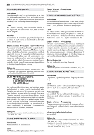 532 21.03. ANTIINFLAMATORIOS, ANALGESICOS Y CORTICOSTEROIDES (DE USO LOCAL)

21.02.03.TRIFLUOROTIMIDINA                                                 Efectos adversos – Precauciones
                                                                           (Ver 21.03.01.01)
Indicaciones
En su forma tópica es eficaz en el tratamiento de las kera-                21.03.02. PREDNISOLONA (FOSFATO SODICO)
titis debidas a Herpes Simple.1 Se la prefiere a la idoxuri-
dina ya que ésta última tiene solubilidad más limitada,                    Indicaciones
mayor toxicidad sistémica y metabolismo rápido.                            Tratamiento antiinflamatorio local a corto plazo del ojo,
                                                                           enfermedades neoplásicas y reacciones alérgicas inflama-
Dosis                                                                      torias.1 Uveítis, escleritis. Inflamación postquirúrgica.
Vía Oftálmica, adultos y niños: inicialmente solución al
1%, 1 gota cada dos horas durante el día, hasta la cicatri-                Dosis
zación completa.                                                           Vía tópica, adultos y niños: gotas oculares de fosfato só-
                                                                           dico de prednisolona al 0,5%, una gota cada 1-2 horas, re-
Acciones                                                                   ducir la frecuencia a medida que mejora la inflamación.
Es un análogo de la timidina, que produce disrupción de                    Prednisolona acetato 1%, 1-2g dos-cuatro veces al día.
la síntesis de ADN viral al ser transformado en derivados
activos trifosforilados.                                                   Efectos adversos – Precauciones
                                                                           Infección ocular secundaria, trastornos de cicatrización
Efectos adversos – Precauciones y Contraindicaciones                       corneal (debido a adelgazamiento corneal). Lesión del ner-
Puede causar irritación local, fotofobia, conjuntivitis foli-              vio óptico. Cataratas, glaucoma, midriasis, ptosis, keratitis
cular, protrusión de las glándulas de Meilbonio, ptosis y                  epitelial, reacciones de hipersensibilidad que incluyen ar-
edema palpebral y de la córnea y queratopatía puntillada                   dor, sensación de quemadura o pinchazos. Discontinuar el
superficial. El riesgo de toxicidad corneal está aumentado                 tratamiento si no mejora después de siete días. Riesgo de
por el tratamiento a largo plazo o la administración a pa-                 supresión hipotalámico-hipofiso-adrenal en niños.
cientes con síndrome del ojo seco. Las secuelas pueden
incluir oclusión palpebral permanente, cicatrización con-                  Contraindicaciones
juntival y cicatriz corneal. Las drogas antivirales inhiben                Ojo rojo por keratitis herpética, glaucoma.
la cicatrización de heridas del estroma.
                                                                           Bibliografía
Bibliografía                                                               1. World Helth Organization. Model Formulary. Geneva: WHO, 2002. p. 357.
1. O Brien T P. Conjuntivitis. En: Mandell G, Bennett J E, Dolin R. Ba-
   sic Principles in the Diagnosis and Management of Infectious Disea-     21.03.03. CROMOGLICATO DISÓDICO
   ses 5o. edición Churchil-Livinston; 2000. p.1252.
                                                                           Indicaciones
21.03. ANTIINFLAMATORIOS,                                                  Conjuntivitis y querato conjuntivitis alérgica (Ver capítu-
       ANALGESICOS                                                         lo 1).
       Y CORTICOSTEROIDES
       (DE USO LOCAL)                                                      Dosis
                                                                           Vía Oftálmica, adultos y niños: Gotas oftálmicas 1 gota de
Los corticosteroides tópicos tienen una importante acción                  solución al 2% en la conjuntiva, 4-6 veces al día.1
antiinflamatoria en uveitis, escleritis y en disminuir la in-
flamación post quirúrgica. Sin embargo su uso debe estar                   Farmacocinética
supervisado por un especialista. Por ejemplo frente a un                   Ver capítulo 1. Previene la liberación de histamina y otros
"ojo rojo" que puede estar producido por el herpes simple                  autacoides desde células cebadas. Es estabilizador de
los corticoides están totalmente contraindicados, pueden                   membranas.
agravar la afección, hasta hacer perder la visión. Puede
producir o agravar el glaucoma. Retardo en la aparición                    Efectos adversos – Precauciones
de reacciones de hipersensibilidad, con afinamiento de la                  Puede producir escozor, sensación de pinchazos y lagri-
córnea y esclerótica y su perforación.1 El uso asociado a                  meo. Raramente produce irritación incluyendo orzuelos y
antiinfecciosos es raramente justificable.                                 quemosis.2
Bibliografía                                                               Interacciones y Contraindicaciones
1. British Medical Asociation. British National Formulary. 43rd ed. Lon-
   don: BMA; 2002. p.462.                                                  Ver capítulo 1.

21.03.01. HIDROCORTISONA ACETATO                                           Bibliografía
                                                                           1. British Medical Asociation. British National Formulary. 43rd ed. Lon-
                                                                              don: BMA; 2002. p.508.
Indicaciones                                                               2. Hardman JG, Limbird LE, Goodman Gilman A, editors. Goodman
Tratamiento local de la inflamación                                           and Gilman´s The pharmacological basis of therapeutics. 10th ed.
                                                                              New York: McGraw-Hill; 2001.p. 1821-48.
Dosis
Vía Oftálmica, adultos: gotas oculares al 1%, ungüento al 0,5%
 