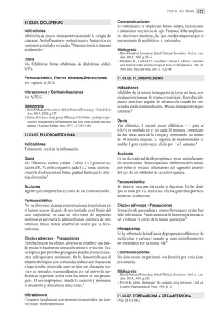21.03.04. DICLOFENAC 533


21.03.04. DICLOFENAC                                                         Contraindicaciones
                                                                             Se contraindica su empleo en: herpes simple, laceraciones
Indicaciones                                                                 y abrasiones mecánicas de ojo. Tampoco debe emplearse
Inhibición de miosis intraoperatoria durante la cirugía de                   en afecciones micóticas, las que pueden empeorar por el
cataratas. Antiinflamatorio postquirúrgico. Analgésico en                    uso conjunto de antibióticos y corticoides.
trastornos epiteliales corneales.1 Queratectomía o traumas
accidentales.2                                                               Bibliografía
                                                                             1. British Medical Asociation. British National Formulary. 43rd ed. Lon-
                                                                                don: BMA; 2002. p.503-4.
Dosis                                                                        2. Hardman JG, Limbird LE, Goodman Gilman A, editors. Goodman
Vía Oftálmica: Gotas oftálmicas de diclofenac sódico                            and Gilman´s The pharmacological basis of therapeutics. 10th ed.
0,1%.                                                                           New York: McGraw-Hill; 2001.p. 1821-48.

Farmacocinética, Efectos adversos-Precauciones                               21.03.06. FLURBIPROFENO
Ver capítulo AINES.
                                                                             Indicaciones
Interacciones y Contraindicaciones                                           Inhibidor de la miosis intraoperatoria (pero no tiene pro-
Ver AINES.                                                                   piedades intrínsecas de producir midriasis). En trabeculo-
                                                                             plastÍa post-láser seguida de inflamación cuando los cor-
Bibliografía                                                                 ticoides están contraindicados. Miosis intraoperatoria por
1. British Medical Asociation. British National Formulary. 43rd ed. Lon
                                                                             cataratas.1
   don: BMA; 2002. p.517.
2. Italian diclofenac study group. Efficacy of diclofenac eyedrops in pre-
   venting postoperative inflammation and long term cystoid macular          Dosis
   edema. J Cataract Refract Surg. 1997; 23:1183-1189.                       Vía oftálmica: 1 mg/ml, gotas oftálmicas – 1 gota al
                                                                             0,03% es instilada en el ojo cada 30 minutos, comenzan-
21.03.05. FLUOROMETOLONA                                                     do dos horas antes de la cirugía y terminando no menos
                                                                             de 30 minutos después. El régimen de mantenimiento es
Indicaciones                                                                 instilar 1 gota cuatro veces al día por 1 a 3 semanas.2
Tratamiento local de la inflamación.
                                                                             Acciones
Dosis                                                                        Es un derivado del ácido propiónico, es un antiinflamato-
Vía Oftálmica, adultos y niños: Colirio 1 a 2 gotas de so-                   rio no esteroideo. Tiene capacidad inhibitoria de la miosis
lución al 0,1% en la conjuntiva cada 1 a 2 horas, disminu-                   por evitar el proceso inflamatorio del segmento anterior
yendo la dosificación en forma gradual hasta que la infla-                   del ojo. Es un inhibidor de la ciclooxigenasa.
mación remita.1
                                                                             Farmacocinética
Acciones                                                                     Se absorbe bien por vía ocular y digestiva. En las dosis
Agente que comparte las acciones de los corticosteroides.                    que se usan por vía ocular sus efectos generales práctica-
                                                                             mente no se observan.
Farmacocinética
Por su absorción alcanza concentraciones terapéuticas en                     Efectos adversos - Precauciones
el humor acuoso después de ser instilada en el fondo del                     Sensación de quemadura e intenso hormigueo ocular han
saco conjuntival; en caso de afecciones del segmento                         sido informados. Puede aumentar la hemorragia intraocu-
posterior es necesaria la administración sistémica de otro                   lar y retrasar el cierre de la herida quirúrgica.2
esteroide. Posee menor penetración ocular que la dexa-
metasona.                                                                    Interacciones
                                                                             Se ha informado la ineficacia de preparados oftálmicos de
Efectos adversos - Precauciones                                              metilcolina y carbacol cuando se usan antiinflamatorios
En relación con los efectos adversos se establece que pue-                   no esteroideos por la misma vía 2
de producir localmente sensación urente o irritación. Do-
sis tópicas por periodos prologados pueden producir cata-                    Contraindicaciones
ratas subcapsulares posteriores. Se ha demostrado que el                     No debe usarse en pacientes con keratitis por virus (her-
tratamiento tópico con corticoides induce con frecuencia                     pes simple).
a hipertensión intraocular tanto en ojos con alteración pre-
via o en normales, recomendándose por tal motivo la me-                      Bibliografía
dición de la presión ocular cada dos meses en uso prolon-                    1. British National Formulary. British Medical Asociation. 46rd ed. Lon-
                                                                                don: BMA; 2003. p.520.
gado. El uso inapropiado retarda la curación y promueve                      2. Parfitt K, editor. Martindale: the complete drug reference. 32nd ed.
el desarrollo y difusión de infecciones.2                                       London: Pharmaceutical Press; 1999. p. 42

Interacciones                                                                21.03.07. TOBRAMICINA + DEXAMETASONA
Comparte igualmente con otros corticosteroides las inte-                     (Ver 21.01.06.)
racciones medicamentosas.
 