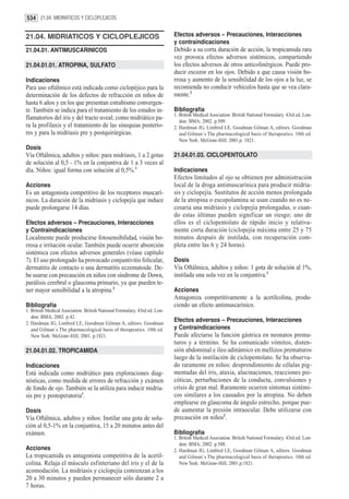 534 21.04. MIDRIATICOS Y CICLOPLEJICOS


21.04. MIDRIATICOS Y CICLOPLEJICOS                                         Efectos adversos – Precauciones, Interacciones
                                                                           y contraindicaciones
21.04.01. ANTIMUSCARINICOS                                                 Debido a su corta duración de acción, la tropicamida rara
                                                                           vez provoca efectos adversos sistémicos, compartiendo
21.04.01.01. ATROPINA, SULFATO                                             los efectos adversos de otros anticolinérgicos. Puede pro-
                                                                           ducir escozor en los ojos. Debido a que causa visión bo-
Indicaciones                                                               rrosa y aumento de la sensibilidad de los ojos a la luz, se
Para uso oftálmico está indicada como ciclopéjico para la                  recomienda no conducir vehículos hasta que se vea clara-
determinación de los defectos de refracción en niños de                    mente.2
hasta 6 años y en los que presentan estrabismo convergen-
te. También se indica para el tratamiento de los estados in-               Bibliografía
                                                                           1. British Medical Asociation. British National Formulary. 43rd ed. Lon-
flamatorios del iris y del tracto uveal; como midriático pa-                  don: BMA; 2002. p.509.
ra la profilaxis y el tratamiento de las sinequias posterio-               2. Hardman JG, Limbird LE, Goodman Gilman A, editors. Goodman
res y para la midriasis pre y postquirúrgicas.                                and Gilman´s The pharmacological basis of therapeutics. 10th ed.
                                                                              New York: McGraw-Hill; 2001.p. 1821.
Dosis
Vía Oftálmica, adultos y niños: para midriasis, 1 a 2 gotas                21.04.01.03. CICLOPENTOLATO
de solución al 0,5 - 1% en la conjuntiva de 1 a 3 veces al
día. Niños: igual forma con solución al 0,5%.1                             Indicaciones
                                                                           Efectos limitados al ojo se obtienen por administración
Acciones                                                                   local de la droga antimuscarínica para producir midria-
Es un antagonista competitivo de los receptores muscarí-                   sis y ciclopejía. Sustitutos de acción menos prolongada
nicos. La duración de la midriasis y ciclopejía que induce                 de la atropina o escopolamina se usan cuando no es ne-
puede prolongarse 14 días.                                                 cesaria una midriasis y ciclopejía prolongadas, o cuan-
                                                                           do estas últimas pueden significar un riesgo; uno de
Efectos adversos – Precauciones, Interacciones                             ellos es el ciclopentolato de rápido inicio y relativa-
y Contraindicaciones                                                       mente corta duración (ciclopejía máxima entre 25 y 75
Localmente puede producirse fotosensibilidad, visión bo-                   minutos después de instilada, con recuperación com-
rrosa e irritación ocular. También puede ocurrir absorción                 pleta entre las 6 y 24 horas).
sistémica con efectos adversos generales (véase capítulo
7). El uso prolongado ha provocado conjuntivitis folicular,                Dosis
dermatitis de contacto o una dermatitis eczematoide. De-                   Vía Oftálmica, adultos y niños: 1 gota de solución al 1%,
be usarse con precaución en niños con síndrome de Down,                    instilada una sola vez en la conjuntiva.1
parálisis cerebral o glaucoma primario, ya que pueden te-
ner mayor sensibilidad a la atropina.2                                     Acciones
                                                                           Antagoniza competitivamente a la acetilcolina, produ-
Bibliografía                                                               ciendo un efecto antimuscarínico.
1. British Medical Asociation. British National Formulary. 43rd ed. Lon-
   don: BMA; 2002. p.42.
2. Hardman JG, Limbird LE, Goodman Gilman A, editors. Goodman
                                                                           Efectos adversos – Precauciones, Interacciones
   and Gilman´s The pharmacological basis of therapeutics. 10th ed.        y Contraindicaciones
   New York: McGraw-Hill; 2001. p.1821.                                    Puede afectarse la función gástrica en neonatos prema-
                                                                           turos y a término. Se ha comunicado vómitos, disten-
21.04.01.02. TROPICAMIDA                                                   sión abdominal e íleo adinámico en mellizos prematuros
                                                                           luego de la instilación de ciclopentolato. Se ha observa-
Indicaciones                                                               do raramente en niños: desprendimiento de células pig-
Está indicada como midriático para exploraciones diag-                     mentadas del iris, ataxia, alucinaciones, reacciones psi-
nósticas, como medida de errores de refracción y exámen                    cóticas, perturbaciones de la conducta, convulsiones y
de fondo de ojo. También se la utiliza para inducir midria-                crisis de gran mal. Raramente ocurren síntomas sistémi-
sis pre y postoperatoria1.                                                 cos similares a los causados por la atropina. No deben
                                                                           emplearse en glaucoma de ángulo estrecho, porque pue-
Dosis                                                                      de aumentar la presión intraocular. Debe utilizarse con
Vía Oftálmica, adultos y niños: Instilar una gota de solu-                 precaución en niños2.
ción al 0,5-1% en la conjuntiva, 15 a 20 minutos antes del
exámen.                                                                    Bibliografía
                                                                           1. British Medical Asociation. British National Formulary. 43rd ed. Lon-
                                                                              don: BMA; 2002. p.508.
Acciones                                                                   2. Hardman JG, Limbird LE, Goodman Gilman A, editors. Goodman
La tropicamida es antagonista competitiva de la acetil-                       and Gilman´s The pharmacological basis of therapeutics. 10th ed.
colina. Relaja el músculo esfinteriano del iris y el de la                    New York: McGraw-Hill; 2001.p.1821.
acomodación. La midriasis y ciclopejía comienzan a los
20 a 30 minutos y pueden permanecer sólo durante 2 a
7 horas.
 