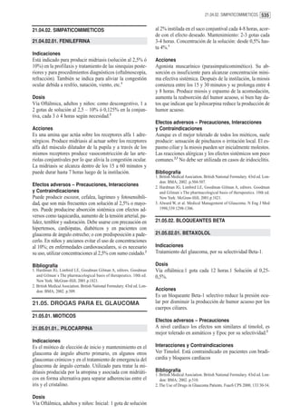 21.04.02. SIMPATICOMIMETICOS 535


21.04.02. SIMPATICOMIMETICOS                                               al 2% instilada en el saco conjuntival cada 4-8 horas, acor-
                                                                           de con el efecto deseado. Mantenimiento: 2-3 gotas cada
21.04.02.01. FENILEFRINA                                                   3-4 horas. Concentración de la solución: desde 0,5% has-
                                                                           ta 4%.1
Indicaciones
Está indicado para producir midriasis (solución al 2,5% ó                  Acciones
10%) en la profilaxis y tratamiento de las sinequias poste-                Agonista muscarínico (parasimpaticomimético). Su ab-
riores y para procedimientos diagnósticos (oftalmoscopía,                  sorción es insuficiente para alcanzar concentración míni-
refracción). También se indica para aliviar la congestión                  ma efectiva sistémica. Después de la instilación, la miosis
ocular debida a resfrío, natación, viento, etc.1                           comienza entre los 15 y 30 minutos y se prolonga entre 4
                                                                           y 8 horas. Produce miosis y espasmo de la acomodación,
Dosis                                                                      aumenta la reabsorción del humor acuoso, si bien hay da-
Vía Oftálmica, adultos y niños: como descongestivo, 1 a                    tos que indican que la pilocarpina reduce la producción de
2 gotas de solución al 2,5 – 10% ó 0,125% en la conjun-                    humor acuoso.
tiva, cada 3 ó 4 horas según necesidad.2
                                                                           Efectos adversos – Precauciones, Interacciones
Acciones                                                                   y Contraindicaciones
Es una amina que actúa sobre los receptores alfa 1 adre-                   Aunque es el mejor tolerado de todos los mióticos, suele
nérgicos. Produce midriasis al actuar sobre los receptores                 producir: sensación de pinchazos o irritación local. El es-
alfa del músculo dilatador de la pupila y a través de los                  pasmo ciliar y la miosis pueden ser inicialmente molestos.
mismos receptores produce vasoconstricción de las arte-                    Las reacciones alérgicas y los efectos sistémicos son poco
riolas conjuntivales por lo que alivia la congestión ocular.               comunes.2,3 No debe ser utilizada en casos de iridociclitis.
La midriasis se alcanza dentro de los 15 a 60 minutos y
puede durar hasta 7 horas luego de la instilación.                         Bibliografía
                                                                           1. British Medical Asociation. British National Formulary. 43rd ed. Lon-
                                                                              don: BMA; 2002. p.504-507.
Efectos adversos – Precauciones, Interacciones                             2. Hardman JG, Limbird LE, Goodman Gilman A, editors. Goodman
y Contraindicaciones                                                          and Gilman´s The pharmacological basis of therapeutics. 10th ed.
Puede producir escozor, cefalea, lagrimeo y fotosensibili-                    New York: McGraw-Hill; 2001.p.1821.
dad, que son más frecuentes con solución al 2,5% o mayo-                   3. Alward W, et al. Medical Management of Glaucoma. N Eng J Med
res. Puede producirse absorción sistémica con efectos ad-                     1998;339:1298-1306.
versos como taquicardia, aumento de la tensión arterial, pa-
lidez, temblor y sudoración. Debe usarse con precaución en                 21.05.02. BLOQUEANTES BETA
hipertensos, cardiópatas, diabéticos y en pacientes con
glaucoma de ángulo estrecho; o con predisposición a pade-                  21.05.02.01. BETAXOLOL
cerlo. En niños y ancianos evitar el uso de concentraciones
al 10%; en enfermedades cardiovasculares, si es necesario                  Indicaciones
su uso, utilizar concentraciones al 2,5% con sumo cuidado.2                Tratamiento del glaucoma, por su selectividad Beta-1.

Bibliografía                                                               Dosis
1. Hardman JG, Limbird LE, Goodman Gilman A, editors. Goodman              Vía oftálmica:1 gota cada 12 horas.1 Solución al 0,25-
   and Gilman´s The pharmacological basis of therapeutics. 10th ed.        0,5%.
   New York: McGraw-Hill; 2001.p.1821.
2. British Medical Asociation. British National Formulary. 43rd ed. Lon-
   don: BMA; 2002. p.509.                                                  Acciones
                                                                           Es un bloqueante Beta-1 selectivo reduce la presión ocu-
21.05. DROGAS PARA EL GLAUCOMA                                             lar por disminuir la producción de humor acuoso por los
                                                                           cuerpos ciliares.
21.05.01. MIOTICOS
                                                                           Efectos adversos – Precauciones
21.05.01.01.. PILOCARPINA                                                  A nivel cardíaco los efectos son similares al timolol, es
                                                                           mejor tolerado en asmáticos y Epoc por su selectividad.2
Indicaciones
Es el miótico de elección de inicio y mantenimiento en el                  Interacciones y Contraindicaciones
glaucoma de ángulo abierto primario, en algunos otros                      Ver Timolol. Está contraindicado en pacientes con bradi-
glaucomas crónicos y en el tratamiento de emergencia del                   cardia y bloqueos cardíacos
glaucoma de ángulo cerrado. Utilizado para tratar la mi-
driasis producida por la atropina y asociada con midriáti-                 Bibliografía
                                                                           1. British Medical Asociation. British National Formulary. 43rd ed. Lon-
cos en forma alternativa para separar adherencias entre el                    don: BMA; 2002. p.510.
iris y el cristalino.                                                      2. The Use of Drugs in Glaucoma Patients. FsaoS CPS 2000, 133:30-34.

Dosis
Vía Oftálmica, adultos y niños: Inicial: 1 gota de solución
 