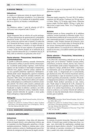 536 21.05.03. INHIBIDORES ANHIDRASA CARBONICA

21.05.02.02. TIMOLOL                                                       Finalmente se usan en el preoperatorio de la cirugía del
                                                                           glaucoma congénito.
Indicaciones
Se emplea en el glaucoma crónico de ángulo abierto pri-                    Dosis
mario, algunos glaucomas secundarios y en el glaucoma                      Glaucoma agudo congestivo: Vía oral, IM ó IV, adultos:
de ojos afáquicos. Es el sustituto de la epinefrina cuando                 comenzar con 500 mg/día. Continuar con 250 mg cada 4
ésta no es efectiva, no tolerada o contraindicada.                         a 6 horas. Niños: 5 a 10 mg/kg cada 6 horas. Glaucoma
                                                                           crónico simple: Vía Oral, adultos: 250 mg a 1 g/día, divi-
Dosis                                                                      dido en dos a cuatro tomas. Niños: 10 a 15 mg/kg/día di-
Vía Oftálmica, adultos: 1 gota de solución (al 0,25 ó                      vididos en dosis.1
0,5%) en el saco conjuntival cada 12 horas.1
                                                                           Acciones
Acciones                                                                   Inhibidor potente en forma competitiva de la anhidrasa
Agente bloqueante beta no selectivo de acción prolonga-                    carbónica, enzima localizada en diferentes tejidos. En ri-
da. Posee características de agonista parcial y propiedades                ñón determina la inhibición de la secreción de H+ en el tú-
anestésicas locales. Sin estar claro su mecanismo de ac-                   bulo contorneado proximal, y aumenta la excreción de bi-
ción, existiría una relación entre el timolol y la reducción               carbonato y sodio. Produce aumento de la diuresis y alca-
de la formación del humor acuoso. En adultos jóvenes y                     liniza la orina. A nivel ocular reduce la formación de hu-
ancianos con cataratas, el timolol es el mejor tolerado de                 mor acuoso, disminuyendo la presión intraocular.
los mióticos, porque no causa espasmo a la acomodación                     Esto podría deberse a la asociación de la inhibición de la
y miosis. Veinte minutos después de la instilación de la                   enzima en esa zona y a la acidosis sistémica por reducción
droga, la presión intraocular cae y se mantiene más de 24                  del bicarbonato.
horas, tanto en enfermos con glaucoma como sin él.2
                                                                           Efectos adversos – Precauciones, Interacciones y
Efectos adversos – Precauciones, Interacciones                             Contraindicaciones
y Contraindicaciones                                                       Se ha observado osteomalacia inducida por el uso de la
Es posible su absorción sistémica, causando: disminución                   droga junto con la fenitoína.2 También ocasiona cefalea,
de la frecuencia cardíaca, la presión arterial y broncoespas-              somnolencia, excitación, náuseas, diarrea, sed y mareos.3
mo. Localmente puede producir lagrimeo, visión borrosa                     En oportunidades puede producir hipopotasemia, síndro-
(aparece con alta incidencia al interrumpir el tratamiento),               me depresivo, letargo, pérdida de la líbido e impotencia-
irritación local, jaqueca, anestesia corneal, síndrome del                 .La metenamina, que es un antiséptico urinario que actúa
ojo seco, queratitis puntiforme superficial y blefaroptosis.               en medio ácido, es antagonizada por la acetazolamida,
Además puede causar: hipoglucemia, agravar la miastenia                    que alcaliniza la orina. Por el mismo mecanismo anterior,
gravis, fatiga, letargo, depresión, ansiedad, confusión y alu-             la acetazolamida es capaz de aumentar la acción y toxici-
cinaciones. Debe usarse con precaución en pacientes con                    dad de la quinidina, procainamida y salicilatos. Por produ-
insuficiencia cardíaca. Muestra efecto aditivo con la epine-               cir hipopotasemia potencia a los digitálicos y aumenta su
frina, siendo peligrosa su combinación en enfermos con án-                 toxicidad. Puede producir parestesias en cara, manos,
gulo estrecho. Sus efectos sobre corazón y pulmones pue-                   pies. Puede reducir la formación de LCR y disminuir la
den incrementarse con mióticos anticolinesterasa. Está con-                captación de iodo por la glándula tiroides. Está contrain-
traindicado su empleo en enfermos: asmáticos, con enfer-                   dicado en la acidosis hiperclorémica, en la insuficiencia
medad pulmonar obstructiva crónica, bradicardia sinusal,                   renal (en acidosis) y en el primer trimestre del embarazo;
bloqueo aurículo-ventricular de segundo o tercer grado,                    estudios en ratas han demostrado efectos teratogénicos y
shock cardiogénico e hipersensibilidad.                                    mortales para el embrión.

Bibliografía                                                               Bibliografía
1. British Medical Asociation. British National Formulary. 43rd ed. Lon-   1. British Medical Asociation. British National Formulary. 43rd ed. Lon-
   don: BMA; 2002. p.512.                                                     don: BMA; 2002. p.513.
2. Hardman JG, Limbird LE, Goodman Gilman A, editors. Goodman              2. Hardman JG, Limbird LE, Goodman Gilman A, editors. Goodman
   and Gilman´s The pharmacological basis of therapeutics. 10th ed.           and Gilman´s The pharmacological basis of therapeutics. 10th ed.
   New York: McGraw-Hill; 2001. p.1821.                                       New York: McGraw-Hill; 2001.p.1821.
                                                                           3. Alward W, et al. Medical Management of Glaucoma. N Eng J Med
21.05.03. INHIBIDORES ANHIDRASA CARBONICA                                     1998; 339:1298-1306.


21.05.03.01. ACETAZOLAMIDA                                                 21.05.03.02. DORZOLAMIDA

Indicaciones                                                               Indicaciones
Se utiliza en el tratamiento a largo plazo del glaucoma                    En aumento de presión intraocular. Glaucoma de ángulo
crónico de ángulo abierto y otros glaucomas crónicos, que                  abierto. El timolol sigue siendo la droga más eficaz y se-
no responden a los beta bloqueantes, epinefrina o a los pa-                gura cuya efectividad fue ampliamente estudiada para
rasimpaticomiméticos. También se emplean junto a otros                     glaucoma de ángulo abierto o estrecho.1 La dorzolamida
agentes osmóticos, mióticos y betabloqueantes para el tra-                 está indicada en pacientes resistentes a los bloqueantes
tamiento de emergencia del glaucoma de ángulo estrecho.                    beta o cuando éstos están contraindicados.2
 