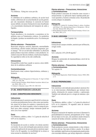 21.06. ANESTESICOS LOCALES 537


Dosis                                                                      Efectos adversos – Precauciones, Interacciones
Vía oftálmica: 0,6mg tres veces por día.                                   y Contraindicaciones
                                                                           Puede producir reacciones de irritación como escozor o
Acciones                                                                   enrojecimiento. La aplicación tópica repetida puede pro-
Es inhibidora de la anhidrasa carbónica, de acción local                   vocar queratitis y lesiones corneanas serias. Ha producido
ocular, a diferencia de la acetazolamida de acción general,                eczema alérgico en párpados.
por este mecanismo disminuye la secreción de humor
acuoso debido a la menor formación de iones bicarbonato                    Bibliografía
y la concomitante disminución del transporte de sodio y                    1. Hardman JG, Limbird LE, Goodman Gilman A, editors. Goodman
                                                                              and Gilman´s The pharmacological basis of therapeutics. 10th ed.
líquidos.                                                                     New York: McGraw-Hill; 2001.p.1821.
                                                                           2. British Medical Asociation. British National Formulary. 43rd ed. Lon-
Farmacocinética                                                               don: BMA; 2002. p.514.
Puede absorberse a la circulación y acumularse en los
glóbulos rojos en Tratamientos crónicos. Se metaboliza                     21.06.02. LIDOCAINA
en hígado y produce un metabolito activo. Se elimina por                                            (Ver Capítulo 16)
orina.
                                                                           Indicaciones
Efectos adversos - Precauciones                                            Extracción de cuerpos extraños, anestesia por infiltración,
Reacciones alérgicas, anorexia, depresión, anormalidades                   cirugía ocular.
electrolíticas, cálculos renales, discrasias sanguíneas, gus-
to amargo.3 Por ser un derivado sulfamídico su absorción                   Dosis
puede producir reacciones similares a estos productos: in-                 Gel o solución 2-4% (20-40 mg/ml).1
cluida la reacción Stevens-Jonhson, insuficiencia hepática.
Su seguridad en niños no ha sido establecida.                              Acciones
                                                                           Bloquea los potenciales de transmembrana a nivel de los
Interacciones                                                              canales de sodio.
Desequilibrio ácido base cuando se asocia a otros inhibi-
dores de la anhidrasa carbónica.                                           Efectos adversos – Precauciones, Interacciones
                                                                           y Contraindicaciones
Contraindicaciones                                                         Ver capítulo 16.
Insuficiencia renal, acidosis hiperclorémica, embarazo y
lactancia.                                                                 Bibliografía
                                                                           1. World Helath Otganization. Model Formulary. Geneva: WHO; 2002.
                                                                              p. 22.
Bibliografía
1. Alward W. Medical Management of Glaucoma. N. Engl J of Med
   1998, 339: 1298-1306.
2. British National Formulary. British Medical Asociation. 46rd ed. Lon-   21.06.03. PROPARACAINA
   don: BMA; 2003. p. 516.
3. Coleman A. Glaucoma. Lancet 1999, 354: 1803-1810.                       Indicaciones
                                                                           Este anestésico está indicado para producir anestesia bre-
21.06. ANESTESICOS LOCALES                                                 ve en intervenciones oftalmológicas que incluyen tono-
                                                                           metría, eliminación de cuerpos extraños y opnioscopía.
21.06.01. OXIBUPROCAINA BENOXINATO                                         También está indicado previo a cirugía de cataratas o pte-
                                                                           rigio.1
Indicaciones
Está indicada para la anestesia superficial de la córnea pa-               Dosis
ra realizar procedimientos breves, tales como una tonome-                  Vía oftálmica, adultos y niños: 1 a 2 gotas de solución al
tría, ajuste de los lentes de contacto y remoción de cuer-                 0,5% en la conjuntiva, 30 segundos antes de remover
pos extraños. No afecta la pupila y tiene la ventaja de pro-               cuerpos extraños.
ducir poco daño corneano, aunque raramente puede ser
serio con el uso repetido.1                                                Acciones
                                                                           Bloquea la iniciación de impulsos nerviosos al disminuir la
Dosis                                                                      permeabilidad de la neurona, principalmente al Na+: luego
Vía Oftálmica, adultos y niños: 1 ó 2 gotas de solución al                 del uso tópico en los ojos, este anestésico puede retrasar la
0,4% en la conjuntiva.                                                     curación de heridas corneales o producir otras nuevas.

Acciones                                                                   Efectos adversos – Precauciones, Interacciones
Su mecanismo de acción es similar a los demás anestési-                    y Contraindicaciones
cos locales. Su uso está restringido para anestesia corneal.               Puede producirse escozor, enrojecimiento u otras irritacio-
Luego de la aplicación de una gota provee anestesia super-                 nes leves del ojo. Son raros el dolor o prurito. Si se absor-
ficial a los 60 segundos. La sensibilidad de la córnea se                  ben cantidades significativas de proparacaína puede produ-
torna normal en alrededor de una hora.2                                    cirse toxicidad sistémica, que incluye depresión o estimula-
 