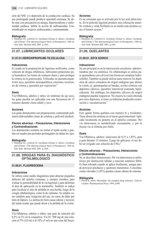 538 21.07. LUBRICANTES OCULARES

ción del SNC y/o depresión de la conducción cardíaca. Su              Acciones
uso prolongado puede producir opacidad corneana. Se de-               Es un colorante que es activado por la luz azul ultraviole-
be usar con precaución en alergia, hipertiroidismo y enfer-           ta. En la película lagrimal produce una coloración amari-
medad cardiaca. Inhibe la acción de sulfonamidas. Con-                llo verdosa y verde birillante en un medio más alcalino co-
traindicado en mujeres embarazadas y amamantando.                     mo el humor acuoso.1

Bibliografía                                                          Bibliografía
1. Hardman JG, Limbird LE, Goodman Gilman A, editors. Goodman         1. Hardman JG, Limbird LE, Goodman Gilman A, editors. Goodman
   and Gilman´s The pharmacological basis of therapeutics. 10th ed.      and Gilman´s The pharmacological basis of therapeutics. 10th ed.
   New York: McGraw-Hill; 2001. p.1842.                                  New York: McGraw-Hill; 2001. p.1841.

21.07. LUBRICANTES OCULARES                                           21.09. QUELANTES

21.07.01.HIDROXIPROPILME-TILCELULOSA                                  21.09.01. EDTA SODICO

Indicaciones                                                          Indicaciones
Es usada en la preparación de lágrimas artificiales, como             Su uso principal es en la intoxicación con plomo, adminis-
vehículo de drogas oftálmicas, lubricantes protectores pa-            trándose por vía sistémica. En oftalmología se utiliza pa-
ra humedecer las lentes de contacto duras y para proteger             ra quemaduras con cal (con ésta forma un complejo hidro-
la córnea en la gonioscopía. Utilizadas en queratoconjun-             soluble). También se puede utilizar para remover los depó-
tivitis seca, queratitis neuroparalítica, erosiones recurren-         sitos de calcio corneanos de origen endógeno que alteren
tes de córnea y queratitis por exposición.1                           la visión, ej: queratopatías en bandas, uveítis crónicas con
                                                                      depósitos cálcicos, queratitis intersticial avanzada, hiper-
Dosis                                                                 calcemia. Sin embargo, los depósitos cálcicos de origen
Vía Oftálmica, adultos y niños: en síndrome de ojo seco,              endógeno pueden reaparecer. No mejora la visión alterada
las gotas pueden ser aplicadas con una frecuencia de 15               por estos depósitos, si éstos ya hubieran producido cicatri-
minutos durante clima cálido y seco.                                  zación o vascularización.1

Acciones                                                              Acciones
Las gotas demulcentes son preparaciones conteniendo polí-             Este agente forma quelatos con metales bi y trivalentes.
meros hidrosolubles (éster de celulosa y polivinil alcohol).          Tiene absorción mínima en el tracto gastrointestinal. Apli-
                                                                      cado localmente no penetra en el epitelio corneano. Por
Efectos adversos – Precauciones, Interacciones                        vía intravenosa es metabolizado escasamente, y por la
y Contraindicaciones                                                  misma vía se elimina por riñón.
Los demulcentes oculares no irritan el tejido ocular y pue-
den ser usados por periodos prolongados sin dañar los ojos.           Dosis
                                                                      Vía Oftálmica, adultos: soluciones de 0,35 a 1,85%, gota
Bibliografía                                                          a gota durante 15 minutos. Luego de aplicarse, el ojo de-
1. Hardman JG, Limbird LE, Goodman Gilman A, editors. Goodman         be ser irrigado con solución de ClNa.1
   and Gilman´s The pharmacological basis of therapeutics. 10th ed.
   New York: McGraw-Hill; 2001. p.1844.
                                                                      Efectos adversos – Precauciones, Interacciones
21.08. DROGAS PARA EL DIAGNÓSTICO                                     y Contraindicaciones
       OFTALMOLÓGICO                                                  No se describen interacciones. Por vía intravenosa es nefro-
                                                                      tóxico por destrucción tubular y reacción sistémica febril.
21.08.01. FLUORESCEINA                                                Es bien tolerado cuando se aplica localmente, aunque pue-
                                                                      de provocar pinchazos y quemosis transitorias. Concentra-
Indicaciones                                                          ciones elevadas (1,85%) pueden causar edema de estroma.
Se utiliza como medio diagnóstico para detectar pequeños
defectos del epitelio corneano, y cuerpos extraños, para              Bibliografía
                                                                      1. Parfitt K, editor. Martindale: the complete drug reference. 32nd ed.
evaluar la permeabilidad de la vía lagrimal y para delimitar             London: Pharmaceutical Press; 1999. p.980.
el área de aplicación en la tonometría. También se indica
para localizar el sitio de pérdida en una herida, luego de la
cirugía oftalmológica, como la de cataratas. Se emplea co-
mo antídoto para irrigación del ojo, en casos de daño por
tinta de lápices. La anilina de éstos causa edema y necrosis
del tejido ocular que puede llevar a la pérdida de la visión.

Dosis
Vía Oftálmica, adultos y niños: una gota de solución del
0,5% al 2% en la conjuntiva. Vía IV: 500 mg de una solu-
ción al 5% (10 ml) ó al 10% (5 ml) en una vena del brazo.
 