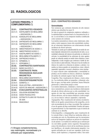 RADIOLOGICOS 543




22. RADIOLOGICOS


LISTADO PRINCIPAL Y                            22.01. CONTRASTES IODADOS
COMPLEMENTARIO (*)
                                               Generalidades
                                               Son sustancias que contienen elementos de alto número
22.01.   CONTRASTES IODADOS                    atómico que absorben los rayos X.
22.01.01. IOXITALAMATO DE MEGLUMINA            Se trata en general de compuestos orgánicos iodinados y
          + ASOCIACION (*)                     la radiodensidad es proporcional a la concentración de io-
22.01.02. IOXAGALATO DE MEGLUMINA              do. La sal de Bario es un compuesto metálico establecido
          + ASOCIACION (*)                     como sustancia de contraste.
22.01.03. DIATRIZOATO DE MEGLUMINA (*)         Los medios monoméricos iónicos como: diatrizoato, ioda-
                                               mida y ácido iopanoico tienen alta osmolalidad, resultan-
22.01.04. DIATRIZOATO DE MEGLUMINA
                                               do ser soluciones hipertónicas con relativamente elevada
          + ASOCIACION (*)
                                               incidencia de efectos adversos.
22.01.05. AMIDOTRIZOATO DE SODIO (*)           Teniendo en cuenta que la radiodensidad de un medio de con-
22.01.06. AMIDOTRIZOICO ACIDO (*)              traste depende solamente de la concentración de iodo y su os-
22.01.07. IODOTALAMATO DE SODIO (*)            molalidad solamente del número de partículas en relación al
22.01.08. MEGLUMINA IOTALAMATO (*)             solvente, la osmolalidad de las soluciones de estos agentes
22.01.09. DIATRIZOICO ACIDO (*)                puede ser reducida usando un medio iónico dimérico, como:
22.01.10. IOPAMIDOL (*)                        iodipamida o ácido ioxáglico que contienen el doble de áto-
22.01.11. IOPROMIDA (*)                        mos de iodo en cada molécula, o bien por el uso de medios no
                                               iónicos, los cuales no se disocian en aniones y cationes. Los
22.02.   CONTRASTES BARITADOS
                                               medios no iónicos pueden ser monoméricos, como: iohexol,
22.02.01. BARIO SULFATO (*)
                                               iopamidol, iopromide e ioversol o diméricos, como iotrolan.
22.03.   CONTRASTE PARA                        La mejor relación entre radiodensidad y osmolalidad se
         RESONANCIA NUCLEAR                    produce con los medios no iónicos y diméricos. Ejemplos
         MAGNETICA                             de medios de contraste según el tipo de estudio.
22.03.01. MEGLUMINA GADOTERATO (*)             Urografías: Para visualización de riñones y tracto urina-
22.04.   COLECISTOQUINETICOS                   rio. Las moléculas deben ser pequeñas y altamente solu-
22.04.01. SORBITOL (*)                         bles en agua, con baja unión a proteínas, buena filtración
22.04.02. SOJA LECITINA + ASOCIACION (*)       glomerular y subsecuente pasaje a orina.
                                               Los medios diatrizoatos, iotalamato y metrizoatos son ió-
22.04.03. ACEITE DE ARACHIS + ASOCIACION (*)
                                               nicos monoméricos, poseen una incidencia relativamente
22.05.   EVACUANTES INTESTINALES
                                               elevada de efectos adversos por su alta osmolalidad. Los
22.05.01. SOLUCION ISOOSMOTICA                 agentes de más baja osmolalidad que presentan menos
22.05.02. SODIO PICOSULFATO                    efectos adversos, son los iónicos diméricos: ácido ioxágli-
22.05.03. EXTRACTO FLUIDO DE FOLIOLAS          co y los no iónicos: iohexol, iopamidol y iopromida.
          DE SEN                               Angiografías: Para visualización del sistema circulatorio.
22.05.04. BISACODILO                           Debe ser de iguales características al de urografías, con la
                                               sola recomendación de su baja viscosidad. Hay tendencia
                                               al uso de agentes de baja osmolalidad. Estudios del apara-
                                               to gastrointestinal: Lo más importante es que el sistema de
                                               contraste no se absorba.
                                               Colecistografías y colangiografías: para visualización de
                                               la vesícula biliar y tracto biliar.Las moléculas deben ser
                                               excretadas por esta vía. Recordemos que los mecanismos
                                               activos de transportes implican un proceso de transferen-
                                               cia de aniones. Los medios de contraste que se utilizan por
                                               vía oral deben guardar ciertos requisitos físicoquímicos
                                               como el de absorberse a través de las membranas mucosas
(*) Drogas complementarias,                    (ser lipofílicas y de tamaño relativamente pequeño). Los
uso restringido, normatizado y/o               agentes utilizados por vía oral son: iopodatos, ácido ioce-
utilizado por especialista.                    támico, ácido iopanoico y tiropanoato sódico. Son molé-
 