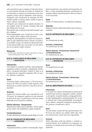 544 22.01.01. IOXITALAMATO DE MEGLUMINA + ASOCIACION

culas monoméricas que se conjugan al ácido glucurónico.                   plastia transluminal y otros métodos intervencionistas, de-
La colecistografía realizada con medios de contraste por                  bido a su baja osmolalidad disminuye sensiblemente las
vía intravenosa, no requiere las características antes men-               molestias subjetivas (particularmente el dolor en el trayec-
cionadas e incluye sales de iodipamida y ácido iotróxico.                 to de la inyección).
Mielografía: para visualización de estructuras del SNC
(médula espinal). Se utilizan medios solubles en agua no                  Dosis
iónicos: iohexol e iopamidol.                                             Similar a los hiperosmolares, ver meglumina iotalamato.
Artrografía: para visualización de cápsulas articulares. Es
útil cualquier medio de contraste, solamente debe estar                   Acciones
bien diluído antes de usarse.                                             Medio de contraste iodado hidrosoluble-iónico de baja os-
Broncografía: para visualización del árbol bronquial: iopi-               molalidad.
dol o iopidona.
Histerosalpingografía: para visualización de útero y ane-                 22.01.03. DIATRIZOATO DE MEGLUMINA
xos: iotrolan, ácido ioxáglico, ácido metrizoico.
Linfografía, linfoangiografía: Los medios de contraste so-                Dosis
lubles en agua rápidamente dejan el sistema y las partícu-                Ver Amidotrizoato de sodio.
las insolubles en agua o de tamaño elevado persisten den-
tro del sistema linfático por más tiempo. Los más utiliza-                Acciones y Indicaciones
dos son los agentes iodados aceitosos.                                    Ver amidotrizoato de sodio.

Bibliografía                                                              Efectos adversos - Precauciones, Interacciones
1. Parfitt K, editor. Martindale: the complete drug reference. 32nd ed.   y Contraindicaciones
   London: Pharmaceutical Press; 1999. p. 1002.                           Ver amidotrizoato de sodio.

22.01.01. IOXITALAMATO DE MEGLUMINA                                       22.01.04. DIATRIZOATO DE MEGLUMINA
          + ASOCIACION                                                              + ASOCIACION

Indicaciones                                                              Dosis
Está indicada en urografía excretoria, angiocardiografía,                 Ver amidotrizoatro de sodio.
angiografía cerebral, aortografía, colangiografía transhe-
pática y retrógrada endoscópica. También se indica en la                  Acciones y Indicaciones
visualización por tomografía computada (TAC) de cere-                     Ver amidotrizoato de sodio.
bro, abdomen y mediastino.
                                                                          Efectos adversos - Precauciones, Interacciones
Dosis                                                                     y Contraindicaciones
Vía arterial, adultos: cardiovascular, 6 a 120 ml de una so-              Ver amidotrizoato de sodio.
lución al 30 ó 60% de acuerdo al estudio específico. Para
dosificación en estudios específicos véase textos de la es-               22.01.05. AMIDOTRIZOATO DE SODIO
pecialidad.
                                                                          Indicaciones
Acciones                                                                  Es un medio de contraste utilizado para la realización de
Sustancia de contraste iodada, cuya concentración es de                   urografía renal excretora, angiografía cerebral y periféri-
250 mg/ml. los compuestos orgánicos de yodo aumentan                      ca, aortografía, venografía intraósea, colangiografía direc-
la absorción de rayos X cuando pasan a través del cuerpo                  ta, histerosalpingografía y esplenoportografía. Por vía oral
delineando así las estructuras corporales.                                es utilizada para seriada gastroduodenal, mucosografía,
                                                                          marco colónico, tomografía computada de aparato diges-
Efectos adversos - Precauciones                                           tivo, páncreas, retroperitoneo y pelvis.
Puede provocar cefalea, dolores radiculares, vómitos, rigidez
de nuca, fiebre, crisis epileptiforme, colapso circulatorio.              Dosis
                                                                          Vía oral, adultos: examen del tracto gastrointestinal, 30 a
Contraindicaciones                                                        90 ml de una solución que contiene ambas sales. Para
No debe administrarse en pacientes pseudo alérgicos al yodo.              otras dosificaciones véanse textos de la especialidad.

22.01.02. IOXAGALATO DE MEGLUMINA                                         Acciones
          + ASOCIACION                                                    Medio radio-opaco usado para delinear o visualizar es-
                                                                          tructuras internas. No se metaboliza en el organismo, eli-
Indicaciones                                                              minándose sin modificaciones por medio de la filtración
Angiografía periférica y cerebral. Coronariografía. Angio-                glomerular.
 