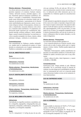 22.01.06. AMIDOTRIZOICO ACIDO 545


Efectos adversos - Precauciones                                 ción que contenga 38-40 g de iodo por 100 ml. Si se
Los efectos adversos ocurren entre el 10 y el 14% de los        usan concentraciones menores la dosis variará de acuer-
pacientes expuestos a la sustancia. Incluyen: náuseas,          do a la indicación pero debe remarcarse que no son
vómitos, salivación excesiva, ansiedad, jaqueca y ma-           comparables los volúmenes iguales de concentraciones
reos. Raramente aparecen fenómenos trombóticos, em-             diferentes.
bólicos o asociados a tromboflebitis. Ocasional-mente
puede causar alteraciones de estructuras renales que se         Acciones
expresan con proteinuria y agravamiento de la función           El iodo aumenta la capacidad de atenuación a los Rayos X
renal, manifestándose por oligoanuria y anuria. Las reac-       de los vasos en los cuales es inyectado y luego de los teji-
ciones alérgicas incluyen: broncoespasmo, síntomas na-          dos al pasar al espacio extravascular. Este grupo de radio-
sales y conjuntivales, reacciones dérmicas como urtica-         opacos al salir del espacio vascular es eliminado por el ri-
ria y raramente shock anafiláctico. El compromiso car-          ñón, aproximadamente el 50% a las dos horas y el resto
diovascular puede expresarse por vasodilatación, hipo-          dentro de las 36 horas. En tomografía computada cuando
tensión marcada, arritmias cardíacas y shock, pudiendo          la barrera hematoencefálica está rota por un proceso tu-
llegar a causar la muerte del paciente. Las reacciones se-      moral o inflamatorio tiñen los tejidos afectados y en ello
veras se pueden acompañar con disnea, cianosis, edema           reside el diagnóstico.
pulmonar o laríngeo, confusión y/o convulsiones.
                                                                Efectos adversos - Precauciones
Contraindicaciones                                              Las reacciones adversas pueden agruparse en:
Está contraindicado en: Embarazo, estudios mielográfi-          - Leves: sensación dolorosa en el trayecto vascular, sensa-
cos, estudios para la visualización de quistes y/o senos        ción de calor en todo el cuerpo, prurito anal y/o vaginal,
dorsales en comunicación con el espacio subaracnoideo.          náuseas e incluso vómitos. También pueden aparecer pá-
También se contraindica su uso epidural.                        pulas cutáneas.
                                                                - Moderadas: broncoespasmo, cuadros asmatiformes (en
22.01.06. AMIDOTRIZOICO ACIDO                                   pacientes con antecedentes asmáticos). Se describe la po-
                                                                sibilidad de cuadros convulsivos pero esto es muy infre-
Dosis                                                           cuente.
Ver amidotrizoato de sodio.                                     - Graves: edema de glotis, shock hipotensivo y muerte
                                                                (1/80.000 a 1/300.000).
Indicaciones y Acciones
Ver amidotrizoato de sodio.                                     Contraindicaciones
                                                                Insuficiencia renal. Alergia probada al yodo. Mieloma
Efectos adversos - Precauciones, InterAcciones                  (discutible). No es conveniente mezclar la solución de
y Contraindicaciones                                            contraste con otras drogas por la posibilidad de cristaliza-
Ver amidotrizoato de sodio.                                     ción. La extravasación por error en la inyección puede
                                                                causar alteraciones tisulares severas con las sustancias ió-
22.01.07. IODOTALAMATO DE SODIO                                 nicas hiperosmolares.

Dosis                                                           22.01.09. DIATRIZOICO ACIDO
Ver meglumina, iotalamato.
                                                                Dosis
Indicaciones y Acciones                                         Ver amidotrizoato de sodio.
Ver meglumina, iotalamato.
                                                                Indicaciones y Acciones
Efectos adversos - Precauciones, InterAcciones                  Ver amidotrizoato de sodio.
y Contraindicaciones
Ver meglumina, iotalamato.                                      Efectos adversos - Precauciones, InterAcciones
                                                                y Contraindicaciones
22.01.08. MEGLUMINA IOTALAMATO                                  Ver amidotrizoato de sodio.

Indicaciones                                                    22.01.10. IOPAMIDOL
Está indicado en urografías excretoras y ascendentes, ure-
ter y cistografías, angiografías, colangiografías intra, pos-   Dosis
toperatorias, retrógradas y endoscópicas, aortografías, fis-    Es aprovechable en soluciones de 30,62% a 75,5% (equi-
tulografías y en tomografía computada.                          valente a 150-370 mg de iodo por ml).
                                                                Vía arterial, adultos: en angiografía: 30 – 50 ml; en coro-
Dosis                                                           nariografía: 8-15 ml. Vía IV, adultos: en urografía: 40 – 80
Vía IV o intraarterial: 1-2 ml/kg de peso de una solu-          ml; en tomografía computada: 0,5-2 ml/kg.
 