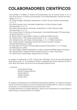 COLABORADORES CIENTÍFICOS
- Prof. Osvaldo A. N. Baldini. Ex Profesor de Farmacodinamia. Fac. de Ciencias Exactas. U. N. L. P.
- Prof. Eliseo Ferrari. Ex Profesor de Farmacología. Universidad Maimónides. Docente de Clínica
  Médica. U. N. L. P.
- Dr. Aníbal Calmaggi. Infectólogo. Hospital Rossi. La Plata. Docente Cátedra de Farmacología.
  U. N. L. P.
- Dra. María Gonzalez Arzac. Infectóloga. Hospital Rossi. La Plata. Docente Cátedra
  de Farmacología. U. N. L. P.
- Dra. María Graciela Guerrini. Infectóloga. Hospital Rossi. La Plata. Docente Cátedra
  de Farmacología. U. N. L. P.
- Prof. Gustavo Marín. Ex Profesor de Farmacología. Universidad Maimónides JTP Farmacología.
  Facultad de Medicina. U. N. L. P.
- Dr. Martín Urtazun. Clínica Médica. Experto en auditorías en Obras Sociales.
- Dr. Guillermo Prozzi. JTP Cátedra de Farmacología. U. N. L. P. Anestesiologo.
- Dra. Soledad Carlson. AD. Cátedra de Farmacología. U. N. L. P. Médica Generalista.
- Dra. Claudia Gonzalez. Odontóloga. Directora de Cursos de Asistentes Dentales.
  Sociedad Odontológica de La Plata.
- Dr. Jorge Juanes. Ex Profesor de Farmacología Facultad de Odontología U. N. L. P. Colegio
  de Odontólogos de La Plata.
- Dra. Susana Ibañez. Médica Hospital Rossi. La Plata. Fundación FEMEBA Médica Generalista.
- Dra. Marcela Dalieri. Hospital de Niños Sor María Ludovica. La Plata. Nutricionista.
- Dr. Gabriel García. Neumonólogo. Hospital Rossi de La Plata.


Se agradece la colaboración a la Dra. Liliana Clara. Infectóloga. Jefa de Sección Infectología del
Hosp. Italiano de Bs. As. Ex Presidente de SADI. Coordinadora del Capítulo Argentino de APUA y
al Dr. Mario Félix Bruno. Jefe de Servicio de Oncología Hospital Alvarez.

- Secretarias
                Carmen Beatriz Ortega
                Daniela Fernandez Barreyro
                Susana Villarreal
                Soledad Alfageme
                Liliana Cafaro


Se agradece la colaboración de la Confederación Farmacéutica Argentina y al Colegio de Farmacéu-
ticos de la Provincia de Buenos Aires por la actualización de medicamentos en venta y en existencia,
en farmacias y su correspondiente precio por presentación y dosis.
En agradecimiento por su constante dedicación y aporte de sus conocimientos, el Consejo Directivo,
rinde homenaje a la memoria del Dr. Luis Malgor.
 