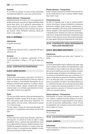 546 22.02. CONTRASTES BARITADOS

Acciones                                                       Efectos adversos – Precauciones
Es un medio de contraste no iónico de baja osmolalidad,        Existe el peligro potencial del estallido intra-rectal del ba-
marcadamente hidrofílico y que carece de disociación.          lón de contención por lo que se aconseja inflarlo siempre
                                                               bajo control visual.
Efectos adversos - Precauciones
Independientemente de la dosis y la vía de administración      Contraindicaciones
pueden presentarse reacciones de hipersensibilidad, desde      No debe ser empleado toda vez que se sospeche perfora-
prurito hasta shock. En la aplicación subaracnoidea los        ción de víscera hueca. Su paso al mediastino o a pleura por
efectos adversos más frecuentes son náuseas, vómitos y         perforación esofágica puede provocar complicaciones y
cefaleas. Pueden producirse efectos adversos más graves        procesos abscedados. Del mismo modo la perforación del
que incluyen: shock, fibrilación ventricular, edema pul-       intestino delgado o colon significa peritonitis potencial.
monar y paro cardíaco.                                         Contraindicaciones absolutas del colon por enema:Mega-
                                                               colon tóxico. Sospecha de perforación. Contraindicaciones
22.01.11. IOPROMIDA                                            relativas: Colitis ulcerosa severa. Diverticulitis importante
                                                               (en etapa aguda) Obstrucción importante del colon distal.
Indicaciones
Urografía intravenosa.                                         22.03. CONTRASTE PARA RESONANCIA
                                                                      NUCLEAR MAGNETICA
Dosis
1ml/kg de una solución al 62,4%, conteniendo 300 mg de         22.03.01. MEGLUMINA GADOTERATO
ioduro por ml.
                                                               Indicaciones
Acciones                                                       Sustancia paramagnética que actúa como "contraste" en
Es aprovechable en soluciones conteniendo 31,2% a              RNM.
76,9% (equivalente a 150mg y a 370 mg de ioduro por
ml).                                                           Acciones
                                                               La acción paramagnética bajo la influencia del campo mag-
22.02. CONTRASTES BARITADOS                                    nético se expresa como cambios en la intensidad de la señal
                                                               de los tejidos, lo cual se traduce en un color gris o blanco se-
22.02.01. BARIO SULFATO                                        gún cual sea la modificación, por esto se mantiene el nombre
                                                               de contraste aunque el término no sea totalmente correcto.
Indicaciones                                                   Su extrema acción hidrofílica hace que se distribuya en el
El bario actúa como sustancia radio-opaca a los Rayos X.       espacio extracelular sin penetrar las membranas celulares.
Medio de contraste gastrointestinal (colon por enema en        No se ha observado unión a las proteínas. Algunos pro-
todas sus formas) y eventualmente broncografía. En car-        ductos con gadolinio son hiper y otros hipoosmolares pe-
diología es utilizado para opacificar el esófago y delimi-     ro, a diferencia del iodo, esto no presenta relevancia dado
tar la silueta cardíaca. Algunas composiciones incluyen        que el volumen total inyectado promedia los 14 ml y la
citrato de sodio y son utilizadas especialmente en la técni-   carga osmótica no supera los 27 mOsmol (contra los 200-
ca de doble contraste (mucosografía).                          300 de los contrastes iodados).

Dosis                                                          Efectos adversos – Precauciones
Vía oral, para doble contraste utilizar preferentemente los    Prácticamente no existen, pero pueden presentarse náu-
preparados citratados, agregar 60 ml de agua y utilizar el     seas, vómitos y también reacciones alérgicas de la piel y
polvo efervescente según instrucciones específicas. Vía        mucosas (ocasionales). Excepcionalmente se han reporta-
rectal, adultos: colon por enema: 1200 g de polvo agregar      do casos de reacciones anafilactoideas y shock. El nivel
1,5 a 2 litros de agua.                                        de seguridad de estos contrastes es por lo menos similar al
Vía oral, adultos: examen del tracto gastrointestinal: 350     de los iodados no iónicos.
g de polvo y 4 comprimidos efervescentes más 60 ml de
agua.                                                          Contraindicaciones
                                                               No se conocen.
Acciones
El bario actúa como sustancia que distiende y opacifica el     22.04. COLECISTOQUINETICOS
tubo digestivo. La adición de citrato de sodio le otorga
propiedades físicas y químicas que principalmente mejo-        22.04.01. SORBITOL
ran su adhesividad a la mucosa, también aumentan la po-
sibilidad de suspensión del bario y le otorgan mayor opa-      Indicaciones
cidad a los Rayos X con películas más delgadas y tornán-       Prueba de Boyden. Se administra 10-30 minutos antes del
dolo de elección para el doble contraste.                      registro radiográfico.
 