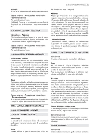 22.05. EVACUANTES INTESTINALES 547


Acciones                                                         ños menores de 6 años: 3 a 6 gotas.
Se trata de un reemplazante de la prueba de Boyden clásica.
                                                                 Acciones
Efectos adversos – Precauciones, Interacciones                   Al igual que el bisacodilo es un análogo sintético de los
y Contraindicaciones                                             purgantes antracénicos. Sus radicales fenólicos están este-
(Ver aceite de arachis + asoc.)                                  rificados con ácido sulfúrico que forman la sal sódica, la
Estabilidad: Conservar en recipientes de cierre perfecto al      cual es hidrosoluble. Este actúa directamente sobre la mu-
abrigo de la luz, preferentemente a temperatura menor de         cosa del intestino grueso (purgantes por contacto) sin ab-
40ºC.                                                            sorción previa y por irritación, provocando por vía refleja
                                                                 un aumento del peristaltismo colónico. Produce deposicio-
22.04.02. SOJA LECITINA + ASOCIACION                             nes entre las 8 a 12 hs de ingerido, generalmente sin cóli-
                                                                 cos. Posee el doble de potencia con respecto al bisacodilo
Indicaciones - Acciones                                          y tiene la misma ventaja de poder administrarse en gotas.
Colecistoquinetico clásico basado en la yema de huevo.
Se emplea como prueba de Boyden, administrado entre              Contraindicaciones
15-30 minutos antes del registro radiográfico.                   Como todos los laxantes y catárticos está contraindicado
                                                                 en pacientes con calambres, cólicos, náuseas, vómitos u
Efectos adversos – Precauciones, Interacciones                   otros síntomas de apendicitis o cualquier dolor abdominal
y Contraindicaciones                                             no diagnosticado.
(Ver aceite de arachis + asoc.)
                                                                 22.05.03. EXTRACTO FLUIDO DE FOLIOLAS DE SEN
22.04.03. ACEITE DE ARACHIS + ASOCIACION
                                                                 Indicaciones
Indicaciones – Acciones                                          Se utiliza en la evacuación intestinal pre-radiológica.
Composiciones utilizadas para el examen radiológico funcio-
nal de la vesícula y conductos biliares, incluyendo el examen    Dosis
de la evacuación de la vesícula biliar (pruebas de Boyden).      Vía Oral, adultos: 0,5 a 2 g de SEN polvo ó 2 ml de ex-
Para realizar el estudio de contracción vesicular, administrar   tracto fluido u 8 ml de jarabe de SEN. Niños 6 a 12 años:
el compuesto una vez realizada la colecistografía oral. Si se    la mitad de la dosis del adulto.
desea visualizar los conductos extrahepáticos, debe hacerse      Para la preparación prerradiológica el fabricante reco-
una placa a los 8 minutos de la ingestión y entre los 20 y 40    mienda: Jarabe 15 ml. 16 horas antes del estudio.
minutos la segunda para tomar la evacuación vesicular.
                                                                 Acciones
Dosis                                                            Pertenece al grupo de purgantes antracénicos y está com-
Componentes utilizados habitualmente en porcentajes va-          puesto por foliolas de Cossia cutifolia o Cossia angustifolia.
riables: yema de huevo, lecitina de soja, aceite de girasol o    Estas plantas contienen senósidos (antraglucósidos), que se
maní o Arachis hypogoea, sorbitol y polisorbato. Algunas         absorben en el intestino delgado y se transforman en el orga-
composiciones asocian metoclopramida, colecistoquinina,          nismo en los principios activos llamados emodinas, llegan al
secretina, metionina, ácido cítrico, simeticona y sacarina.      colon por vía sanguínea y actúan sobre el mismo excretándo-
                                                                 se por la mucosa, estimulando el peristaltismo y la evacua-
Efectos adversos – Precauciones, Interacciones                   ción de heces blandas o líquidas, debido a la acción tóxica de
y Contraindicaciones                                             los derivados de la antraquinona sobre la mucosa. Además
Se recomienda prudencia en su administración a pacientes         inhibiría la actividad ATPasa – Na - K, acción en la que esta-
a los que se supone portadores de microlitiasis biliar.          rían involucrados péptidos reguladores gastrointestinales.

22.05. EVACUANTES INTESTINALES                                   Efectos adversos - Precauciones
                                                                 El sen es un purgante de acción intensa y frecuentemente
22.05.01. ESTIMULANTES LAXATIVOS                                 produce cólicos y deposiciones mucosas.

22.05.02. PICOSULFATO DE SODIO                                   Contraindicaciones
                                                                 Está contraindicado durante la menstruación, embarazo y
Indicaciones                                                     lactancia y cuando ha dado origen a fenómenos de sensi-
Es utilizado en la constipación atónica y la constipación        bilización.
aguda y para evacuar el intestino antes de un estudio ra-
diográfico.                                                      22.05.04. BISACODILO

Dosis                                                            Indicaciones
Vía Oral, adultos: 10 gotas de una solución al 0,75%. Ni-        Está indicado en constipación aguda y crónica, facilita los
 