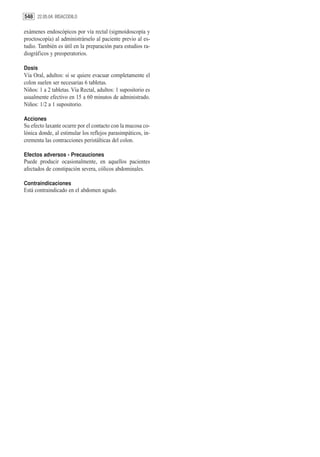 548 22.05.04. BISACODILO

exámenes endoscópicos por vía rectal (sigmoidoscopía y
proctoscopía) al administrárselo al paciente previo al es-
tudio. También es útil en la preparación para estudios ra-
diográficos y preoperatorios.

Dosis
Vía Oral, adultos: si se quiere evacuar completamente el
colon suelen ser necesarias 6 tabletas.
Niños: 1 a 2 tabletas. Vía Rectal, adultos: 1 supositorio es
usualmente efectivo en 15 a 60 minutos de administrado.
Niños: 1/2 a 1 supositorio.

Acciones
Su efecto laxante ocurre por el contacto con la mucosa co-
lónica donde, al estimular los reflejos parasimpáticos, in-
crementa las contracciones peristálticas del colon.

Efectos adversos - Precauciones
Puede producir ocasionalmente, en aquellos pacientes
afectados de constipación severa, cólicos abdominales.

Contraindicaciones
Está contraindicado en el abdomen agudo.
 