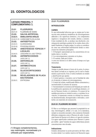 ODONTOLOGICOS 553




23. ODONTOLOGICOS


LISTADO PRINCIPAL Y                   23.01 FLUORUROS
COMPLEMENTARIO (*)
                                      INTRODUCCIÓN

23.01       FLUORUROS                 CARIES
23.01.01    FLUORURO DE SODIO         Es una enfermedad infecciosa que se origina por la inte-
23.02.      SALIVA ARTIFICIAL         racción entre productos metabólicos de microorganismos
23.02.01.    DEMULCENTES ORALES       adheridos a las superficies dentarias y los componentes
23.02.01.01. CARBOXIMETILCELULOSA     orgánicos e inorgánicos del esmalte, dentina y cemento.
23.03.      ANTISÉPTICOS              Como resultado de ello, se produce una disolución y de-
                                      sintegración patológica gradual de los tejidos duros afec-
23.03.01.   CLORHEXIDINA
                                      tando finalmente el órgano pulpar. La caries es considera-
23.03.02.   POVIDONA IODADA
                                      da como una enfermedad multifactorial donde se entre-
23.04.      ANESTÉSICOS TÓPICOS Y     cruzan tres elementos principales:
            LOCALES                   1- El huésped: representado por las características de sus
23.04.01.   LIDOCAÍNA 2% USO TÓPICO   tejidos duros y la saliva.
23.05.      ANTIINFECCIOSOS           2- Los microorganismos: presentes en la placa.
            (VER CAP. 3)              3- El sustrato: dado por la dieta.
23.06.      ANTIVIRALES               A estos tres factores se le debe sumar el tiempo en el que
            (VER CAP. 3)              interactúan.
23.07.      ANTIMICÓTICOS
                                      Tratamiento
            (VER CAP. 3)
                                      Aunque es posible detener el inicio de la caries, la estruc-
23.08.      GLUCOCORTICOIDES          tura dental cavitada no se regenera, por lo cual es funda-
            (VER CAP. 9)              mental su prevención. Esta se realiza mediante un estudio
23.09.      REVELADORES DE PLACA      y planificación que apunta:
            BACTERIANA                1- Control químico o mecánico con la finalidad de redu-
23.09.01.   ERITROSINA                cir al máximo el número de microorganismos.
                                      2- Control de la dieta, modificando hábitos alimentarios y
                                      racionalizando el consumo de sacarosa.
                                      3- Incrementando la resistencia del huésped, por medio de
                                      la modificación operatoria de la morfología dentaria y el
                                      uso de fluoruros locales y/o sistémicos. Si a pesar de las
                                      medidas preventivas se instala la caries y se produce la ca-
                                      vitación, el tratamiento consiste en eliminar las estructu-
                                      ras desmineralizadas, desorganizadas e infectadas y susti-
                                      tuirlas con materiales de restauración.

                                      23.01.01. FLUORURO DE SODIO

                                      El flúor es un halógeno que presenta la propiedad de ser
                                      muy electronegativo, debido a lo cual, en la naturaleza,
                                      siempre se encuentra asociado a otras sustancias formando
                                      diferentes compuestos como el fluoruro de sodio. La prin-
                                      cipal fuente de fluoruro en la dieta es el agua de consumo.
                                      Las aguas superficiales contienen poco fluoruro (1 partes
                                      por millón - ppm)1 mientras las aguas subterráneas poseen
                                      concentraciones más elevadas.

(*) Drogas complementarias,           Indicaciones
uso restringido, normatizado y/o      Estudios demuestran la acción preventiva del flúor sobre
utilizado por especialista.           la caries dental. Los medios masivos de fluoración (agua
 