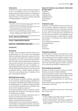 23.02. SALIVA ARTIFICIAL 555


Interacciones                                                               Grupo de fármacos que producen disminución
El hidróxido de aluminio reduce la absorción gástrica en                    del flujo salival
un 20 % y la intestinal en un 60 %. El calcio, hierro y                     Ansiolíticos
magnesio gástricos retardan su absorción. En algunas pas-                   Antidepresivos
tas dentales, el flúor puede interactuar con otros compo-                   Antihistamínicos
nentes de la base o el envase que lo contenga, reduciendo                   Antiparkinsonianos
la biodisponibilidad en su aplicación.                                      Anticolinérgicos
                                                                            Diuréticos
Bibliografía
1. Bowen WH. Are current models for preventive programs sufficient for      Tratamiento Local
   the needs of tomorrow? Adv Dent Res 1995;9:77-81.                        Es paliativo, con la finalidad de aliviar los síntomas, res-
2. Primosch RE. A report on the efficacy of fluoridated varnishes in den-
   tal caries prevention. Clin Prev Dent 1987;7:12-22.                      tituir las funciones lubricantes, humectantes y preventi-
3. American dental Association: http://www.ada.org                          vas. Evita la producción de caries consecuentes a la pérdi-
4. Boletín de la Asociacion Odontológica Argentina. 2002;90.                da de los mecanismos protectores anticariogénicos pro-
5. Ciancio S, Bourgault P. Farmacología clínica para odontólogos. 3ra.      pios de la saliva. Se utiliza para ello un demulcente oral
   ed. México: Manual Moderno; 1990. p.191-206.
                                                                            conocido como saliva artificial, cuya propiedad es ser quí-
                                                                            mica y físicamente análoga a la saliva natural. El agrega-
23.02. SALIVA ARTIFICIAL
                                                                            do de fluoruros a la solución previene además la forma-
                                                                            ción de caries.
23.02.01. DEMULCENTES ORALES
                                                                            En su composición encontramos:
23.02.01.01. CARBOXIMETILCELULOSA                                           Carboximetilcelulosa
                                                                            Electrólitos
Introducción                                                                Fluoruros
                                                                            Conservantes
Xerostomía
Se define como una alteración del flujo salival cuali o                     Tratamiento sistémico
cuantitativamente. En ella se observa una disminución                       Se indica cuando el trastorno es sólo funcional y no obe-
funcional o patológica (hiposialia) o ausencia total de la                  dece a daño estructural, alteración de las vías de inerva-
saliva (asialia) La prevalencia de xerostomía en la pobla-                  ción o/a obstrucciones de los conductos salivales. Se uti-
ción general es de un 10% y parece existir una relación li-                 lizan drogas sialogogas. Sin embargo los numerosos efec-
neal con la edad, es mucho más frecuente en personas ma-                    tos colaterales y secundarios de dichas drogas colinérgicas
yores que entre los jóvenes. Por el contrario, no parece ha-                sobre otros sistemas del organismo, limitan o contraindi-
ber diferencia apreciable entre sexos.1 Su etiología es va-                 can su utilización prefiriéndose el tratamiento local.
riada, pudiendo producirse como efecto colateral o secun-
dario de tratamientos medicamentosos, por exposición de                     Recomendaciones generales2:
las glándulas salivales a terapias radiantes de cabeza o                    Restringir el consumo de café o de refrescos con cafeína.
cuello, por causas sistémicas como el síndrome de Sjo-                      Restringir el consumo de bebidas alcohólicas.
gren o enfermedad de Mickuliz.1                                             Evitar la utilización de colutorios que contengan alcohol.
                                                                            Beber frecuentemente pequeños sorbos de agua a lo largo
Manifestaciones bucales                                                     del día o incluso masticar pequeños trozos de hielo.
Las más frecuentes son: glositis, estomatitis, agrietamien-                 Mantener una rigurosa higiene dental, con visitas frecuen-
tos de las mucosas, sensación quemante, glosodinea, do-                     tes al odontólogo.
lor de garganta, dificultades para el habla, la masticación,                Masticar chicles. Que no contengan azúcar, debido al ries-
la percepción gustativa y la deglución. Puede acompañar-                    go de producir caries dental.
se con infecciones ascendentes de las glándulas, incre-
mento de caries rampantes y policaries.1                                    Dosis
Los pacientes portadores de prótesis completas o removi-                    Aplicar en la cavidad bucal cada vez que se sienta seque-
bles pueden tener intolerancia a las mismas por irritación                  dad o falta de saliva.
de los tejidos que la soportan.
La saliva interviene en funciones importantes como:2 lu-                    Bibliografía
bricación y humectación de labios y mucosa.                                 1. Ciancio S, Bourgault P. Farmacología clínica para odontólogos. 3ra.
                                                                               Ed . México: Manual Moderno; 1990. p.305-306.
Higiene bucal, eliminando restos alimentarios.
                                                                            2. Brunton L Agentes que afectan el flujo hídrico. En: Hardman JG,
Ayuda a la formación del bolo alimenticio.                                     Limbird LE, Goodman Gilman A, editors. Goodman & Gilman’s The
Función digestiva, por secreción de enzimas (ptialina).                        Pharmacological Basis of Therapeutics. 10th ed. New York: McGraw-
Antimicrobiana. Amortiguadora del pH por su alto conte-                        Hill 2001. p.888-893.
nido en fosfatos y bicarbonato. Favoreciendo la reminera-
lización de esmalte desmineralizado.
 