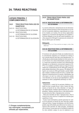 TIRAS REACTIVAS 559




24. TIRAS REACTIVAS


LISTADO PRINCIPAL Y                        24.01 TIRAS REACTIVAS PARA USO
                                                 EN DIABÉTICOS
COMPLEMENTARIO (*)
                                           24.01.01. REACTIVOS PARA LA DETERMINACIÓN
24.01   TIRAS REACTIVAS PARA USO EN                  DE CETONURIA
        DIABÉTICOS
24.01.01. REACTIVOS PARA                   La correcta utilización e interpretación de esta determina-
                                           ción de cetonuria permite la toma de decisiones en el con-
          LA DETERMINACIÓN DE CETONURIA
                                           trol de los pacientes diabéticos, especialmente en el caso
24.01.02. REACTIVOS PARA                   de los tratados con insulina. De una forma rápida deben
          LA DETERMINACIÓN DE GLUCEMIA     emplearse en el momento del diagnóstico de la diabetes y
24.01.03. REACTIVOS PARA                   de forma obligada en caso de mal control metabólico, con
          LA DETERMINACIÓN DE GLUCOSURIA   cifras mayores de 360 mg/dl. La presencia de cetonuria in-
                                           dica un déficit grave de insulina.1

                                           Bibliografía
                                           1. Gomez Garcia, et al. Tiras reactivas en sangre y orina. Jano
                                              1999;57:69.

                                           24.01.02. REACTIVOS PARA LA DETERMINACIÓN
                                                     DE GLUCEMIA

                                           El monitoreo de la glucemia brinda una medida directa de
                                           la concentración sanguínea en el momento de realizar el
                                           test y permite detectar tanto hipo como hiperglucemia.1 La
                                           cifra de glucosa determinada mediante las tiras reactivas es
                                           un 15% menor a los valores determinados en plasma veno-
                                           so. Tienen una correlación excelente con la determinación
                                           efectuada en un laboratorio convencional (superior al 85-
                                           87%). Los medidores portátiles tienen un rango de lectura
                                           amplio que va habitualmente de 40 a 400 mg/dl, aunque al-
                                           gunos pueden determinar cifras mayores. Por debajo de 60
                                           mg/dl y por encima de 300 mg/dl tienden a perder fiabili-
                                           dad. Cuando se retarda la lectura de la tira, se pierde fiabi-
                                           lidad por la hemolización de la muestra, obteniéndose una
                                           cifra mayor a la real. Los valores de la glucemia pueden
                                           verse falseados en caso de un suero hiperlipémico, anemia
                                           (aumenta su valor) o poliglobulia (disminuye su valor).

                                           Indicaciones
                                           - Seguimiento y control de los pacientes diabéticos: me-
                                           diante las tiras se puede llevar a cabo el ajuste del trata-
                                           miento en función de las cifras obtenidas a lo largo del
                                           día, habitualmente mediante determinaciones pre y pos-
                                           prandiales. Además, permiten llevar a cabo determinacio-
                                           nes para descartar hipo o hiperglucemias nocturnas
                                           - Detección inmediata de hipo o hiperglucemias. Para la
                                           lectura de las tiras reactivas se emplean tres métodos para
                                           cuantificar el valor:
                                           - Escala visual colorimétrica: permite aproximar los valo-
                                           res de la glucemia en función de unos intervalos estable-
                                           cidos por colores. Aunque inicialmente es de fácil lectura,
(*) Drogas complementarias,                pueden surgir dificultades para diferenciar los matices, en
                                           especial entre pacientes de edad avanzada. Actualmente
uso restringido, normatizado y/o           está en desuso, en gran parte por la facilidad de empleo de
utilizado por especialista.                los otros métodos, aunque en caso de emplearse es un
 