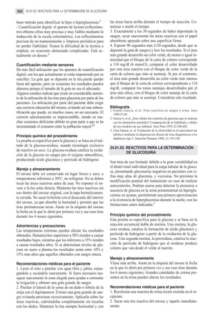 560 24.01.03. REACTIVOS PARA LA DETERMINACIÓN DE GLUCOSURIA

buen método para identificar la hipo o hiperglucemias.2            las áreas hacia arriba durante el tiempo de reacción. Co-
- Cuantificación digital: el aparato de lectura (reflectóme-       menzar a medir el tiempo.
tro) obtiene cifras muy precisas y muy fiables mediante la         3. Exactamente a los 30 segundos de haber depositado la
traducción de la escala colorimétrica. Los reflectómetros          sangre, secar suavemente las áreas reactivas con el papel
precisan de un mantenimiento y limpieza periódicos para            absorbente apoyado sobre una superficie firme.
no perder fiabilidad. Tienen la dificultad de la técnica a         4. Esperar 90 segundos más (120 segundos, desde que se
emplear, en ocasiones demasiado complicadas. Está ac-              depositó la gota de sangre) y leer los resultados. Si el área
tualmente en desuso.2                                              más grande desarrolla un color verde, de menor o igual in-
                                                                   tensidad que el bloque de la carta de colores corresponde
Cuantificación mediante sensores                                   a 110 mg/dl (6 mmol/l), comparar el color desarrollado
De más fácil utilización que los aparatos de cuantificación        por esta área reactiva con el bloque de color verde de la
digital, son los que actualmente se están imponiendo por su        carta de colores que más se asemeje. Si por el contrario,
sencillez. La gota que se deposita en la tira puede quedar         el área más grande desarrolla un color verde más intenso
fuera del aparato, pero en ocasiones los resultados pueden         que el bloque de la carta de colores correspondiente a 110
alterarse porque el tamaño de la gota no sea el adecuado.          mg/dl, comparar los tonos naranjas desarrollados por el
Algunos estudios indican que existe un considerable aumen-         área más chica, con el bloque de color naranja de la carta
to de la utilización de las tiras para glucemia por parte de los   de colores que más se asemeje. Considerar este resultado.
pacientes. La utilización por parte del paciente debe exigir
una correcta educación del mismo, evitando así una sobreu-         Bibliografía
                                                                   1. Gomez Garcia, et al. Tiras reactivas en sangre y orina. Jano
tilización que puede, en muchos casos, no ser necesaria. El           1999;57:69.
correcto adiestramiento es imprescindible, siendo en mu-           2. García A, et al. ¿Son válidos los controles de glucemia que se realizan
chas ocasiones deficiente debido en gran parte a que se ha            con los dosímetros portátiles? Comparación de la fiabilidad y validez
incrementado el consumo entre la población mayor.2,3                  de tres modelos de uso habitual. Aten Prim 1993;12:598-603.
                                                                   3. Clua Espuny, et. al. Evaluación de la efectividad en el autocontrol me
Principio químico del procedimiento                                   tabólico mediante la dispensación directa de tiras diagnósticas a los
                                                                      diabéticos tipo 2. Atención Primaria 1998; 21:193-198.
La prueba es específica para la glucosa y se basa en el mé-
todo de la glucosa-oxidasa, usando tecnología exclusiva
                                                                   24.01.03. REACTIVOS PARA LA DETERMINACIÓN
de reactivo en seco. La glucosa-oxidasa cataliza la oxida-
                                                                             DE GLUCOSURIA
ción de la glucosa en sangre por el oxígeno atmosférico,
produciendo ácido glucónico y peróxido de hidrógeno.
                                                                   Son tiras de uso limitado debido a la gran variabilidad en
                                                                   el dintel renal individual para la carga tubular de la gluco-
Manejo y almacenamiento
                                                                   sa, presentando glucosurias negativas en pacientes con ci-
El envase debe ser conservado en lugar fresco y seco, a
                                                                   fras muy altas de glucemia, y viceversa. No permiten la
temperaturas inferiores a 30ºC; no refrigerar. No se deben
                                                                   modificación puntual del tratamiento en caso de realizar
tocar las áreas reactivas antes de usar. No exponer el en-
                                                                   autocontroles. Podrían usarse para detectar la presencia o
vase a la luz solar directa. Mantener las tiras reactivas sin
                                                                   ausencia de glucosa en la orina primomatinal en hiperglu-
uso dentro del envase original, con la tapa herméticamen-
                                                                   cemias en ayunas, permitiendo una primera aproximación
te cerrada. No sacar la bolsita con el desecante del interior
                                                                   a la existencia de hiperglucemias durante la noche, con las
del envase, ya que absorbe la humedad y permite que las
                                                                   limitaciones antes indicadas.1
tiras permanezcan secas. Anote en la etiqueta del envase
la fecha en la que lo abrió por primera vez y use esas tiras
durante los 4 meses siguientes.                                    Principio químico del procedimiento
                                                                   Esta prueba es específica para la glucosa y se basa en la
Advertencias y precauciones                                        reacción secuencial doble de enzima. Una enzima, la glu-
Las temperaturas extremas pueden afectar los resultados            cosa oxidasa, cataliza la formación de ácido glucónico y
obtenidos. Hematocrítos superiores a 50% tienden a causar          peróxido de hidrógeno a partir de la oxidación de la glu-
resultados bajos, mientras que los inferiores a 35% tienden        cosa. Una segunda enzima, la peroxidasa, cataliza la reac-
a causar resultados altos. Si se determinan niveles de glu-        ción de peróxido de hidrógeno que al oxidarse produce
cosa en suero o plasma los resultados serán entre 10% y            colores que van desde el verde al marrón.
15% más altos que aquellos obtenidos con sangre entera.
                                                                   Manejo y almacenamiento
Recomendaciones médicas para el paciente                           Véase más arriba. Anote en la etiqueta del envase la fecha
1. Lavar el sitio a pinchar con agua tibia y jabón, enjua-         en la que lo abrió por primera vez y use esas tiras durante
gándolo y secándolo suavemente. Si fuera necesario ma-             los 6 meses siguientes. Grandes cantidades de cetona pre-
sajear suavemente la zona elegida para ayudar a estimular          sentes en la orina pueden alterar los resultados.
la irrigación y obtener una gota grande de sangre.
2. Pinchar el lateral de la yema de un dedo o lóbulo de la         Recomendaciones médicas para el paciente
oreja con el digitopunzor. Extraer una gota grande de san-         1. Recolectar una muestra de orina recién emitida en el re-
gre evitando presionar excesivamente. Aplicarla sobre las          cipiente.
áreas reactivas, cubriéndolas completamente sin tocarlas           2. Sacar una tira reactiva del envase y taparlo inmediata-
con los dedos. Mantener la tira siempre horizontal y con           mente.
 