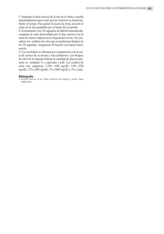 24.01.03. REACTIVOS PARA LA DETERMINACIÓN DE GLUCOSURIA 561


3. Sumergir el área reactiva de la tira en la orina y sacarla
inmediatamente para evitar que los reactivos se disuelvan.
Medir el tiempo. Para quitar el exceso de orina, escurrir el
canto de la tira pasándola por el borde del recipiente.
4. Exactamente a los 30 segundos de haberla humedecido,
comparar el color desarrollado por el área reactiva con la
carta de colores impresa en la etiqueta del envase. No con-
siderar los cambios de color que se produzcan después de
los 30 segundos. Asegurarse de hacerlo con buena ilumi-
nación.
5. Los resultados se obtienen por comparación con la car-
ta de colores de su envase y son cualitativos. Los bloques
de color de la etiqueta indican la cantidad de glucosa pre-
sente en unidades % y equivalen a g/dl. Los cuadros de
color son: negativos, 1/10% (100 mg/dl), 1/4% (250
mg/dl), 1/2% (500 mg/dl), 1% (1000 mg/dl) y 2% o más.

Bibliografía
1. Gomez Garcia, et al. Tiras reactivas en sangre y orina. Jano
   1999;57:69.
 