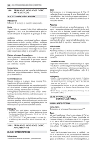 568 26.01. FÁRMACOS INDICADOS COMO ANTIEMÉTICOS


26.01. FÁRMACOS INDICADOS COMO                                               Dosis
       ANTIEMÉTICOS                                                          Suele prepararse en la forma de una mezcla de 50 gr (10
                                                                             cucharadas llenas) en un vaso de agua. Realizada la mez-
26.01.01. JARABE DE IPECACUANA                                               cla se administra por vía oral o por sonda nasogástrica. El
                                                                             médico debe intentar una proporción carbón:tóxico de
Indicaciones                                                                 10:1 como mínimo.
Inducción de la emésis en pacientes seleccionados.
                                                                             Acciones
Dosis                                                                        El carbón vegetal activado se adsorbe ávidamente en fár-
Vía oral, Niños de 6 meses a 12 años: 15 ml. Adultos y niños                 macos y sustancias químicas en la superficie de las partí-
mayores de 12 años: 30 ml. La administración de ipecacua-                    culas y así evita su absorción y su toxicidad. Interrumpe
na debe ser seguida de la ingestión de agua o jugo de fruta.                 la circulación enterohepática de fármacos y aumenta la di-
                                                                             fusión de la sustancia química desde el organismo, en las
Acciones                                                                     vías gastrointestinales.
Actúa como emético por efecto irritante local en el estómago                 La eficacia del carbón vegetal activado depende del lapso
(presencia de dos alcaloides: emetina y cefalina) y también en               transcurrido desde la ingestión y la dosis del carbón.
la zona quimioreceptora gatillo en el área postrema del bulbo.
Es el emético casero más útil Se administra por vía oral y lue-              Interacciones
go de 15-30 minutos ocasiona el vómito (lapso mucho menor                    Ver ipecacuana.
que el necesario para realizar un lavado gástrico adecuado).                 Adsorbe y disminuye la eficacia de antídotos específicos.
                                                                             Luego de la utilización se recomienda administrar un ca-
Efectos adversos - Precauciones                                              tártico para potenciar la eliminación del complejo fárma-
Si no se provoca la emesis se debe extraer el fármaco por                    co-carbón.
lavado gástrico. El abuso crónico de ipecacuana para dis-
minuir de peso puede ocasionar cardiomiopatía, fibrila-                      Contraindicaciones
ción ventricular y muerte.                                                   En pacientes somnolientos o comatosos (riesgo de aspira-
                                                                             ción). Reduce la motilidad gastrointestinal (riesgo de obs-
Interacciones                                                                trucción). No administrar a intoxicados con gasolina, sus-
No debe administrarse carbón vegetal activado junto con                      tancias corrosivas, alcoholes, DDT, malatión y sales de li-
ipecacuana, porque dicha sustancia la absorbe y disminu-                     tio o hierro.3
ye su efecto emético.
                                                                             Bibliografía
                                                                             1. Klaassen C. Heavy metals and heavy metal antagonist. En: Hardman
Contraindicaciones
                                                                                JG, Limbird LE, Goodman Gilman A, editors. Goodman and Gilman
Paciente comatoso o en estupor puede ocasionar bron-                            The pharmacological basis of therapeutics. 10th ed. New York: Mc
coaspiración del contenido gástrico.                                            Graw-Hill; 2001. p.1851-75.
Sustancias tóxicas ingeridas que son corrosivas como áci-                    2. Tracto gastrointestinal. En: Rang HP, Dale MM and Ritter JM, edito-
do o álcali potente, la emesis agrava la posibilidad de per-                    res. Farmacología. 4ta. ed. Barcelona: Harcourt International; 2000. p.
foración gástrica y mayor necrosis del esófago.                                 394-400.
                                                                             3. British Medical Association. British National Formulary. 43rd ed.
Si lo ingerido es un estimulante del SNC la nueva estimu-                       London: BMA; 2002. p 22
lación que acompaña al vómito puede desencadenar con-
vulsiones.                                                                   26.03. INTOXICACION
Si el paciente ha ingerido un destilado de petróleo (como                           CON PARACETAMOL
querosene, gasolina, pulimento liquido para muebles, con
ingredientes a partir de petróleo), regurgitados pueden ser                  26.03.01. ACETILCISTEINA
broncoaspirados y ocasionar neumonitis química.
                                                                             Indicaciones
Bibliografía                                                                 Tratamiento de la intoxicación con paracetamol. 1,2
1. Klaassen C. Heavy metals and heavy metal antagonist. En: Hardman
   JG, Limbird LE, Goodman Gilman A, editors. Goodman and Gilman
                                                                             Dosis
   The pharmacological basis of therapeutics. 10th ed. New York: Mc
   Graw-Hill; 2001. p.76,1851- 75.                                           Vía oral: Inicialmente 140mg/kg, en solución al 5%, lue-
2. Tracto gastrointestinal. En: Rang HP, Dale MM and Ritter JM, edito-       go 70 mg/kg cada 4 horas por 17 dosis. Infusión IV: ini-
   res. Farmacología. 4ta. ed. Barcelona: Harcourt International; 2000. p.   cialmente 150 mg/kg de una solución al 20% en glucosa
   394-400.                                                                  al 5%, 200 ml por vía intravenosa en 15 minutos. Se sigue
                                                                             con 50 mg/kg en glucosa al 5% 500 ml en las siguientes 4
26.02. FÁRMACOS INDICADOS COMO                                               horas y luego 100 mg/kg en las siguientes 16 horas.
       ADSORBENTES
                                                                             Acciones
26.02.01. CARBON ACTIVADO                                                    La toxicidad hepática del paracetamol se establece a tra-
                                                                             vés de un metabolito de este, que resulta de la conversión
Indicaciones                                                                 por la citocromo P450, en un metabolito reactivo que re-
Adsorción de tóxicos del sistema gastrointestinal.                           quiere ser neutralizado a través del sistema de glutatión, el
 