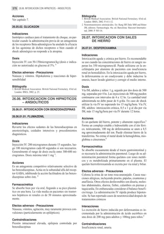 570 26.06. INTOXICACION CON HIPNOTICOS - ANSIOLÍTICOS

Acciones                                                               Bibliografía
Ver capítulo 7.                                                        1. British Medical Association. British National Formulary. 43rd ed.
                                                                          London: BMA; 2002. P. 611-12.
                                                                       2. Neurotransmisores aminoácidos. En: Rang HP, Dale MM and Ritter
26.05.02. GLUCAGON                                                        JM, editores. Farmacología. 4ta. ed. Barcelona: Harcourt Internatio-
                                                                          nal; 2000. P. 503-16.
Indicaciones
Inotrópico cardiaco para el tratamiento de choque, en par-             26.07. INTOXICACION CON SALES
ticular cuando la administración previa de un antagonista                     DE HIERRO
de los receptores Beta-adrenérgicos ha anulado la eficacia
de los agonistas de dichos receptores o bien cuando el                 26.07.01. DESFEROXAMINA
shock adrenérgico no responde a la atropina.
                                                                       Indicaciones
Dosis                                                                  Intoxicación aguda y crónica por hierro. Es recomendable
Inyección IV con 50-150microgramos/kg (dosis e indica-                 su uso cuando las concentraciones de hierro en sangre su-
ción no autorizada) en glucosa al 5%. 1                                peran los 350 microgramos/dl. Puede utilizarse en la en-
                                                                       cefalopatía por aluminio de pacientes con insuficiencia
Efectos adversos - Precauciones                                        renal en hemodiálisis. En la intoxicación aguda por hierro,
Naúseas y vómitos. Hipokalemia y reacciones de hiper-                  la deferoxamina es un coadyuvante y debe inducirse la
sensibilidad                                                           emesis, hacer lavado gástrico y corregir el medio interno.

Bibliografía                                                           Dosis
1. British Medical Association. British National Formulary. 43rd ed.
                                                                       Vía IM, adultos y niños: 1 g, seguido por dos dosis de 500
   London: BMA; 2002. p. 25.
                                                                       mg, separadas por 4 hs. Las inyecciones de 500 mg pueden
                                                                       continuarse con intervalos de 4 a 12 hs. La cantidad total
26.06. INTOXICACION CON HIPNOTICOS
                                                                       administrada no debe pasar de 6 g/día. En caso de shock
       – ANSIOLÍTICOS
                                                                       utilizar la vía IV no superando los 15 mg/kg/hora. Vía IV,
                                                                       IM, adultos: intoxicación crónica, 0,5 a 1 g al día por vía
26.06.01. INTOXICACIÓN CON BENZODIAZEPINAS
                                                                       IM, más 15 mg/kg/hora por vía IV durante 12 horas.
26.06.01.01. FLUMAZENIL
                                                                       Acciones
                                                                       Es un quelante del hierro, potente y altamente específico.1
Indicaciones
                                                                       Forma un complejo estable e hidrosoluble con el ión férri-
Revierte los efectos sedantes de las benzodiacepinas en
                                                                       co, teóricamente, 100 mg de deferoxamina se unen a 8,5
anestesiología, cuidados intensivos y procedimientos
                                                                       mg aproximadamente del ion. Puede eliminar hierro de la
diagnósticos.
                                                                       transferrina. No extrae el metal desde la hemoglobina, mio-
                                                                       globina o citocromos.2
Dosis
Inyección IV: 200 microgramos durante 15 segundos, lue-
                                                                       Farmacocinética
go 100 microgramos cada 60 segundos si son necesarios.
                                                                       Se absorbe escasamente desde el tracto gastrointestinal y
Generalmente el rango de dosis oscila entre 300-600 mi-
                                                                       es necesaria la administración parenteral. Luego de su ad-
crogramos. Dosis máxima total 1 mg 1.
                                                                       ministración parenteral forma quelatos con iones metáli-
                                                                       cos y es metabolizada primariamente en el plasma. El
Acciones                                                               quelato hierroferroxamida se excreta por vía renal y biliar.
Es un antagonista competitivo relativamente selectivo de
las benzodiazepinas. Actúa en la subunidad alfa del recep-             Efectos adversos - Precauciones
tor GABA, inhibiendo la acción facilitadora de las benzo-              Colorea la orina de un tono rosa-anaranjado. Causa reac-
diazepinas sobre éste. 2                                               ciones alérgicas, incluyendo prurito, pápulas, exantemas y
                                                                       anafilaxia. Otros efectos desfavorables son disuria, moles-
Farmacocinética                                                        tias abdominales, diarrea, fiebre, calambres en piernas y
Se absorbe bien por vía oral, llegando a su pico plasmá-               taquicardia. En embarazadas considerar el balance benefi-
tico en una hora. La vida media en pacientes sin trastor-              cio/riesgo. La administración IV rápida produce hipoten-
nos hepáticos ni renales es de 50 minutos aproximada-                  sión. Se han reportado casos de neurotoxicidad después de
mente.                                                                 tratamientos crónicos

Efectos adversos - Precauciones                                        Interacciones
Náuseas, vómitos, agitación, muy raramente provoca con-                La excreción de hierro inducida por deferoxamina es in-
vulsiones (particularmente en epilépticos).                            crementada por la administración de ácido ascórbico en
                                                                       una dosis de 200 mg para adultos y 100mg para niños.3
Contraindicaciones
Presión intracraneal elevada, epilepsia controlada por                 Contraindicaciones
benzodiacepinas                                                        Insuficiencia renal, anuria.
 