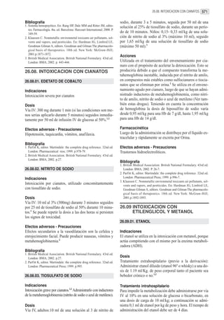 26.08. INTOXICACION CON CIANATOS 571


Bibliografía                                                                 sodio, durante 3 a 5 minutos, seguida por 50 ml de una
1. Sistema hemopoyético. En: Rang HP, Dale MM and Ritter JM, edito-          solución al 25% de tiosulfato de sodio, durante un perío-
   res. Farmacología. 4ta. ed. Barcelona: Harcourt International; 2000. P.
   349-59.
                                                                             do de 10 minutos. Niños: 0,15- 0,33 ml/kg de una solu-
2. Klaassen C. Nonmetallic environmetal toxicants air pollutants, sol-       ción de nitrito de sodio al 3% (máximo 10 ml), seguido
   vents and vapors, and pestticides. En: Hardman JG, Limbird LE,            por 1,65 ml/kg de una solución de tiosulfato de sodio
   Goodman Gilman A, editors. Goodman and Gilman The pharmacolo-             (máximo 50 ml).3
   gical basis of therapeutics. 10th ed. New York: McGraw-Hill;
   2001.p.1871-1872.
                                                                             Acciones
3. British Medical Association. British National Formulary. 43rd ed.
   London: BMA; 2002. p. 443-444.                                            Utilizada en el tratamiento del envenenamiento por cia-
                                                                             nuro con el propósito de acelerar la detoxicación. Esto se
26.08. INTOXICACION CON CIANATOS                                             produciría debido a que el compuesto transforma la me-
                                                                             tahemoglobina inestable, inducida por el nitrito de amilo,
26.08.01. EDETATO DE COBALTO                                                 en compuestos más estables como sulfocianuros o tiocia-
                                                                             natos que se eliminan por orina.2 Se utiliza en el envene-
Indicaciones                                                                 namiento agudo por cianuro, luego de que se hayan admi-
Intoxicación severa por cianatos                                             nistrado inductores de metahemoglobinemia, como nitri-
                                                                             to de amilo, nitrito de sodio o azul de metileno (Ver tam-
Dosis                                                                        bién estas drogas). Teniendo en cuenta la concentración
Vía IV: 300 mg durante 1 min (si las condiciones son me-                     de hemoglobina la dosis de hiposulfito de sodio varía
nos serias aplicarlo durante 5 minutos) seguidos inmedia-                    desde 0,95 ml/kg para una Hb de 7 g/dl, hasta 1,95 ml/kg
tamente por 50 ml de infusión IV de glucosa al 50%.1,2                       para una Hb de 14 g/dl.

Efectos adversos - Precauciones                                              Farmacocinética
Hipotensión, taquicardia, vómitos, anafilaxia.                               Luego de la administración se distribuye por el líquido ex-
                                                                             tracelular y rápidamente se excreta por Orina.
Bibliografía
1. Parfitt K, editor. Martindale: the complete drug reference. 32nd ed.      Efectos adversos - Precauciones
   London: Pharmaceutical ress; 1999. p.978-79.                              Trastornos hidroelectrolíticos.
2. British Medical Association. British National Formulary. 43rd ed.
   London: BMA; 2002. p.27.
                                                                             Bibliografía
                                                                             1. British Medical Association. British National Formulary. 43rd ed.
26.08.02. NITRITO DE SODIO                                                      London: BMA; 2002. P. 26-7.
                                                                             2. Parfitt K, editor. Martindale: the complete drug reference. 32nd ed.
Indicaciones                                                                    London: Pharmaceutical Press; 1999. p.996-7.
                                                                             3. Klaassen C. Nonmetallic environmetal toxicants air pollutants, sol-
Intoxicación por cianatos, utilizado concomitantemente                          vents and vapors, and pestticides. En: Hardman JG, Limbird LE,
con tiosulfato de sodio.                                                        Goodman Gilman A, editors. Goodman and Gilman The pharmacolo-
                                                                                gical basis of therapeutics. 10th ed. New York: McGraw-Hill;
Dosis                                                                           2001.p.1892-1893.
Vía IV: 10 ml al 3% (300mg) durante 3 minutos seguidos
por 25 ml de tiosulfato de sodio al 50% durante 10 minu-                     26.09 INTOXICACION CON
tos.1 Se puede repetir la dosis a las dos horas si persisten                       ETILENGLICOL Y METANOL
los signos de toxicidad.
                                                                             26.09.01. ETANOL
Efectos adversos - Precauciones
Efectos secundarios a la vasodilatación son la cefalea y                     Indicaciones
enrojecimiento facial. Puede producir nauseas, vómitos y                     El etanol se utiliza en la intoxicación con metanol, porque
metahemoglobinemia.2                                                         actúa compitiendo con el mismo por la enzima metaboli-
                                                                             zadora (ADH).
Bibliografía
1. British Medical Association. British National Formulary. 43rd ed.
   London: BMA; 2002. p.27.                                                  Dosis
2. Parfitt K, editor. Martindale: the complete drug reference. 32nd ed.      Tratamiento extrahospitalario (previo a la derivación):
   London: Pharmaceutical Press; 1999. p.995.                                Administrar etanol diluido (etanol 96º o whisky) a una do-
                                                                             sis de 1.19 ml/Kg. de peso corporal tanto el paciente sea
26.08.03. TIOSULFATO DE SODIO                                                bebedor crónico o no.1,2

Indicaciones                                                                 Tratamiento intrahospitalario
Intoxicación grave por cianatos.1,2 Administrarlo con inductores             Para impedir la metabolización debe administrarse por vía
de la metahemoglobinemia (nitrito de sodio o azul de metileno).              IV al 10% en una solución de glucosa o bicarbonato, en
                                                                             una dosis de carga de 10 ml/kg; a continuación se admi-
Dosis                                                                        nistra 0,1 ml de etanol por kg de peso y hora. El tiempo de
Vía IV, adultos:10 ml de una solución al 3 de nitrito de                     administración del etanol debe ser de 4 días.
 