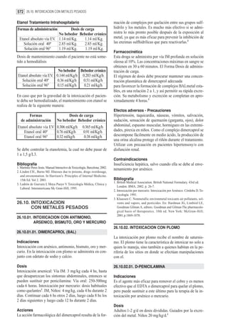 572 26.10. INTOXICACION CON METALES PESADOS

Etanol Tratamiento Intrahospitalario                                           mación de complejos por quelación entre sus grupos sulf-
Formas de administración         Dosis de carga                                hidrilo y los metales. Es mucho más efectivo si se admi-
                          No bebedor Bebedor crónico                           nistra lo más pronto posible después de la exposición al
  Etanol absoluto vía EV. 1.14 ml/Kg.     1.14 ml/Kg.                          metal, ya que es más eficaz para prevenir la inhibición de
    Solución oral 40º     2.85 ml/Kg.     2.85 ml/Kg.                          las enzimas sulfhidrílicas que para reactivarlas.2
     Solución oral 96º    1.19 ml/Kg.     1.19 ml/Kg.
                                                                               Farmacocinética
Dosis de mantenimiento cuando el paciente no está some-                        Esta droga se administra por vía IM profunda en solución
tido a hemodiálisis                                                            oleosa al 10%. Las concentraciones máximas en sangre se
                                                                               obtienen en 30 a 60 minutos. El Forma Dosis de adminis-
                          No bebedor Bebedor crónico                           tración de carga.
 Etanol absoluto vía EV. 0.144 ml/Kg/h 0.203 ml/Kg/h                           El régimen de dosis debe procurar mantener una concen-
    Solución oral 40º     0.36 ml/Kg/h  0.51 ml/Kg/h                           tración plasmática de dimercaprol adecuada
    Solución oral 96º     0.15 ml/Kg/h  0.21 ml/kg/h                           para favorecer la formación de complejos BALmetal esta-
                                                                               bles, en una relación 2 a 1, y así permitir su rápida excre-
En caso que por la gravedad de la intoxicación el pacien-                      ción. Su metabolismo y excreción se completan en apro-
te deba ser hemodializado, el mantenimiento con etanol se                      ximadamente 4 horas.3
realiza de la siguiente manera:
                                                                               Efectos adversos - Precauciones
        Formas                         Dosis de carga                          Hipertensión, taquicardia, náuseas, vómitos, salivación,
   de administración             No bebedor Bebedor crónico                    sudación, sensación de quemazón (garganta, ojos), dolor
Etanol absoluto vía EV 0.306 ml/Kg/h                   0.365 ml/Kg/h           abdominal, espasmo muscular, hormigueo en las extremi-
    Etanol oral 40º    0.76 ml/Kg/h                     0.91 ml/Kg/h           dades, pirexia en niños. Como el complejo dimercaprol se
    Etanol oral 96º    0.32 ml/kg/h                     0.38 ml/kg/h           descompone fácilmente en medio ácido, la producción de
                                                                               una orina alcalina protege el riñón durante el tratamiento.
                                                                               Utilizar con precaución en pacientes hipertensosy/o con
Se debe controlar la etanolemia, la cual no debe pasar de                      disfunción renal.
1 a 1,5 g/L3.
                                                                               Contraindicaciones
Bibliografía                                                                   Insuficiencia hepática, salvo cuando ella se debe al enve-
1. Martinez Perez Jesús. Manual Interactivo de Toxicología. Barcelona; 2002.   nenamiento por arsénico.
2. Linden CH., Burns MJ. Illnesses due to poisons, drugs overdosage,
   and envenomation. In Harrison’s: Principles of Internal Medicine.
   15th Ed. Vol 2. 2001.                                                       Bibliografía
                                                                               1. British Medical Association. British National Formulary. 43rd ed.
3. Ladrón de Guevara J, Moya Pueyo V. Toxicología Médica, Clínica y
                                                                                  London: BMA; 2002. p. 26-7.
   Laboral. Interamericana Mc Graw-Hill; 1995.
                                                                               2. Intoxicación por mercurio. Intoxicación por Arsénico. Córdoba D. To-
                                                                                  xicología. 1991.
                                                                               3. Klaassen C. Nonmetallic environmetal toxicants air pollutants, sol-
26.10. INTOXICACION                                                               vents and vapors, and pesticides. En: Hardman JG, Limbird LE,
       CON METALES PESADOS                                                        Goodman Gilman A, editors. Goodman and Gilman The pharmacolo-
                                                                                  gical basis of therapeutics. 10th ed. New York: McGraw-Hill;
                                                                                  2001.p.1869-1870.
26.10.01. INTOXICACION CON ANTIMONIO,
          ARSENICO, BISMUTO, ORO Y MERCURIO
                                                                               26.10.02. INTOXICACION CON PLOMO
26.10.01.01. DIMERCAPROL (BAL)
                                                                               La intoxicación por plomo recibe el nombre de saturnis-
Indicaciones                                                                   mo. El plomo tiene la característica de intoxicar no solo a
Intoxicación con arsénico, antimonio, bismuto, oro y mer-                      quien lo maneja, sino también a quienes habitan en la pe-
curio. En la intoxicación con plomo se administra en con-                      riferia de los sitios en donde se efectúan manipulaciones
junto con edetato de sodio y calcio.                                           con el.

Dosis                                                                          26.10.02.01. D-PENICILAMINA
Intoxicación arsenical: Vía IM: 3 mg/kg cada 4 hs, hasta
que desaparezcan los síntomas abdominales, entonces se                         Indicaciones
pueden sustituir por penicilamina: Vía oral: 250-500mg                         Es el agente más eficaz para remover el cobre y es menos
cada 6 horas. Intoxicación por mercurio: dosis habituales                      efectivo que el EDTA o dimercaprol para quelar el plomo,
como quelantes1. IM, Niños: 4 mg/kg, cada 4 hs durante 2                       pero puede sustituir a este último para la terapia de la in-
días. Continuar cada 6 hs otros 2 días, luego cada 8 hs los                    toxicación por arsénico o mercurio.
2 días siguientes y luego cada 12 hs durante 2 días.
                                                                               Dosis
Acciones                                                                       Adultos:1-2 g/d en dosis divididas. Guiados por la excre-
La acción farmacológica del dimercaprol resulta de la for-                     ción del metal. Niños 20 mg/kg/d.1
 