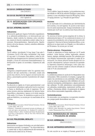 574 26.13. INTOXICACION CON ORGANOS FOSFORADOS

26.12.01.01. CARBON ACTIVADO                                             Dosis
                         (Ver 26.02.01.)                                 Vía IV, adultos: luego de atropina, 1g de pralidoxima mesi-
                                                                         lato diluído en 100 ml de solución fisiológica a pasar en 30
26.12.01.02. SULFATO DE MAGNESIO                                         minutos o a una velocidad no mayor de 200 mg/min. Niños:
                         (Ver Capitulo 6)                                25 mg/kg (máximo 1 g). Proceder de igual forma.2

26.13. INTOXICACION CON ORGANOS                                          Acciones
       FOSFORADOS                                                        Es un reactivador de la colinesterasa por desfosforilación
                                                                         de la enzima, a la cual regenera. Su acción es más marca-
26.13.01. ATROPINA, SULFATO                                              da en la unión neuromuscular. Aunque normalmente se ad-
                                                                         ministra por vía IV por vía entérica tiene buena absorción.
Indicaciones
Intoxicación aguda por órganos fosforados (seguidamen-                   Farmacocinética
te se administra pralidoxima) y en intoxicación por car-                 No atraviesa la barrera acuosa-sanguínea de la córnea, la
bamatos, donde controla los síntomas como convulsio-                     administración tópica o IV no contrarresta la miosis y/o el
nes, mejora la función respiratoria central, reduce las se-              espasmo de acomodación; esto se logra por inyección sub-
creciones (broncopulmonares, hipersalivación, hiperhi-                   conjuntival. Atraviesa la barrera hematoencefálica, se me-
drosis); alivia las náuseas, vómitos, calambres abdomina-                taboliza en su mayor parte en el hígado y su vida media es
les y bradicardia.                                                       de 90 minutos. Se excreta por vía renal.

Dosis                                                                    Efectos adversos - Precauciones
Vía IV, adultos: inicialmente 2-4 mg, luego 2 mg cada 3-                 Cuando se administra en forma rápida por vía IV puede
10 minutos. Vía IV ó IM, niños: inicialmente 1 mg, luego                 producir: visión borrosa, cefalea, taquicardia, náuseas,
0,5 mg cada 5 a 10 minutos. Para adultos y niños se con-                 mareos, diplopía, debilidad muscular. Por sobredosis pro-
tinúa hasta que desaparezcan los síntomas (control de bra-               voca bloqueo neuromuscular, agravando el cuadro de in-
dicardia y exceso de secreciones broncopulmonares). La                   toxicación. Los efectos adversos locales después de la in-
dosificación se ajusta a la severidad y respuesta de cada                yección subconjuntival, incluyen sensación de quemadu-
caso.1                                                                   ra, hiperemia conjuntival, hemorragia e iritis; estas reac-
                                                                         ciones son más comunes cuando la solución utilizada ex-
Acciones                                                                 cede el 5% de concentración.2
Antagoniza competitivamente todos los agonistas mus-
carínicos del tipo acetilcolina y derivados, siendo esta                 Interacciones
acción muy efectiva. En los órganos con inervación sim-                  La pralidoxima potencia la acción de los bloqueadores neu-
pática y parasimpática permite el predominio del simpá-                  romusculares. Debe asociársela a la atropina, o agregar dia-
tico.2                                                                   zepán si las convulsiones no son controladas. Debe recordar-
                                                                         se que no actúa (no antagoniza) sobre inhibidores de la coli-
Farmacocinética                                                          nesterasa (neostigmina, piridostigmina) y algunos pesticidas
Su absorción es rápida en el tracto gastrointestinal y por               tipo carbamato. No debe administrarse concomitantemente
vía parenteral (subcutánea o aplicación local en mucosas);               con adrenalina, noradrenalina, isoproterenol, teofilina, ami-
es buena su distribución en todo el organismo. Por ser                   nofilina y fenotiazinas debido a la potenciación de algunos
amina terciaria atraviesa rápidamente las barreras hema-                 de los efectos mencionados (taquicardia, cefalea, etc).
toencefálica y placentaria y aparece en la leche materna.
Vida media: 4 a 6 horas. Se metaboliza en parte en el hí-                Contraindicaciones
gado por hidrólisis y se excreta por vía renal dentro de las             En intoxicados con neostigmina o en pacientes miasténi-
12 horas.                                                                cos, porque puede desencadenar una crisis.

Bibliografía                                                             Bibliografía
1. British Medical Association. British National Formulary. 43rd ed.     1. British Medical Association. British National Formulary. 43rd ed.
   London: BMA; 2002. P. 28.                                                London: BMA; 2002. P. 28-9.
2. Klaassen C. Nonmetallic environmetal toxicants air pollutants, sol-   2. Parfitt K, editor. Martindale: the complete drug reference. 32nd ed.
   vents and vapors, and pestticides. En: Hardman JG, Limbird LE,           London: Pharmaceutical Press; 1999. p.992-3.
   Goodman Gilman A, editors. Goodman and Gilman The pharmacolo-
   gical basis of therapeutics. 10th ed. New York: McGraw-Hill;          26.14. MORDEDURA DE VIBORA
   2001.p.1877-1902.
                                                                                Y PICADURA DE ARAÑA
26.13.02. PRALIDOXIMA, MESILATO
                                                                         26.14.01. ADRENALINA
                                                                                                 (Ver 01.01.02.01.)
Indicaciones
Intoxicación con órganos fosforados con actividad antico-
linesterasa asociada a la atropina.1,2 Su efectividad decre-             26.14.02. ANTISUEROS ESPECÍFICOS
ce cuanto más se aleja la administración del momento de
la intoxicación (antes de las 36 horas).                                 En esta sección no se respeta el formato general de la
 