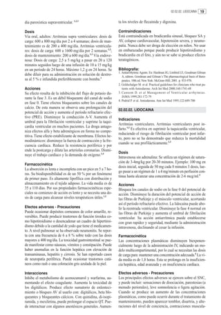 02.02.02. LIDOCAINA 19


dia paroxística supraventricular. 1,2,3                        ta los niveles de flecainida y digoxina.

Dosis                                                          Contraindicaciones
Vía oral, adultos: Arritmias supra ventriculares: dosis de     Está contraindicada en bradicardia sinusal, bloqueo SA y
carga: 600 a 800 mg/día por 2 a 4 semanas; dosis de man-       AV, colapso cardiovascular, hipotensión severa, y neumo-
tenimiento es de 200 a 400 mg/día. Arritmias ventricula-       patía. Nunca debe ser droga de elección en niños. No usar
res: dosis de carga: 600 a 1600 mg/día por 2 semanas.1,2;      en embarazadas porque puede producir hipotiroidismo y
dosis de mantenimiento: 200 a 600 mg/día.1,2 Vía endove-       bradicardia en el feto, y aún no se sabe si produce efectos
nosa: Dosis de carga: 2,5 a 5 mg/kg a pasar en 20 a 120        teratogénicos.
minutos seguidos luego de una infusión de 10 a 15 mg/kg
en un período de 24 horas. Máximo 1,2 g en 24 horas. Se        Bibliografía:
                                                               1. Antiarrrhytmic Agents. En: Hardman JG, Limbird LE, Goodman Gilman
debe diluir para su administración en solución de dextro-         A, editors. Goodman and Gilman´s The pharmacological basis of thera-
sa al 5 % e infundida preferiblemente con bomba.1                 peutics. 10th ed. New York: McGraw-Hill; 2001. p. 933-970.
                                                               2. Goldschalger M. et al. Practical guidelines for clinicians who treat pa-
Acciones                                                          tients with Amiodarone. Arch Int Med 2000;160:1741-48
Su efecto resulta de la inhibición del flujo de potasio du-    3. Cannom D. et al Management of Ventricular ar rhytmias.
rante la fase 3. Es un débil bloqueante del canal de sodio        JAMA 1999;281:172-79
                                                               4. Podrid P. et al. Amiodarona. Ann Int Med 1995;122:689-700
en fase 0. Tiene efectos bloqueantes sobre los canales de
calcio. De esta manera se observa una prolongación del
                                                               02.02.02. LIDOCAINA
potencial de acción y aumenta el período refractario efec-
tivo (PRE). Disminuye la conducción A-V. Aumenta el
                                                               Indicaciones
umbral para la fibrilación ventricular y suprime la taqui-
                                                               Arritmias ventriculares. Arritmias ventriculares post in-
cardia ventricular en muchos pacientes. La droga antago-
                                                               farto.1,2 Es efectiva en suprimir la taquicardia ventricular,
niza efectos alfa y beta adrenérgicos en forma no compe-
                                                               reduciendo el riesgo de fibrilación ventricular post infar-
titiva. Tiene efecto estabilizante de membrana. Efectos he-
                                                               to, pero no se ha demostrado que reduzca la mortalidad
modinámicos: disminuye la fuerza de contracción y la fre-
                                                               cuando se usa profilácticamente.2,3
cuencia cardíaca. Reduce la resistencia periférica y por
ende la postcarga y dilata las arteriolas coronarias. Dismi-
                                                               Dosis
nuye el trabajo cardíaco y la demanda de oxígeno.1,4
                                                               Intravenosa sin adrenalina: Se utiliza un régimen de satura-
                                                               ción de 3-4mg/kg por 20-30 minutos. Ejemplo: 100 mg en
Farmacocinética
                                                               dosis inicial, seguida de 50 mg cada 8 minutos 3 dosis, lue-
La absorción es lenta e incompleta con un pico en 5 a 7 ho-
                                                               go pasar a un régimen de 1 a 4 mg/minuto en perfusión con-
ras. Su biodisponibilidad es de un 50 % por un fenómeno
                                                               tinua hasta alcanzar una concentración de 2-6 mcg/ml.4
de primer paso. Es altamente lipofílica con distribución y
almacenamiento en el tejido adiposo. La vida media es de       Acciones
35 a 110 días. Por sus propiedades farmacocinéticas espe-      Bloquea los canales de sodio en la fase 0 del potencial de
ciales su comienzo de acción es lento y se necesita una do-    acción. Disminuye la duración del potencial de acción de
sis de carga para alcanzar niveles terapéuticos útiles.1,2     las fibras de Purkinje y el músculo ventricular, acortando
                                                               así el período refractario efectivo. La lidocaína puede abo-
Efectos adversos - Precauciones                                lir la reentrada ventricular. Disminuye la fase 4 normal en
Puede ocasionar depósitos corneanos de color amarillo, re-     las fibras de Purkinje y aumenta el umbral de fibrilación
versibles. Puede producir trastornos de función tiroidea co-   ventricular. Su acción antiarrítmica puede establecerse
mo hipotiroidismo o desencadenar un cuadro de hipertiroi-      con gran rapidez y seguridad, mediante la administración
dismo debido a la cantidad de yodo que tiene el medicamen-     intravenosa, declinando al cesar la infusión.
to. A nivel pulmonar se ha observado neumonitis. Se repor-
ta con una frecuencia de 6 a 8 % sobre todo con las dosis      Farmacocinética
mayores a 400 mg/día. La toxicidad gastrointestinal se pue-    Las concentraciones plasmáticas disminuyen biexponen-
de manifestar como náuseas, vómitos y constipación. Puede      cialmente luego de la administración IV, indicando un mo-
haber anomalías en la función hepática con elevación de        delo multicompartimental, por lo cual se necesitan las dosis
transaminasas, hepatitis y cirrosis. Se han reportado casos    de carga para mantener una concentración adecuada.4 La vi-
de neuropatía periférica. Puede ocasionar trastornos cutá-     da media es de 1,8 horas. Esta se prolonga en la insuficien-
neos como rash o una coloración gris azulada de la piel.       cia hepática, edad avanzada y en insuficiencia cardíaca.

Interacciones                                                  Efectos adversos - Precauciones
Inhibe el metabolismo de acenocumarol y warfarina, au-         Los principales efectos adversos se ejercen sobre el SNC,
mentando el efecto coagulante. Aumenta la toxicidad de         y puede incluir: sensaciones de disociación, parestesias (a
los digitálicos. Produce efecto sumatorio de enlenteci-        menudo periorales), leve somnolencia o ligera agitación.
miento o bloqueo AV al usarlo con: digitálicos, beta blo-      Cuando se produce un aumento de las concentraciones
queantes y bloqueantes cálcicos. Con quinidina, di-isopi-      plasmáticas, como puede ocurrir durante el tratamiento de
ramida, y mexiletina, puede prolongar el espacio QT. Pue-      mantenimiento, pueden aparecer temblor, disartria, y alte-
de interactuar con algunos anestésicos generales. Aumen-       raciones del nivel de conciencia, contracciones muscula-
 