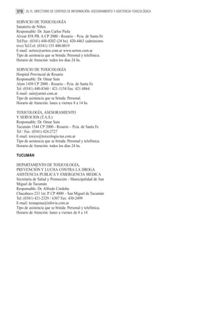 578 26.15. DIRECTORIO DE CENTROS DE INFORMACIÓN, ASESORAMIENTO Y ASISTENCIA TOXICOLÓGICA

SERVICIO DE TOXICOLOGÍA
Sanatorio de Niños
Responsable: Dr. Juan Carlos Piola
Alvear 858 PB. A CP 2000 - Rosario – Pcia. de Santa Fe
Tel/Fax: (0341) 448-0202 (24 hs). 420-4463 (administra-
tivo) Tel.Cel: (0341) 155 400-0019
E-mail: sertox@sertox.com.ar www.sertox.com.ar
Tipo de asistencia que se brinda: Personal y telefónica.
Horario de Atención: todos los días 24 hs.

SERVICIO DE TOXICOLOGÍA
Hospital Provincial de Rosario
Responsable: Dr. Omar Sain
Alem 1450 CP 2000 - Rosario – Pcia. de Santa Fe
Tel: (0341) 440-8360 / 421-1134 Fax: 421-8864
E-mail: sain@arnet.com.ar
Tipo de asistencia que se brinda: Personal.
Horario de Atención: lunes a viernes 8 a 14 hs.

TOXICOLOGÍA, ASESORAMIENTO
Y SERVICIOS (T.A.S.)
Responsable: Dr. Omar Sain
Tucumán 1544 CP 2000 - Rosario – Pcia. de Santa Fe
Tel / Fax: (0341) 424-2727
E-mail: toxico@toxicologia-tas.com.ar
Tipo de asistencia que se brinda: Personal y telefónica.
Horario de Atención: todos los días 24 hs.

TUCUMÁN

DEPARTAMENTO DE TOXICOLOGÍA,
PREVENCIÓN Y LUCHA CONTRA LA DROGA
ASISTENCIA PUBLICA Y EMERGENCIA MEDICA
Secretaría de Salud y Promoción - Municipalidad de San
Miguel de Tucumán
Responsable: Dr. Alfredo Córdoba
Chacabuco 233 1er. P. CP 4000 – San Miguel de Tucumán
Tel: (0381) 421-2329 / 6307 Fax: 430-2499
E-mail: teranpena@infovia.com.ar
Tipo de asistencia que se brinda: Personal y telefónica.
Horario de Atención: lunes a viernes de 8 a 14
 