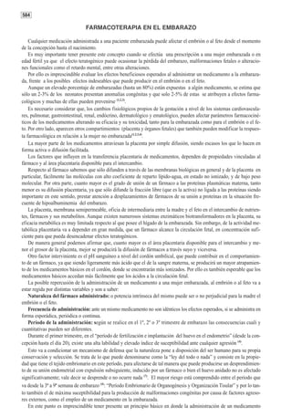 584

                                 FARMACOTERAPIA EN EL EMBARAZO

    Cualquier medicación administrada a una paciente embarazada puede afectar el embrión o al feto desde el momento
de la concepción hasta el nacimiento.
    Es muy importante tener presente este concepto cuando se efectúa una prescripción a una mujer embarazada o en
edad fértil ya que el efecto teratogénico puede ocasionar la pérdida del embarazo, malformaciones fetales o alteracio-
nes funcionales como el retardo mental, entre otras alteraciones.
    Por ello es imprescindible evaluar los efectos beneficiosos esperados al administrar un medicamento a la embaraza-
da, frente a los posibles efectos indeseables que puede producir en el embrión o en el feto.
    Aunque un elevado porcentaje de embarazadas (hasta un 80%) están expuestas a algún medicamento, se estima que
sólo un 2-3% de los neonatos presentan anomalías congénitas y que solo 2-5% de estas se atribuyen a efectos farma-
cológicos y muchas de ellas pueden prevenirse (1,2,3).
    Es necesario considerar que, los cambios fisiológicos propios de la gestación a nivel de los sistemas cardiovascula-
res, pulmonar, gastrointestinal, renal, endócrino, dermatológico y ematológico, pueden afectar parámetros farmacociné-
ticos de los medicamentos alterando su eficacia y su toxicidad, tanto para la embarazada como para el embrión o el fe-
to. Por otro lado, aparecen otros compartimientos (placenta y órganos fetales) que también pueden modificar la respues-
ta farmacológica en relación a la mujer no embarazada(1,2,3,4).
    La mayor parte de los medicamentos atraviesan la placenta por simple difusión, siendo escasos los que lo hacen en
forma activa o difusión facilitada.
    Los factores que influyen en la transferencia placentaria de medicamentos, dependen de propiedades vinculadas al
fármaco y al área placentaria disponible para el intercambio.
    Respecto al fármaco sabemos que sólo difunden a través de las membranas biológicas en general y de la placenta en
particular, fácilmente las moléculas con alto coeficiente de reparto lípido-agua, en estado no ionizado, y de bajo peso
molecular. Por otra parte, cuanto mayor es el grado de unión de un fármaco a las proteínas plasmáticas materna, tanto
menor es su difusión placentaria, ya que sólo difunde la fracción libre (que es la activa) no ligada a las proteínas siendo
importante en este sentido, prestar atención a desplazamientos de fármacos de su unión a proteínas en la situación fre-
cuente de hipoalbuminemia del embarazo.
    La placenta, membrana semipermeable, oficia de intermediaria entre la madre y el feto en el intercambio de nutrien-
tes, fármacos y sus metabolitos. Aunque existen numerosos sistemas enzimáticos biotransformadores en la placenta, su
eficacia metabólica es muy limitada respecto al que posee el hígado de la embarazada. Sin embargo, de la actividad me-
tabólica placentaria va a depender en gran medida, que un fármaco alcance la circulación fetal, en concentración sufi-
ciente para que pueda desencadenar efectos teratogénicos.
    De manera general podemos afirmar que, cuanto mayor es el área placentaria disponible para el intercambio y me-
nor el grosor de la placenta, mejor se producirá la difusión de fármacos a través suyo y viceversa.
    Otro factor interviniente es el pH sanguíneo a nivel del cordón umbilical, que puede contribuir en el comportamien-
to de un fármaco, ya que siendo ligeramente más ácido que el de la sangre materna, se producirá un mayor atrapamien-
to de los medicamentos básicos en el cordón, donde se encontrarán más ionizados. Por ello es también esperable que los
medicamentos básicos accedan más fácilmente que los ácidos a la circulación fetal.
    La posible repercusión de la administración de un medicamento a una mujer embarazada, al embrión o al feto va a
estar regida por distintas variables y son a saber:
    Naturaleza del fármaco administrado: o potencia intrínseca del mismo puede ser o no perjudicial para la madre el
embrión o el feto.
    Frecuencia de administración: ante un mismo medicamento no son idénticos los efectos esperados, si se administra en
forma esporádica, periódica o continua.
    Período de la administración: según se realice en el 1º, 2º o 3º trimestre de embarazo las consecuencias cuali y
cuantitativas pueden ser diferentes.
    Durante el primer trimestre, en el “período de fertilización e implantación del huevo en el endometrio” (desde la con-
cepción hasta el día 20), existe una alta labilidad y elevado índice de suceptibilidad ante cualquier agresión (4).
    Esto va a condicionar un mecanismo de defensa que la naturaleza pone a disposición del ser humano para su propia
conservación y selección. Se trata de lo que puede denominarse como la “ley del todo o nada” y consiste en la propie-
dad que tiene el tejido embrionario en este período, para afectarse de tal manera que puede producirse un desprendimien-
to de su unión endometrial con expulsión subsiguiente, inducido por un fármaco o bien el huevo anidado no es afectado
significativamente; vale decir se desprende o no ocurre nada (7). El mayor riesgo está comprendido entre el período que
va desde la 3ª a 9ª semana de embarazo (4): “Período Embrionario de Organogénesis y Organización Tisular” y por lo tan-
to también el de máxima suceptibilidad para la producción de malformaciones congénitas por causa de factores agreso-
res externos, como el empleo de un medicamento en la embarazada.
    En este punto es imprescindible tener presente un principio básico en donde la administración de un medicamento
 