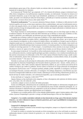 585

potencialmente agresor para el feto, afectará al tejido con máximo índice de crecimiento y reproducción celular en el
momento de la exposición (1er. trimestre).
    En el transcurso del “Período Fetal” que comprende el 2º y 3er. trimestre del embarazo, aunque se minimizan los po-
sibles efectos teratogénicos y las malformaciones congénitas asociadas, son relativamente frecuentes los retrasos en el
crecimiento intrauterino, ya que en ésta etapa lo que normalmente predomina es el crecimiento de los órganos ya for-
mados, que puede verse afectado por inducción farmacológica, verificable por el anormal crecimiento y desarrollo fun-
cional del feto o al menos efectos tóxicos sobre tejidos fetales (3-4).
    Protocolo de medicamentos: (6) si es necesario administrar fármacos durante el embarazo se debe priorizar la utili-
zación de aquellos con los que se tiene mayor experiencia clínica y epidemiológica, antes que los medicamentos nuevos,
a la dosis más pequeña efectiva, con un tiempo de exposición mínimo indispensable, preceptos importantes todos ellos
cuando se prioriza el riesgo de teratogenicidad ya que se debe considerar que ningún medicamento es totalmente inocuo, ni
siquiera los preparados tópicos.
    Pocas drogas muestran ser concluyentemente, teratogénicas en el humano, pero no existe droga segura sin dudas, en
el embarazo temprano. Por otra parte resulta más difícil demostrar que un fármaco es inocuo para el embrión o el feto,
cuando se administra a una embarazada, que demostrar que posee riesgo comprobado para aquellos.
    Comprobar que un fármaco conlleva un riesgo para el embrión o el feto, puede demostrarse fehacientemente con un
número relativamente pequeño de estudios clínicos y epidemiológicos. En cambio para afirmar que es inocuo, requie-
re una exhaustiva investigación, no sólo en número de estudios clínicos, sino también en el tiempo ya que los efectos te-
ratogénicos puede que no se manifiesten en el momento del nacimiento, sino meses o años después, como ocurrió con
la utilización del dietilestilbestrol para tratar la amenaza de aborto y la toxemia gravídica. Los efectos teratogénicos con
el empleo de esta droga aparecían 12 a 14 años después y la manifestación clínica consistía en una mayor incidencia de
adenomas y cánceres de vagina en las niñas cuyas madres fueron tratadas con este fármaco durante el embarazo.(7,8)
    En suma aunque la máxima de “en lo posible no utilizar medicamentos durante todo el embarazo”, tiene plena vigen-
cia, se debe prestar atención y examinar aquellas patologías que dada su naturaleza, si no se medican racionalmente, pue-
den acarrear consecuencias a la embarazada o al feto. Por lo tanto sopesar el binomio beneficio-riesgo, cuando se pres-
cribe un medicamento, alcanza toda su dimensión en la mujer embarazada y la misma debería evitarse, de ser posible,
en el primer trimestre. (7). (Ver anexo fig. 1).
    Teniendo en cuenta que un alto porcentaje de embarazadas reciben tratamiento farmacológico (80% aproximadamen-
te) para paliar las situaciones fisiopatológicas más frecuentes durante la gestación como: náuseas, vómitos, pirosis, es-
treñimiento, anemia , dolor, fiebre, insomnio, depresión, hipertensión, diabetes, etc, que en muchos casos derivan de los
cambios fisiológicos que conlleva el embarazo, diversos autores en función de los riesgos potenciales de teratogénesis
han propuesto clasificaciones como (5): teratógeno (probado, probable, posible, improbable, no teratógeno) y de frecuen-
cia (teratógeno frecuente, ocasional, infrecuente y no teratógeno). Sin embargo adoptaremos y describiremos una clasi-
ficación de teratogenicidad establecida en todo el mundo, elaborada por la Food and Drug Administration de EEUU, en
función del tipo de estudios realizados y de la información disponible y que es renovada periódicamente. (5).
    Se han clasificado en 5 categorías: (A,B,C,D,X) (1,2,3,4,5,6,7).
    Algunos fármacos se han clasificado en dos categorías, en base a discrepancias entre opiniones de distintos autores:
(A/C; A/X); B/D; C/D; C/D#; D/B; D/C y D/X.
    La decisión a adoptar se reserva al criterio del médico prescriptor.
    Existen en la bibliografía, subclasificaciones de la elaborada por la FDA basadas en: informaciones otorgadas por el
laboratorio productor u otras causas tales como: vías de administración, dosis elevadas, tratamiento prolongado, etc.; in-
cluíremos únicamente la subclasificación que comprende la acción de los fármacos evaluados en el tercer triimestre de
gestación o en embarazo a término, que identificaremos con el subíndice #.
    Los fármacos con su nombre genérico (DCI) se han ordenado alfabéticamente, según el sistema orgánico sobre el que
actúan, el proceso fisiopatológico a prevenir o corregir, actividad farmacológica o bien con fines diagnósticos

   Categoría A: Los estudios controlados realizados no han demostrado un riesgo para el feto durante el primer
trimestre, y no existe evidencia de riesgo en trimestres posteriores, por lo que la posibilidad de teratogénesis pa-
rece remota. (Ver anexo).

   Categoría B: Se distinguen dos supuestos
   1) Cuando los estudios en animales no han mostrado riesgo teratogénico, aunque no se dispone de estudios controla-
dos en embarazos humanos.
   2) Cuando los estudios en animales han mostrado un efecto teratogénico que no fue confirmado en estudios en
embarazadas durante el primer trimestre de gestación y no existe evidencia de riesgo en trimestres posteriores.
(Ver anexo).
 