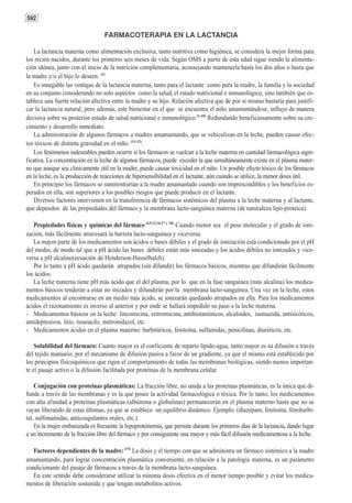 592

                                  FARMACOTERAPIA EN LA LACTANCIA

   La lactancia materna como alimentación exclusiva, tanto nutritiva como higiénica, se considera la mejor forma para
los recién nacidos, durante los primeros seis meses de vida. Según OMS a partir de esta edad sigue siendo la alimenta-
ción idónea, junto con el inicio de la nutrición complementaria, aconsejando mantenerla hasta los dos años o hasta que
la madre y/o el hijo lo deseen. (1)
   Es innegable las ventajas de la lactancia materna, tanto para el lactante como para la madre, la familia y la sociedad
en su conjunto considerando no solo aspectos como la salud, el estado nutricional e inmunológico, sino también que es-
tablece una fuerte relación afectiva entre la madre y su hijo. Relación afectiva que de por sí mismo bastaría para justifi-
car la lactancia natural, pero además, este bienestar en el que se encuentra el niño amamantándose, influye de manera
decisiva sobre su posterior estado de salud nutricional e inmunológico.(1-10) Redundando beneficiosamente sobre su cre-
cimiento y desarrollo inmediato.
   La administración de algunos fármacos a madres amamantando, que se vehiculizan en la leche, pueden causar efec-
tos tóxicos de distinta gravedad en el niño. (11-12).
   Los fenómenos indeseables pueden ocurrir sí los fármacos se vuelcan a la leche materna en cantidad farmacológica signi-
ficativa. La concentración en la leche de algunos fármacos, puede exceder la que simultáneamente existe en el plasma mater-
no que aunque sea clinicamente útil en la madre, puede causar toxicidad en el niño. Un posible efecto tóxico de los fármacos
en la leche, es la producción de reacciones de hipersensibilidad en el lactante, aún cuando se utilice, la menor dosis útil.
   En principio los fármacos se suministrarían a la madre amamantado cuando son imprescindibles y los beneficios es-
perados en ella, son superiores a los posibles riesgos que puede producir en el lactante.
   Diversos factores intervienen en la transferencia de fármacos sistémicos del plasma a la leche materna y al lactante,
que dependen de las propiedades del fármaco y la membrana lacto-sanguínea materna (de naturaleza lipo-proteíca).

   Propiedades físicas y químicas del fármaco (4,5,13,16,17 y 18) Cuando menor sea el peso molecular y el grado de ioni-
zación, más fácilmente atravesará la barrera lacto-sanguínea y viceversa.
   La mayor parte de los medicamentos son ácidos o bases débiles y el grado de ionización está condicionado por el pH
del medio, de modo tal que a pH ácido las bases débiles están más ionizadas y los ácidos débiles no ionizados y vice-
versa a pH alcalino(ecuación de Henderson-Hasselbalch).
   Por lo tanto a pH ácido quedarán atrapados (sin difundir) los fármacos básicos, mientras que difundirán fácilmente
los ácidos.
   La leche materna tiene pH más ácido que el del plasma, por lo que en la fase sanguínea (más alcalina) los medica-
mentos básicos tenderán a estar no inizados y difundirán por la membrana lacto-sanguínea. Una vez en la leche, estos
medicamentos al encontrarse en un medio más ácido, se ionizarán quedando atrapados en ella. Para los medicamentos
ácidos el razonamiento es inverso al anterior y por ende se hallará impedido su paso a la leche materna.
- Medicamentos básicos en la leche: lincomicina, eritromicina, antihistamínicos, alcaloides, isoniazida, antisicóticos,
antidepresivos, litio, tiouracilo, metronidazol, etc.
- Medicamentos ácidos en el plasma materno: barbitúricos, fenitoína, sulfamidas, penicilinas, diuréticos, etc.

    Solubilidad del fármaco: Cuanto mayor es el coeficiente de reparto lípido-agua, tanto mayor es su difusión a través
del tejido mamario, por el mecanismo de difusión pasiva a favor de un gradiente, ya que el mismo está establecido por
los principios físicoquímicos que rigen el comportamiento de todas las membranas biológicas; siendo menos importan-
te el pasaje activo o la difusión facilitada por proteínas de la membrana celular.

    Conjugación con proteínas plasmáticas: La fracción libre, no unida a las proteínas plasmáticas, es la única que di-
funde a través de las membranas y es la que posee la actividad farmacológica o tóxica. Por lo tanto, los medicamentos
con alta afinidad a proteínas plasmáticas (albúmina o globulinas) permanecerán en el plasma materno hasta que no se
vayan liberando de estas últimas, ya que se establece un equilibrio dinámico. Ejemplo: (diazepam, fenitoína, fenobarbi-
tal, sulfonamidas, anticoagulantes orales, etc.).
    En la mujer embarazada es frecuente la hipoproteinemia, que persiste durante los primeros días de la lactancia, dando lugar
a un incremento de la fracción libre del fármaco y por consiguiente una mayor y más fácil difusión medicamentosa a la leche.

   Factores dependientes de la madre: (15) La dosis y el tiempo con que se administra un fármaco sistémico a la madre
amamantando, para lograr concentración plasmática conveniente, en relación a la patología materna, es un parámetro
condicionante del pasaje de fármacos a través de la membrana lacto-sanguínea.
   En este sentido debe considerarse utilizar la mínima dosis efectiva en el menor tiempo posible y evitar los medica-
mentos de liberación sostenida y que tengan metabolitos activos.
 