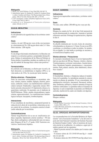 02.03. DROGAS ANTIHIPERTENSIVAS       21

Bibliografía                                                              02.02.07. QUINIDINA
1. Falk R. et al. Atrial Fibilation. N Eng J Med 2001;344:1067-78
2. Antiarrrhytmic Agents. En: Hardman JG, Limbird LE, Goodman Gilman
   A, editors. Goodman and Gilman´s The Pharmacological basis of thera-
                                                                          Indicaciones
   peutics. 10th ed. New York: McGraw-Hill; 2001. p. 933-970.             Supresión de taquicardias ventriculares y arritmias ventri-
3. CAST investigators. Cardiac Arrhythmia Suppression Trial (CAST).       culares.1
   N Eng J Med 1989;321:406-12
4. Cannom D. et al. Management of Ventricular ar rhytmias.                Dosis
   JAMA 1999;281:2/172-79
                                                                          Vía oral, como sulfato: 200-400 mg tres veces por día.
02.02.06. MEXILETINA                                                      Acciones
                                                                          Bloquea los canales de Na+ de la fase 0 del potencial de
Indicaciones                                                              acción disminuyendo la conducción. Aumenta el periodo
Es una alternativa de segunda línea en las arritmias ventri-              refractario auricular. Prolonga la repolarización y deprime
culares.1                                                                 la fase 4.
Dosis                                                                     Farmacocinética
Adultos, vía oral: 200 mg tres veces al día, con incremen-                Se absorbe totalmente por vía oral, el pico de concentra-
to o decremento de 50 a 100 mg por dosis cada 2 ó 3 días.                 ción plasmática se alcanza en 1-2 horas. Se une en un 80%
Dosis máxima: 1200 mg/día.                                                a proteínas y se distribuye a todos los tejidos. Se metabo-
                                                                          liza en hígado. La vida media se prolonga en ancianos y
Acciones                                                                  en insuficiencia hepática renal.
Es una droga relacionada estrechamente a la lidocaína con
respecto a su estructura química y propiedades farmacoló-                 Efectos adversos - Precauciones
gicas. Reduce el automatismo de las fibras de Purkinje en                 Es necesario inicialmente hacer el test de hipersensibili-
forma similar a la quinidina y produce un cambio en el vol-               dad con una dosis de 200 mg. Náuseas, vómitos y diarrea.
taje del umbral de descarga hacia valores más positivos.2                 Trombocitopenia y arritmias ventriculares. Anemia hemo-
                                                                          lítica. Raramente hepatitis granulomatosa y cinconismo:
Farmacocinética                                                           tinnitus, flash cutáneo, náuseas, dolor abdominal y distur-
En contraste con la lidocaína, es efectiva por vía oral y de              bios visuales.2
fácil absorción; su metabolismo es hepático (90%) y su
vida media es de 10 hs. Se excreta por leche materna.                     Interacciones
                                                                          El fenobarbital, fenitoína y rifampicina inducen el metabo-
Efectos adversos - Precauciones                                           lismo de la quinidina. La amiodarona aumenta la concen-
Entre las reacciones extracardíacas se encuentran: náu-                   tración en plasma de quinidina. El uso concomitante con
seas, vómitos, mareos, temblor, diplopía, disartria, pares-               antidepresivos tricíclicos, itraconazol, fluconazol, terfena-
tesias, confusión y ataxia. Las manifestaciones cardiovas-                dina, tioridazina, nelfinavir y ritonavir aumenta el riesgo de
culares incluyen: bradicardia o taquicardia sinusal, fibri-               arritmias ventriculares. La quinidina reduce el clearance de
lación auricular, disociación A-V, hipotensión, disnea y ta-              digoxina, lo cual es importante en pacientes con fibrilación
quiarritmia ventricular. En pacientes con el síndrome de                  auricular, muchos de los cuales son tratados con digoxina.
Wolff-Parkinson- White, pueden desencadenarse taquia-
rritmias supraventriculares. Las manifestaciones hemato-                  Contraindicaciones
lógicas incluyen: leucopenia, trombocitopenia.                            Bloqueo cardíaco.
Interacciones                                                             Bibliografía
El uso simultáneo de mexiletina y propranolol permite la                  1. British Medical Association. British National Formulary. 43rd ed.
reducción de la dosis de la mexiletina y determina un me-                    London: BMA; 2002. p. 74
jor control de las arritmias. La atropina controla la bradi-              2. Roden DM. Risks and benefits of antiarrhytmic drug therapy. N Eng
                                                                             J Med 1994;331:785-791
cardia inducida por la mexiletina.

Contraindicaciones                                                        02.03. DROGAS ANTIHIPERTENSIVAS
Valorar riesgo/beneficio de su uso en: insuficiencia car-                 Las recomendaciones de la Sociedad Británica de Hiper-
díaca izquierda; hipotensión arterial (sistólica < 90 mm                  tensión 1 de la Asociación Canadiense 2 y las del sexto re-
Hg); shock cardiogénico; enfermedad del seno sin marca-                   porte del Joint National Committee del Instituto Nacional
paso; bloqueos AV de 2º y 3º grado. IAM. Trastornos con-                  de Salud de Estados Unidos 3 sobre el monitoreo de la pre-
vulsivos. Insuficiencia hepática.                                         sión arterial en la población y la conducta a seguir por el
                                                                          médico general son las siguientes:
Bibliografía                                                              - Medir la presión arterial a los adultos por lo menos cada
1. Kowey P. et al. Pharmacological effects of antiarrhytmicagents.
   Arch Int Med 1998;158:325-332
                                                                          5 años
2. Antiarrrhytmic Agents. En: Hardman JG, Limbird LE, Goodman Gil-        - Si alcanza valores de 135-139/85-89 mm Hg ó >: medir
   man A, editors. Goodman and Gilman´s The pharmacological basis of      una vez por año
   therapeutics. 10th ed. New York: McGraw-Hill; 2001. p. 933-970.        - Si alcanza valores de 140-159/90-99 mm Hg reducir la in-
 