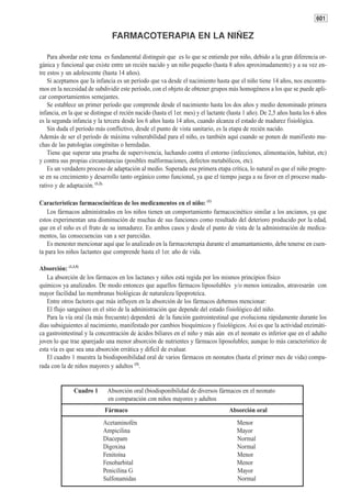 601

                                FARMACOTERAPIA EN LA NIÑEZ

    Para abordar este tema es fundamental distinguir que es lo que se entiende por niño, debido a la gran diferencia or-
gánica y funcional que existe entre un recién nacido y un niño pequeño (hasta 8 años aproximadamente) y a su vez en-
tre estos y un adolescente (hasta 14 años).
    Si aceptamos que la infancia es un período que va desde el nacimiento hasta que el niño tiene 14 años, nos encontra-
mos en la necesidad de subdividir este período, con el objeto de obtener grupos más homogéneos a los que se puede apli-
car comportamientos semejantes.
    Se establece un primer período que comprende desde el nacimiento hasta los dos años y medio denominado primera
infancia, en la que se distingue el recién nacido (hasta el 1er. mes) y el lactante (hasta 1 año). De 2,5 años hasta los 6 años
es la segunda infancia y la tercera desde los 6 años hasta 14 años, cuando alcanza el estado de madurez fisiológica.
    Sin duda el período más conflictivo, desde el punto de vista sanitario, es la etapa de recién nacido.
Además de ser el período de máxima vulnerabilidad para el niño, es también aquí cuando se ponen de manifiesto mu-
chas de las patologías congénitas o heredadas.
    Tiene que superar una prueba de supervivencia, luchando contra el entorno (infecciones, alimentación, habitat, etc)
y contra sus propias circunstancias (posibles malformaciones, defectos metabólicos, etc).
    Es un verdadero proceso de adaptación al medio. Superada esa primera etapa crítica, lo natural es que el niño progre-
se en su crecimiento y desarrollo tanto orgánico como funcional, ya que el tiempo juega a su favor en el proceso madu-
rativo y de adaptación. (1,2).

Características farmacocinéticas de los medicamentos en el niño: (1)
    Los fármacos administrados en los niños tienen un comportamiento farmacocinético similar a los ancianos, ya que
estos experimentan una disminución de muchas de sus funciones como resultado del deterioro producido por la edad,
que en el niño es el fruto de su inmadurez. En ambos casos y desde el punto de vista de la administración de medica-
mentos, las consecuencias van a ser parecidas.
    Es menester mencionar aquí que lo analizado en la farmacoterapia durante el amamantamiento, debe tenerse en cuen-
ta para los niños lactantes que comprende hasta el 1er. año de vida.

Absorción: (1,3,5)
   La absorción de los fármacos en los lactanes y niños está regida por los mismos principios físico
químicos ya analizados. De modo entonces que aquellos fármacos liposolubles y/o menos ionizados, atravesarán con
mayor facilidad las membranas biológicas de naturaleza lipoproteíca.
   Entre otros factores que más influyen en la absorción de los fármacos debemos mencionar:
   El flujo sanguíneo en el sitio de la administración que depende del estado fisiológico del niño.
   Para la vía oral (la más frecuente) dependerá de la función gastrointestinal que evoluciona rápidamente durante los
días subsiguientes al nacimiento, manifestado por cambios bioquímicos y fisiológicos. Así es que la actividad enzimáti-
ca gastrointestinal y la concentración de ácidos biliares en el niño y más aún en el neonato es inferior que en el adulto
joven lo que trae aparejado una menor absorción de nutrientes y fármacos liposolubles; aunque lo más característico de
esta vía es que sea una absorción errática y difícil de evaluar.
   El cuadro 1 muestra la biodisponibilidad oral de varios fármacos en neonatos (hasta el primer mes de vida) compa-
rada con la de niños mayores y adultos (3).


               Cuadro 1       Absorción oral (biodisponibilidad de diversos fármacos en el neonato
                              en comparación con niños mayores y adultos
                            Fármaco                                                Absorción oral
                            Acetaminofén                                               Menor
                            Ampicilina                                                 Mayor
                            Diacepam                                                   Normal
                            Digoxina                                                   Normal
                            Fenitoína                                                  Menor
                            Fenobarbital                                               Menor
                            Penicilina G                                               Mayor
                            Sulfonamidas                                               Normal
 