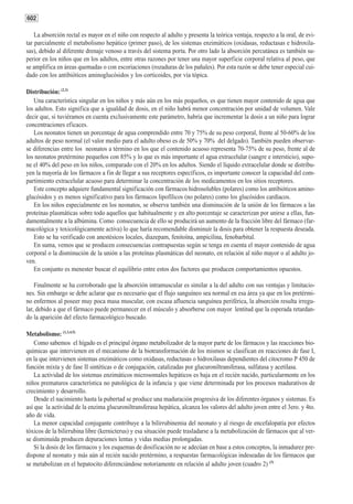 602

    La absorción rectal es mayor en el niño con respecto al adulto y presenta la teórica ventaja, respecto a la oral, de evi-
tar parcialmente el metabolismo hepático (primer paso), de los sistemas enzimáticos (oxidasas, reductasas e hidroxila-
sas), debido al diferente drenaje venoso a través del sistema porta. Por otro lado la absorción percutánea es también su-
perior en los niños que en los adultos, entre otras razones por tener una mayor superficie corporal relativa al peso, que
se amplifica en áreas quemadas o con escoriaciones (rozaduras de los pañales). Por esta razón se debe tener especial cui-
dado con los antibióticos aminoglucósidos y los corticoides, por vía tópica.

Distribución: (2,3)
   Una característica singular en los niños y más aún en los más pequeños, es que tienen mayor contenido de agua que
los adultos. Esto significa que a igualdad de dosis, en el niño habrá menor concentración por unidad de volumen. Vale
decir que, si tuviéramos en cuenta exclusivamente este parámetro, habría que incrementar la dosis a un niño para lograr
concentraciones eficaces.
   Los neonatos tienen un porcentaje de agua comprendido entre 70 y 75% de su peso corporal, frente al 50-60% de los
adultos de peso normal (el valor medio para el adulto obeso es de 50% y 70% del delgado). También pueden observar-
se diferencias entre los neonatos a término en los que el contenido acuoso representa 70-75% de su peso, frente al de
los neonatos pretérmino pequeños con 85% y lo que es más importante el agua extracelular (sangre e intersticio), supo-
ne el 40% del peso en los niños, comparado con el 20% en los adultos. Siendo el líquido extracelular donde se distribu-
yen la mayoría de los fármacos a fin de llegar a sus receptores específicos, es importante conocer la capacidad del com-
partimiento extracelular acuoso para determinar la concentración de los medicamentos en los sitios receptores.
   Este concepto adquiere fundamental significación con fármacos hidrosolubles (polares) como los antibióticos amino-
glucósidos y es menos significativo para los fármacos lipofílicos (no polares) como los glucósidos cardíacos.
   En los niños especialmente en los neonatos, se observa también una disminución de la unión de los fármacos a las
proteínas plasmáticas sobre todo aquellos que habitualmente y en alto porcentaje se caracterizan por unirse a ellas, fun-
damentalmente a la albúmina. Como consecuencia de ello se producirá un aumento de la fracción libre del fármaco (far-
macológica y toxicológicamente activa) lo que haría recomendable disminuír la dosis para obtener la respuesta deseada.
   Esto se ha verificado con anestésicos locales, diazepam, fenitoína, ampicilina, fenobarbital.
   En suma, vemos que se producen consecuencias contrapuestas según se tenga en cuenta el mayor contenido de agua
corporal o la disminución de la unión a las proteínas plasmáticas del neonato, en relación al niño mayor o al adulto jo-
ven.
   En conjunto es menester buscar el equilibrio entre estos dos factores que producen comportamientos opuestos.

    Finalmente se ha corroborado que la absorción intramuscular es similar a la del adulto con sus ventajas y limitacio-
nes. Sin embargo se debe aclarar que es necesario que el flujo sanguíneo sea normal en esa área ya que en los pretérmi-
no enfermos al poseer muy poca masa muscular, con escasa afluencia sanguínea periférica, la absorción resulta irregu-
lar, debido a que el fármaco puede permanecer en el músculo y absorberse con mayor lentitud que la esperada retardan-
do la aparición del efecto farmacológico buscado.

Metabolismo: (1,3,4,5)
    Como sabemos el hígado es el principal órgano metabolizador de la mayor parte de los fármacos y las reacciones bio-
químicas que intervienen en el mecanismo de la biotransformación de los mismos se clasifican en reacciones de fase I,
en la que intervienen sistemas enzimáticos como oxidasas, reductasas o hidroxilasas dependientes del citocromo P 450 de
función mixta y de fase II sintéticas o de conjugación, catalizadas por glucuroniltransferasa, sulfatasa y acetilasa.
    La actividad de los sistemas enzimáticos microsomales hepáticos es baja en el recién nacido, particularmente en los
niños prematuros característica no patológica de la infancia y que viene determinada por los procesos madurativos de
crecimiento y desarrollo.
    Desde el nacimiento hasta la pubertad se produce una maduración progresiva de los diferentes órganos y sistemas. Es
así que la actividad de la enzima glucuroniltransferasa hepática, alcanza los valores del adulto joven entre el 3ero. y 4to.
año de vida.
    La menor capacidad conjugante contribuye a la bilirrubinemia del neonato y al riesgo de encefalopatía por efectos
tóxicos de la bilirrubina libre (kernicterus) y esa situación puede trasladarse a la metabolización de fármacos que al ver-
se disminuída producen depuraciones lentas y vidas medias prolongadas.
    Si la dosis de los fármacos y los esquemas de dosificación no se adecúan en base a estos conceptos, la inmadurez pre-
dispone al neonato y más aún al recién nacido pretérmino, a respuestas farmacológicas indeseadas de los fármacos que
se metabolizan en el hepatocito diferenciándose notoriamente en relación al adulto joven (cuadro 2) (3)
 