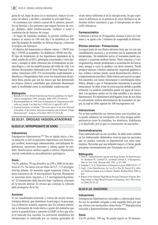 22    02.03.01. DROGAS VASODILATADORAS


gesta de sal, bajar de peso (si es necesario), reducir el con-             oxido nítrico diferente al de la nitroglicerina, lo que expli-
sumo de tabaco y alcohol y aumentar la actividad física                    caría la diferencia en la potencia de estos fármacos en di-
- Si continúan esos valores a pesar de lo anterior, prescri-               ferentes lechos vasculares y que el nitroprusiato no desa-
bir un fármaco a los pacientes que tengan factores de ries-                rrolle tolerancia.
go: diabetes, daño cerebrovascular, cardíaco ó renal ó
combinación de factores de riesgo                                          Farmacocinética
- Si luego de repetidas medidas, la presión sistólica per-                 Comienza a actuar en 30 segundos, alcanza el pico en 2 mi-
manece al menos en 160 mm Hg ó la diastólica en 100                        nutos y se agota a los 3 minutos de suspendida la infusión.
mm Hg después de medidas no farmacológicas, comenzar
la terapia con fármacos                                                    Efectos adversos - Precauciones
- El objetivo del tratamiento es obtener valores < 140/85 mm               La mayor parte de sus efectos adversos tiene que ver con una
Hg (<150/90 es aceptable). En diabéticos 140/80 mm Hg                      vasodilatación excesiva y se revierten con la suspensión del
El tipo de tratamiento de los hipertensos dependerá de la                  nitroprusiato. Su metabolito activo el tiocianato puede acu-
edad, estadio de su HTA, patologías coexistentes y otros fac-              mularse y ocasionar acidosis láctica. Dosis mayores a 5 mi-
tores y siempre se debe comenzar por el tratamiento no far-                crogramos/kg minuto predisponen a acumulación del tiocia-
macológico y con las modificaciones del estilo de vida. Los                nato, aunque a veces se produce con dosis menores. Puede
últimos documentos elaborados por el Joint National Com-                   producir náuseas, vómitos, sudoración, inquietud, palpitacio-
mittee Americano (JNC-VI) recomiendan explícitamente a                     nes, cefalea e incluso puede causar desorientación, delirio y
diuréticos y bloqueadores beta como los tratamientos de pri-               comportamiento psicótico. Debe tenerse precaución en aque-
mera línea, puesto que son los únicos que han demostrado                   llos pacientes con tumor intracraneal o encefalopatía meta-
en ensayos clínicos controlados que realmente disminuyen                   bólica, debido a que el Nitroprusiato incrementa la presión
tanto la morbilidad como la mortalidad cardiovascular.                     intracraneal. Se debe evitar la extravasación debido a posible
                                                                           irritación. La acidosis metabólica puede ser signo de toxici-
Bibliografía                                                               dad. Los ancianos suelen ser los más sensibles a los efectos
1. Ramsay LE et al. British Hypertension Society guidelines for hyper-     hipotensores. En tratamientos prolongados (más de tres días)
   tension management 1999: summary. BMJ 1999:319:630-635
2. Recommandations de 1999 pour le traitement de l’hypertension arté-
                                                                           es conveniente realizar determinación de tiocianatos en san-
   rielle au Canadá. Can Med Ass J 1999;161(12 sppl):SF1-SF25              gre, la cual no debe superar los 100 microgramos/ ml.
3. National Institutes of Health " The sixth report of de joint National
   Committee of prevention, detection,evaluation and treatment of high     Interacciones
   blood pressure". Archives of Int Med 1997;157:2413-46                   No se han establecido sus interacciones con exactitud, pe-
                                                                           ro puede señalarse un sinergismo con otras drogas antihi-
02.03.01. DROGAS VASODILATADORAS                                           pertensivas como la clonidina, los diuréticos, hidralazina
                                                                           y el diazóxido, por lo que es conveniente no asociarlos.
02.03.01.01. NITROPRUSIATO DE SODIO
                                                                           Contraindicaciones
Indicaciones                                                               Está contraindicado su uso en niños. Se debe tener cuidado
                                  1,2,3
Emergencias hipertensivas. Por su rápido inicio y bre-                     en las embarazadas debiéndose reservar para las pacientes
ve duración es útil en pacientes hipertensos con hemorra-                  que no pueden controlar su hipertensión con otros trata-
gia cerebral, hemorragia subaracnoidea, encefalopatía hi-                  mientos. Recordar que una infusión mayor a 4 horas puede
pertensiva, aneurisma disecante y edema agudo de pul-                      precipitar envenenamiento por Tiocianato en el niño.4
món. Insuficiencia cardíaca aguda o crónica. Hipotensión
arterial controlada en procedimientos quirúrgicos.                         Bibliografía:
                                                                           1. Oates J. Anthypertensive agents and drug therapy for hypertension.
Dosis                                                                         En: Hardman JG, Limbird LE, Goodman Gilman A, of therapeutics.
                                                                              10th ed. New York: McGraw-Hill; 2001. p. 871-900.
Vía IV, adultos: 50 mg disueltos en 250 a 1000 ml de dex-
                                                                           2. Vaugahn C. et al. Hypertensive Emergences Lancet 2000;356:411-17
trosa al 5%. Se inicia con un ritmo de 0,5 - 1,5 microgra-                 3. Fogel . Crisis Hipertensivas. En: Lee B w, Hsu SI, Stasior D S, edito-
mos/kg minuto. Se aumenta según respuesta clínica. La                         res. Medicina basada en la evidencia. Madrid: Marbán libros; 2000. p.
dosis máxima es de 10 microgramos/ Kg/min. Raramente                          414
se necesitan dosis mayores a 1,5 microgramos/kg/minu-                      4. Report of the National High Blood Pressure Education Program Wor-
to.1 El tratamiento debe hacerse bajo vigilancia constante                    king Group on High Blood Pressure in Pregnancy. Am J Obst Gyne-
                                                                              col 2000;183:S1-22.
de la tensión arterial. El envase que contiene la infusión
debe protegerse de la luz.
                                                                           02.03.01.02. DIAZOXIDO
Acciones                                                                   Indicaciones
Es un vasodilatador arteriolar y venoso de acción muscu-                   Emergencias hipertensivas asociadas a enfermedad renal.
lotrópica directa, que disminuye la precarga y la poscarga.                Su uso ha quedado relegado a una segunda línea por que
Las evidencias actuales sugieren que los nitratos estimu-                  sus efectos son mantenidos varias horas.1,2,3 Hipoglucemia
lan la formación de óxido nítrico a partir del endotelio que               asociada a hiperinsulinismo por insulinoma.
activa la guanilciclasa y aumenta el GMP cíclico que rela-
ja el músculo liso vascular. La activación metabólica del                  Dosis
nitroprusiato es catalizada por un sistema generador de                    Vía IV, en bolo: 100 mg. Se puede repetir en 30 minutos.
 