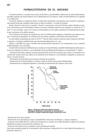 606

                           FARMACOTERAPIA EN EL ANCIANO
    El anciano pertenece a un grupo etario cuyas características y peculiaridades condicionan, de manera determinante,
la posible respuesta que puede esperarse tras la administración de un fármaco, siendo sin duda diferente de la esperada
en el adulto joven.
    En primera instancia es importante definir ¿Cuándo debe considerarse a una persona como anciana?La respuesta a
esta cuestión ha llevado a grandes controversias en todos los ámbitos y en todos los tiempos
    Desde el punto de vista social, se considera "anciano" a una persona con más de 65 años, aunque teniendo en cuen-
ta los conocimientos de la Gerontología moderna, una edad a considerar dentro de esta categoría, es a partir de los 75
años (1) y ésta cronología etaria, no es más que un determinante de los cambios pertinentes al tratamiento farmacológi-
co que se presenta en los adultos mayores.
    Con el transcurso del tiempo van surgiendo una serie de modificaciones orgánicas y funcionales que aunque no ten-
gan la naturaleza de patológicas, la coexistencia de las mismas configura el perfil típico del envejecimiento.
    Se suele admitir actualmente que entre los 40-45 (1,2) años de edad, comienza el proceso lento y progresivo del decli-
ve orgánico y fisiológico multifuncional, que terminará desembocando en la vejez.
    Según la velocidad con la que se sucedan estos acontecimientos declinativos, nos encontraremos con un estado de
disfuncionalidad a una u otra edad.
    De entre todos los procesos de disfunción que se suceden con el paso del tiempo, se pueden resaltar algunos de ellos que sue-
len ser una constante en el anciano y cuya notoriedad va hacer que influyan decisivamente en su estado general: (1). Figura 1
    - Disminución del flujo sanguíneo renal (por disminución de la eficiencia mecánica del corazón y/o incremento de la
constricción vascular renal): que influye en la eliminción de los fármacos o sus metabolitos, obligando en muchas oca-
siones a un ajuste de dosis.
    - Disminución del aclaramiento de creatinina (clearence de creatinina).
    - Disminución de la función hepática y cardíaca, siendo la primera menos notoria habitualmente.
    - Disminución de la capacidad respiratoria, verificado por disminución del clearence muco-ciliar.




- Disminución de la masa corporal.
- Disminución de la inmunidad con mayor susceptibilidad a infecciones microbianas y a algunas neoplasias.
- Trastornos irreversibles del SNC, siendo una constante que se acentúa con la edad, abarcando un abanico de síntomas
(pérdida de la memoria, desorientación, confusión, etc).
- Trastornos del sistema nervioso vegetativo, como incontinencia urinaria.
Entre otras anomalías propias de la ancianidad se debe mencionar: disminución de la visión, hipertrofia prostática, hi-
pertensión arterial, etc.
 