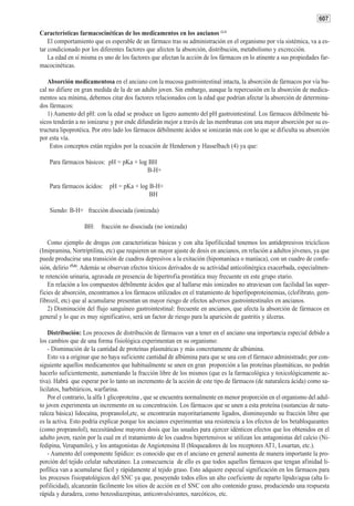 607

Características farmacocinéticas de los medicamentos en los ancianos (2,3)
    El comportamiento que es esperable de un fármaco tras su administración en el organismo por vía sistémica, va a es-
tar condicionado por los diferentes factores que afecten la absorción, distribución, metabolismo y excrección.
    La edad en sí misma es uno de los factores que afectan la acción de los fármacos en lo atinente a sus propiedades far-
macocinéticas.

   Absorción medicamentosa en el anciano con la mucosa gastrointestinal intacta, la absorción de fármacos por vía bu-
cal no difiere en gran medida de la de un adulto joven. Sin embargo, aunque la repercusión en la absorción de medica-
mentos sea mínima, debemos citar dos factores relacionados con la edad que podrían afectar la absorción de determina-
dos fármacos:
   1) Aumento del pH: con la edad se produce un ligero aumento del pH gastrointestinal. Los fármacos débilmente bá-
sicos tenderán a no ionizarse y por ende difundirán mejor a través de las membranas con una mayor absorción por su es-
tructura lipoprotéica. Por otro lado los fármacos débilmente ácidos se ionizarán más con lo que se dificulta su absorción
por esta vía.
    Estos conceptos están regidos por la ecuación de Henderson y Hasselbach (4) ya que:

    Para fármacos básicos: pH = pKa + log BH
                                         B-H+

    Para fármacos ácidos: pH = pKa + log B-H+
                                         BH

    Siendo: B-H+ fracción disociada (ionizada)

                   BH: fracción no disociada (no ionizada)

    Como ejemplo de drogas con características básicas y con alta lipofilicidad tenemos los antidepresivos tricíclicos
(Imipramina, Nortriptilina, etc) que requieren un mayor ajuste de dosis en ancianos, en relación a adultos jóvenes, ya que
puede producirse una transición de cuadros depresivos a la exitación (hipomaníaca o maníaca), con un cuadro de confu-
sión, delirio (5,6). Además se observan efectos tóxicos derivados de su actividad anticolinérgica exacerbada, especialmen-
te retención urinaria, agravada en presencia de hipertrofia prostática muy frecuente en este grupo etario.
    En relación a los compuestos débilmente ácidos que al hallarse más ionizados no atraviesan con facilidad las super-
ficies de absorción, encontramos a los fármacos utilizados en el tratamiento de hiperlipoproteinemias, (clofibrato, gem-
fibrozil, etc) que al acumularse presentan un mayor riesgo de efectos adversos gastrointestinales en ancianos.
    2) Disminución del flujo sanguíneo gastrointestinal: frecuente en ancianos, que afecta la absorción de fármacos en
general y lo que es muy significativo, será un factor de riesgo para la aparición de gastritis y úlceras.

    Distribución: Los procesos de distribución de fármacos van a tener en el anciano una importancia especial debido a
los cambios que de una forma fisiológica experimentan en su organismo:
    - Disminución de la cantidad de proteínas plasmáticas y más concretamente de albúmina.
    Esto va a originar que no haya suficiente cantidad de albúmina para que se una con el fármaco administrado; por con-
siguiente aquellos medicamentos que habitualmente se unen en gran proporción a las proteínas plasmáticas, no podrán
hacerlo suficientemente, aumentando la fracción libre de los mismos (que es la farmacológica y toxicológicamente ac-
tiva). Habrá que esperar por lo tanto un incremento de la acción de este tipo de fármacos (de naturaleza ácida) como sa-
licilatos, barbitúricos, warfarina.
    Por el contrario, la alfa 1 glicoproteína , que se encuentra normalmente en menor proporción en el organismo del adul-
to joven experimenta un incremento en su concentración. Los fármacos que se unen a esta proteína (sustancias de natu-
raleza básica) lidocaína, propranolol,etc, se encontrarán mayoritariamente ligados, disminuyendo su fracción libre que
es la activa. Esto podría explicar porque los ancianos experimentan una resistencia a los efectos de los betabloqueantes
(como propranolol), necesitándose mayores dosis que las usuales para ejercer idénticos efectos que los obtenidos en el
adulto joven, razón por la cual en el tratamiento de los cuadros hipertensivos se utilizan los antagonistas del calcio (Ni-
fedipina, Verapamilo), y los antagonistas de Angiotensina II (bloqueadores de los receptores AT1, Losartan, etc.).
    - Aumento del componente lipídico: es conocido que en el anciano en general aumenta de manera importante la pro-
porción del tejido celular subcutáneo. La consecuencia de ello es que todos aquellos fármacos que tengan afinidad li-
pofílica van a acumularse fácil y rápidamente al tejido graso. Esto adquiere especial significación en los fármacos para
los procesos fisiopatológicos del SNC ya que, poseyendo todos ellos un alto coeficiente de reparto lípido/agua (alta li-
pofilicidad), alcanzarán fácilmente los sitios de acción en el SNC con alto contenido graso, produciendo una respuesta
rápida y duradera, como benzodiazepinas, anticonvulsivantes, narcóticos, etc.
 