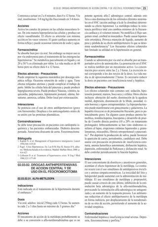 02.03.02. DROGAS ANTIHIPERTENSIVAS DE ACCION CENTRAL Y DE USO EN EL FEOCROMOCITOMA          23

Comienza a actuar en 2 a 4 minutos, dura 4 a 12 horas. Vía                  potente agonista alfa-2 adrenérgico central; además esto
oral, insulinomas: 3-8 mg/kg/día fraccionado en 3-4 dosis.                  lleva a una disminución de los estímulos eferentes neurona-
                                                                            les en el SNC (acción análoga a la de la clonidina) determi-
Acciones                                                                    nando su efecto hipotensor. La metildopa reduce la resis-
Activa los canales de potasio en las células musculares li-                 tencia periférica total con cambios mínimos de la frecuen-
sas. De esta manera hiperpolariza las células y produce un                  cia cardíaca y el volumen minuto. No modifica el flujo san-
efecto vasodilatador. El efecto es arteriolar con mínima                    guíneo renal, cerebral ni miocárdico. Puede causar hipoten-
acción en los vasos venosos. El gasto cardíaco aumenta en                   sión ortostática. Provoca retención de líquido, aumento de
forma refleja y puede ocasionar retención de sodio y agua.                  peso y pérdida de su efecto antihipertensivo lo que se deno-
                                                                            mina seudotolerancia.1 Los frecuentes efectos colaterales
Farmacocinética                                                             han limitado su utilidad en la hipertensión en general.
Se absorbe bien por vía oral. Sin embargo su mayor uso es
por vía endovenosa para el tratamiento de las emergencias                   Farmacocinética
hipertensivas.1 Se metaboliza parcialmente en hígado y un                   Cuando se administra por vía oral se absorbe por un trans-
20 a 50 % es eliminado por riñón. La vida media es de 48                    portador activo de aminoácidos. La penetración en el SNC
horas pero su efecto dura 6 a 12 horas.                                     se realiza también por un mecanismo activo. La concen-
                                                                            tración pico ocurre entre las 2 y 3 horas. La excreción re-
Efectos adversos - Precauciones                                             nal corresponde a los dos tercios de la dosis. La vida me-
Puede empeorar la isquemia miocárdica por descarga sim-                     dia es de aproximadamente 2 horas. Es necesario reducir
pática refleja. Ocasiona retención de sodio y agua. Tiene                   la dosis en pacientes con insuficiencia renal y hepática.
efectos relajantes uterinos y puede complicar el trabajo de
parto. Inhibe las células beta del páncreas y puede producir                Efectos adversos - Precauciones
hiperglucemia severa. Puede producir Náuseas, vómitos, ta-                  Los efectos colaterales más comunes son: sedación, hipo-
quicardia, palpitaciones, hipotensión postural, edema, hir-                 tensión postural, mareos, boca seca y cefalea. Otros efectos
sutismo, anorexia, cefalea. Dolor local por extravasación.                  incluyen: alteración del sueño, disminución de la agudeza
                                                                            mental, depresión, disminución de la líbido, ansiedad, vi-
Interacciones                                                               sión borrosa y signos extrapiramidales. La hiperprolactine-
Se potencia con el uso de otros antihipertensivos (grave                    mia puede manifestarse con ginecomastia y galactorrea. La
con furosemida). Desplaza a los anticoagulantes orales de                   hepatitis tóxica no es de presentación frecuente, pero es po-
su unión con las proteínas plasmáticas.                                     tencialmente grave. En algunos casos produce anemia he-
                                                                            molítica, trombocitopenia, leucopenia y desarrollo de prue-
Contraindicaciones                                                          ba de Coombs directa positiva (10 a 20% en tratamiento
Se debe tener precaución en pacientes con cardiopatía is-                   prolongado). Infrecuentemente se han visto síndromes si-
quémica y las pacientes embarazadas. Diabetes descom-                       milares al lupus, erupciones cutáneas liquenoides y granu-
pensada. Aneurisma disecante de aorta. Feocromocitoma                       lomatosas, miocarditis, fibrosis retroperitoneal y pancreati-
                                                                            tis.2 Por deprimir la producción de saliva, puede favorecer
Bibliografía                                                                la aparición de caries, periodontitis, candidiasis oral. Debe
1. Kaplan N. et al. Management of hypertensive emergencies. Lancet          usarse con precaución en presencia de: insuficiencia coro-
   1994;344:1335-41
2. Fogel . Crisis Hipertensivas. En: Lee B W, Hsu SI, Stasior D S, edito-
                                                                            naria, anemia hemolítica autoinmune, disfunción hepática,
   res. Medicina basada en la evidencia. Madrid: Marbán libros; 2000. p.    depresión, enfermedad de Parkinson y disfunción renal. Se
   414-427                                                                  debe controlar periódicamente la función hepática.
3. Calhoum D. et al. Treatment of hypertensive crisis. N Eng J Med
   1990;323:1177-89                                                         Interacciones
                                                                            El uso concomitante de diuréticos y anestésicos generales,
02.03.02. DROGAS ANTIHIPERTENSIVAS                                          acentúan el efecto hipotensor de la metildopa. Lo contra-
          DE ACCION CENTRAL Y DE                                            rio ocurre con el uso simultáneo de antidepresivos tricícli-
          USO EN EL FEOCROMOCITOMA                                          cos y aminas simpaticomiméticas. La toxicidad del litio y
                                                                            haloperidol puede aumentar con la administración de me-
02.03.02.01. ALFA-METILDOPA                                                 tildopa. El uso simultáneo de metildopa y propranolol,
                                                                            puede causar a través de este último, inhibición de la esti-
Indicaciones                                                                mulación beta adrenérgica de la alfa-metilnoradrelina,
Está indicada en el tratamiento de la hipertensión durante                  provocando la estimulación alfa-adrenérgica no antagoni-
el embarazo.1                                                               zada y un aumento de la respuesta presora. Las anfetami-
                                                                            nas reducirían el efecto antihipertensivo de la metildopa
Dosis                                                                       en forma indirecta, por desplazamiento de la noradrenali-
Vía oral, adultos: inicial 250mg cada 12 horas. Se aumen-                   na de su sitio de acción, permitiendo el aumento de la ac-
ta cada 2 a 3 días hasta un máximo de 3 gramos día.1                        tividad simpática.

Acciones                                                                    Contraindicaciones
El mecanismo de acción de la metildopa probablemente se                     Enfermedad hepática e insuficiencia renal severas. Depre-
debe a su conversión a alfa-metilnoradrenalina que es un                    sión, feocromocitoma y porfiria.3
 