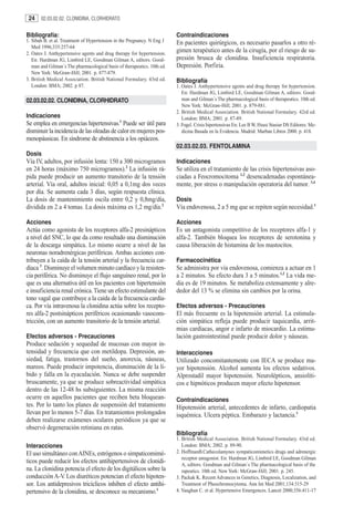 24    02.03.02.02. CLONIDINA, CLORHIDRATO


Bibliografía:                                                             Contraindicaciones
1. Sibah B. et al. Treatment of Hypertension in the Pregnancy. N Eng J    En pacientes quirúrgicos, es necesario pasarlos a otro ré-
   Med 1996;335:257-64
2. Oates J. Anthypertensive agents and drug therapy for hypertension.
                                                                          gimen terapéutico antes de la cirugía, por el riesgo de su-
   En: Hardman JG, Limbird LE, Goodman Gilman A, editors. Good-           presión brusca de clonidina. Insuficiencia respiratoria.
   man and Gilman´s The pharmacological basis of therapeutics. 10th ed.   Depresión. Porfiria.
   New York: McGraw-Hill; 2001. p. 877-879.
3. British Medical Association. British National Formulary. 43rd ed.      Bibliografía
   London: BMA; 2002. p 87.                                               1. Oates J. Anthypertensive agents and drug therapy for hypertension.
                                                                             En: Hardman JG, Limbird LE, Goodman Gilman A, editors. Good-
02.03.02.02. CLONIDINA, CLORHIDRATO                                          man and Gilman´s The pharmacological basis of therapeutics. 10th ed.
                                                                             New York: McGraw-Hill; 2001. p. 879-881.
                                                                          2. British Medical Association. British National Formulary. 42rd ed.
Indicaciones                                                                 London: BMA; 2001. p. 87-89.
Se emplea en emergencias hipertensivas.1 Puede ser útil para              3. Fogel. Crisis hipertensivas En: Lee B W, Hsusi Stasiur DS Editores. Me-
disminuir la incidencia de las oleadas de calor en mujeres pos-              dicina Basada en la Evidencia. Madrid: Marban Libros 2000. p. 418.
menopáusicas. En síndrome de abstinencia a los opiáceos.
                                                                          02.03.02.03. FENTOLAMINA
Dosis
Vía IV, adultos, por infusión lenta: 150 a 300 microgramos                Indicaciones
en 24 horas (máximo 750 microgramos).2 La infusión rá-                    Se utiliza en el tratamiento de las crisis hipertensivas aso-
pida puede producir un aumento transitorio de la tensión                  ciadas a Feocromocitoma 1,2 desencadenadas espontánea-
arterial. Vía oral, adultos inicial: 0,05 a 0,1mg dos veces               mente, por stress o manipulación operatoria del tumor. 3,4
por día. Se aumenta cada 3 días, según respuesta clínica.
La dosis de mantenimiento oscila entre 0,2 y 0,8mg/día,                   Dosis
dividida en 2 a 4 tomas. La dosis máxima es 1,2 mg/día.2                  Vía endovenosa, 2 a 5 mg que se repiten según necesidad.1

Acciones                                                                  Acciones
Actúa como agonista de los receptores alfa-2 presinápticos                Es un antagonista competitivo de los receptores alfa-1 y
a nivel del SNC, lo que da como resultado una disminución                 alfa-2. También bloquea los receptores de serotonina y
de la descarga simpática. Lo mismo ocurre a nivel de las                  causa liberación de histamina de los mastocitos.
neuronas noradrenérgicas periféricas. Ambas acciones con-
tribuyen a la caída de la tensión arterial y la frecuencia car-           Farmacocinética
díaca 3. Disminuye el volumen minuto cardíaco y la resisten-              Se administra por vía endovenosa, comienza a actuar en 1
cia periférica. No disminuye el flujo sanguíneo renal, por lo             a 2 minutos. Su efecto dura 3 a 5 minutos.1,2 La vida me-
que es una alternativa útil en los pacientes con hipertensión             dia es de 19 minutos. Se metaboliza extensamente y alre-
e insuficiencia renal crónica. Tiene un efecto estimulante del            dedor del 13 % se elimina sin cambios por la orina.
tono vagal que contribuye a la caída de la frecuencia cardía-
ca. Por vía intravenosa la clonidina actúa sobre los recepto-             Efectos adversos - Precauciones
res alfa-2 postsinápticos periféricos ocasionando vasocons-               El más frecuente es la hipotensión arterial. La estimula-
tricción, con un aumento transitorio de la tensión arterial.              ción simpática refleja puede producir taquicardia, arrit-
                                                                          mias cardíacas, angor e infarto de miocardio. La estimu-
Efectos adversos - Precauciones                                           lación gastrointestinal puede producir dolor y náuseas.
Produce sedación y sequedad de mucosas con mayor in-
tensidad y frecuencia que con metildopa. Depresión, an-                   Interacciones
siedad, fatiga, trastornos del sueño, anorexia, náuseas,                  Utilizado concomitantemente con IECA se produce ma-
mareos. Puede producir impotencia, disminución de la lí-                  yor hipotensión. Alcohol aumenta los efectos sedativos.
bido y falla en la eyaculación. Nunca se debe suspender                   Alprostadil mayor hipotensión. Neurolépticos, ansiolíti-
bruscamente, ya que se produce sobreactividad simpática                   cos e hipnóticos producen mayor efecto hipotensor.
dentro de las 12-48 hs subsiguientes. La misma reacción
ocurre en aquellos pacientes que reciben beta bloquean-                   Contraindicaciones
tes. Por lo tanto los planes de suspensión del tratamiento                Hipotensión arterial, antecedentes de infarto, cardiopatia
llevan por lo menos 5-7 días. En tratamientos prolongados                 isquémica. Ulcera péptica. Embarazo y lactancia.1
deben realizarse exámenes oculares periódicos ya que se
observó degeneración retiniana en ratas.
                                                                          Bibliografía
                                                                          1. British Medical Association. British National Formulary. 43rd ed.
Interacciones                                                                London: BMA; 2002. p. 89-90.
El uso simultáneo con AINEs, estrógenos o simpaticomimé-                  2. HoffmanB.Cathecolamynes sympaticomimetics drugs and adrenergic
                                                                             receptor antagonist. En: Hardman JG, Limbird LE, Goodman Gilman
ticos puede reducir los efectos antihipertensivos de clonidi-                A, editors. Goodman and Gilman´s The pharmacological basis of the
na. La clonidina potencia el efecto de los digitálicos sobre la              rapeutics. 10th ed. New York: McGraw-Hill; 2001. p. 245.
conducción A-V. Los diuréticos potencian el efecto hipoten-               3. Packak K. Recent Advances in Genetics, Diagnosis, Localization, and
sor. Los antidepresivos tricíclicos inhiben el efecto antihi-                Treatment of Pheochromocytoma. Ann Int Med 2001;134:315-29
pertensivo de la clonidina, se desconoce su mecanismo.1                   4. Vaughan C. et al. Hypertensive Emergences. Lancet 2000;356:411-17
 