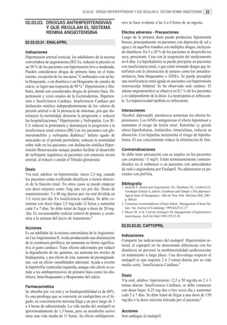 02.03.03. DROGAS ANTIHIPERTENSIVAS Y QUE REGULAN EL SISTEMA RENINA ANGIOTENSINA             25

02.03.03. DROGAS ANTIHIPERTENSIVAS                                sivo se hace evidente a las 4 a 6 horas de su ingesta.
          Y QUE REGULAN EL SISTEMA
          RENINA ANGIOTENSINA                                     Efectos adversos - Precauciones
                                                                  Luego de la primera dosis puede producirse hipotensión
02.03.03.01. ENALAPRIL                                            brusca, principalmente en pacientes con depresión de sal y
                                                                  agua y en aquellos tratados con múltiples drogas, incluyen-
Indicaciones                                                      do diuréticos. En 5 a 20 % de los pacientes se desarrolla tos
Hipertensión arterial esencial, los inhibidores de la enzima      seca, persistente. Cesa con la suspensión del medicamento
convertidora de angiotensina (IECA), reducen la presión en        en 4 días. La hiperkalemia se puede precipitar en pacientes
un 50 % de los pacientes con hipertensión leve a moderada.        con insuficiencia renal, o que están tomando drogas que in-
Pueden considerarse drogas de primera línea en el trata-          terfieren con la eliminación de potasio como los antialdos-
miento, excepción de los ancianos.1 Combinados con un be-         terónicos, beta bloqueantes o AINEs. Se puede precipitar
ta bloqueante, o un diurético o un bloqueante de canales de       una insuficiencia renal aguda en pacientes con hipertensión
calcio, se logra una respuesta de 90 %.1 Hipertensión y Dia-      renovascular bilateral. Se ha observado rash cutáneo. El
betes, donde son considerados drogas de primera línea. Hi-        edema angioneurótico se observa en 0,1 % de los pacientes
pertensión y crisis renales de la Esclerodermia. Hiperten-        y es independiente de la dosis. La neutropenia es infrecuen-
sión e Insuficiencia Cardíaca. Insuficiencia Cardíaca por         te. La hepatoxicidad también es infrecuente.
disfunción sistólica independientemente de los valores de
presión arterial o de la presencia de síntomas, por que dis-      Interacciones
minuyen la mortalidad, demoran la progresión y reducen            Alcohol, alprostadil, anestésicos aumentan los efectos hi-
las hospitalizaciones.2 Hipertensión y Nefropatías. Los IE-       potensores. Los AINEs antagonizan el efecto hipotensor y
CA reducen la proteinuria y disminuyen la progresión a la         aumentan el riesgo de lesión renal. Ketorolac (y quizás
insuficiencia renal crónica (IRC) en los pacientes con glo-       otros) hiperkalemia. Antiácidos, tetraciclinas, reducen su
merulonefritis y nefropatía diabética.3 Infarto agudo de          absorción. Con heparina incrementa el riesgo de hiperka-
miocardio en el período periinfarto, reducen la mortalidad        lemia. El uso concomitante reduce la eliminación de litio.
sobre todo en los pacientes con disfunción sistólica Hiper-
tensión Renovascular aunque pueden facilitar el desarrollo        Contraindicaciones
de nefropatía isquémica en pacientes con estenosis severa         Se debe tener precaución con su empleo en los pacientes
arterial, al reducir o anular el filtrado glomerular.             con creatinina >3 mg%. Están terminantemente contrain-
                                                                  dicados en el embarazo o en pacientes con antecedentes
Dosis                                                             de rash o angioedema por Enalapril. No administrar en pa-
Vía oral, adultos: en hipertensión: inicio 2,5 mg, cuando         cientes con porfiria.
los pacientes están recibiendo diuréticos o tienen deterio-
ro de la función renal. En otros casos se puede empezar           Bibliografía
                                                                  1. Jackson E. Renin and Angiotensin. En: Hardman JG, Limbird LE,
con dosis mayores como 5mg una vez por día. Dosis de
                                                                     Goodman Gilman A, editors. Goodman and Gilman´s The pharmaco
mantenimiento: 5 a 40 mg diarios por vía oral dividida en            logical basis of therapeutics. 10th ed. New York: McGraw-Hill; 2001.
1-2 veces por día. En insuficiencia cardíaca: Se debe co-            p. 809-41
menzar con dosis bajas 2,5 mg/cada 12 horas y aumentar            2. Consensus recomendations of heart failure. Management of heart fai-
cada 5 a 7 días. Se debe tratar de llegar a dosis de 20 mg-          lure. Am. Journal of Cardiology 1999;83(2ª)11-37
/día. Es recomendable realizar control de potasio y creati-       3. Moore M. et al. Current strategies for management of hypertensive
                                                                     renal disease. Arch Int Med 1999;159:23-30
nina a la semana del inicio de tratamiento.2
                                                                  02.03.03.02. CAPTOPRIL
Acciones
Es un inhibidor de la enzima convertidora de la Angiotensi-
                                                                  Indicaciones
na I en Angiotensina II. Actúa produciendo una disminución
                                                                  Comparte las indicaciones del enalapril. Hipertensión ar-
de la resistencia periférica sin aumentar en forma significa-
                                                                  terial, el captopril no ha demostrado diferencias con los
tiva el gasto cardíaco. Tiene efectos adicionales por reducir
                                                                  diuréticos en prevenir la morbimortalidad cardiovascular
la degradación de las quininas, así aumenta los niveles de
                                                                  en tratamiento a largo plazo. Una desventaja respecto al
bradiquinina, y por efecto de ésta, aumento de prostaglandi-
                                                                  enalapril es que requiere 2 ó 3 tomas diarias por su vida
nas, con un efecto vasodilatador adicional. Ayuda a revertir
                                                                  media corta.1 Insuficiencia Cardíaca.2
la hipertrofia ventricular izquierda, aunque este efecto es co-
mún a los antihipertensivos de primera línea como los diu-
réticos, beta-bloqueantes y bloqueantes del calcio.               Dosis
                                                                  Vía oral, adultos: hipertensión 12,5 a 50 mg/día en 2 ó 3
Farmacocinética                                                   tomas diarias. Insuficiencia Cardíaca, se debe comenzar
Se absorbe por vía oral y su biodisponibilidad es de 60%.         con dosis bajas: 6,25 mg dos o tres veces día y aumentar
Es una prodroga que se convierte en enalaprilato en el hí-        cada 5 a 7 días. Se debe tratar de llegar a una dosis de 150
gado; su concentración máxima llega a un pico luego de 3          mg/día o la dosis máxima tolerada por el paciente.2
a 4 horas de administrada. La vida media del enalapril es
aproximadamente de 1,3 horas, pero su metabolito activo           Acciones
tiene una vida media de 11 horas. Su efecto antihiperten-         Son análogas al enalapril.
 