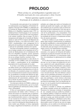 PROLOGO
               "Homo ad duas res, ad intellegendum et agendum natus est".
               El hombre nació para dos cosas, para pensar y obrar. Cicerón
                           "Initium sapientiae cognitio sui ipsius".
                    El principio de la sabiduría es conocerse a uno mismo.

   Ya reconocido como guía para el uso racional de       probados; por colegas que suelen ser formadores de
los medicamentos en la Argentina, el Formulario Te-      opinión que puede estar sesgada, y por algún sector
rapéutico Nacional FTN COMRA es elaborado por            de la industria que en ocasiones actúa en forma ten-
la Comisión de Medicamentos de la Confederación          denciosa para dar la información. Está claro que to-
Médica de la República Argentina desde 1978. La          davía hay un largo camino por recorrer en la educa-
entidad promueve históricamente el uso racional de       ción de los profesionales y los consumidores. Esta
los medicamentos y tiene al FTN como una propues-        obra tiene como objetivo contribuir a fin de mejorar
ta de carácter científico, libre de sesgos. El nivel y   los resultados de la ciencia y el tratamiento en bene-
transparencia del trabajo de la Comisión de Medica-      ficio de nuestros pacientes.
mentos le valió al FTN el auspicio del Ministerio de        Si bien los médicos no son eruditos en ciencias,
Salud de la Nación, y los avales de la O.P.S. y de la    deben saber manejar científicamente los problemas
O.M.S. constituyéndose como protagonista de la           de salud de la población y, como profesionales de la
aplicación de las políticas de medicamentos llevadas     salud, deben utilizar los recursos científicos en for-
a cabo por las autoridades sanitarias de la nación.      ma adecuada, para que tengan en forma prioritaria y
   Esta obra se ha logrado construir y actualizar gra-   segura, acceso a los medicamentos esenciales.
cias al trabajo sinérgico de los integrantes de la Co-      El desarrollo de este concepto sobre fármacos
misión de Medicamentos de la Confederación Mé-           esenciales y los aspectos de formación del médico,
dica de la República Argentina, quienes aportaron        constituyen un punto de encuentro real entre las ne-
su conocimiento, experiencia y trayectoria trabajan-     cesidades de la población y el conocimiento cientí-
do con un enfoque científico, racional y ético.          fico. Así estimulamos la optimización de la calidad
La responsabilidad demostrada en cada edición, lo        médica.
consolidó al FTN COMRA como una herramienta                 El Uso Racional de los Medicamentos tiene mu-
de cambio y transformadora en las modalidades            cho que ver con la lógica de producción de servi-
prescriptivas de los profesionales de la salud.          cios, a partir de la cual, cada profesional y cada pa-
   Es en base a este trabajo que nuestras Institucio-    ciente llega en forma mancomunada a una propues-
nes deben insistir con la educación de los prescrip-     ta de uso racional. Este enfoque, científico y racio-
tores y retomar políticas más abarcativas, no sólo es-   nal, propone considerar la selección del medicamen-
tar abocados a lo coyuntural, porque si no colabora-     to desde los problemas sanitarios y no desde el pun-
mos en la formación de nuestros recursos intelectua-     to de vista del mercado. Para ello debemos conocer
les, los problemas se tornarán más difíciles de supe-    cuáles son las patologías prevalentes en nuestra so-
rar. De esta manera, haciendo un uso adecuado de la      ciedad, cuáles los requerimientos de medicamentos
administración del conocimiento, podemos contri-         para estas patologías y recién entonces seleccionar
buir al diseño de políticas y proponer estrategias de    el tratamiento; se debe evitar que sea el producto el
cambio para escenarios futuros.                          que busca la enfermedad. Este es un desafío que tie-
   Con esta nueva edición, la COMRA colabora con         ne que ver con la gestión local de medicamentos y
la formación de los profesionales, que en la actuali-    la gestión local de tecnología.
dad son agobiados por información confusa, tenden-          Cuando la sociedad se enfrenta con problemas
ciosa y abrumadora.                                      que afectan a grandes sectores de la población, con
   Si bien en la prescripción se ponen en juego los      frecuencia las soluciones reclaman el lanzamiento
conocimientos del médico sobre el fármaco y los          de una campaña social que cambie las actitudes y
efectos del mismo en el paciente para su tratamien-      las conductas públicas. Cuando nos referimos a una
to o recuperación, este acto puede sufrir influencias    campaña, hablamos de un esfuerzo organizado, diri-
que el profesional debe conocer y evitar para lograr     gido por un grupo, que intenta persuadir a otros de
un uso racional de los fármacos. Estas influencias       que adopten, modifiquen o abandonen ciertas ideas,
pueden ser ejercidas a veces por los pacientes mis-      actitudes, prácticas y conductas. El cambio de con-
mos a través de información distorsionada por dis-       ducta puede ocurrir al final de una serie de etapas
tintos medios que difunden en forma inapropiada          intermedias, con un cambio en la información de la
los riesgos, magnifican los beneficios y los usos no     población, en sus conocimientos y actitudes.
 