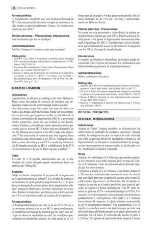 26    02.03.04. NITRATOS


Farmacocinética                                                        horas para el losartán y 9 horas para su metabolito. Se eli-
Es rápidamente absorbido con una biodisponibilidad de                  mina alrededor de un 35% por vía renal y aproximada-
75%. Su concentración máxima se logra en una hora y su                 mente un 60% por heces.
vida media es aproximadamente 2 horas. Se elimina ma-
yormente por riñón.3                                                   Efectos adversos - Precauciones
                                                                       No causa tos seca persistente y la incidencia de edema an-
Efectos adversos – Precauciones, Interacciones.                        gioneurótico es menor que con IECA. Puede ocasionar in-
Son los mismos que los de enalapril.                                   suficiencia renal aguda en hipertensión renovascular bila-
                                                                       teral al igual que los IECA. También tiene efectos fetopá-
Contraindicaciones                                                     ticos que contraindican su uso en el embarazo. Comparten
Porfiria. Comparte las mismas que para enalapril.                      con los IECA el riesgo de hiperkalemia.

Bibliografía:                                                          Interacciones
1. Hanson L. Et al. Effect of Angiotensin converting enzyme compared   El empleo de diuréticos ahorradores de potasio puede in-
   with conventional therapy and mortality in Hypertension(CAPPP).
   Lancet 1999;353:611-16.
                                                                       crementar el nivel sérico del potasio. La combinación con
2. Consensus Recomendations of Heart Failure Management of heart       hidroclorotiazida potencia la acción hipotensora.
   failure. Am J Cardiol 1999;83(2ª)11ª-37ª
3. Jackson E. Renin and Angiotensin. En: Hardman JG, Limbird LE,       Contraindicaciones
   Goodman Gilman A, editors. Goodman and Gilman´s                     Niños, embarazo y lactancia.
   The pharmacological basis of therapeutics. 10th ed. New York: Mc-
   Graw-Hill; 2001. p. 821-822
                                                                       Bibliografía
                                                                       1. Jamali A. Et al. The role of angiotensin receptor blockers in the mana-
02.03.03.03. LOSARTAN                                                     gement of chronic heart failure. Arch Int Med 2001;161:667-72
                                                                       2. Pitt B. et al. Effect of Losartan compared with Captopril on mortality
Indicaciones                                                              in patients with symptomatic heart failure. Lancet 2000;355:1582-87
                                                                       3. Brenner P. Effects of Losartan on renal and cardiovascular outcomes.
Hipertensión, su eficacia es análoga a los otros fármacos.
                                                                          N Eng J Med 2001;345:861-9
Tiene como desventaja la carencia de estudios que de-                  4. Remuzzi G. Neprhopathy in patients with Diabetes type 2. N Eng J
muestren reducción de la mortalidad cardiovascular.1                      Med 2002;346:1145-50
Otra desventaja es que los costos son muy elevados res-
pecto a las drogas de primera línea. Puede ser una alterna-            02.03.04. NITRATOS
tiva en pacientes que requieren recibir un inhibidor de la
enzima convertidora de angiotensina (IECA) y presentan                 02.03.04.01. NITROGLICERINA
efectos colaterales, como tos, que limitan su uso. Insufi-
ciencia Cardíaca, está indicada como alternativa en los pa-            Indicaciones
cientes que no toleran IECA sobre todo por desarrollo de               Angina de Pecho.1 Angina inestable: es utilizada por vía
tos. Su eficacia no es mayor a los IECA para esta indica-              endovenosa en unidades de cuidados intensivos.2 Angina
ción.2,3 Por esta razón se reservan para una segunda línea             estable: la nitroglicerina por vía tópica ha sido utilizada
terapéutica ante intolerancia a los IECA. Nefropatía dia-              con el fin de proveer absorción gradual de la droga. La vía
bética, como alternativa a los IECA cuando hay intoleran-              tópica también es útil para el control nocturno de la angi-
cia. El empleo asociado de IECA e inhibidores de la ATII               na (un inconveniente en nuestro medio es el elevado cos-
es una alternativa a la que le falta mayores estudios.4                to). Insuficiencia cardíaca izquierda.
                                                                       Dosis
Dosis
                                                                       Adultos, vía sublingual: 0,3 a 0,6 mg, que pueden repetir-
Vía oral: 25 a 50 mg/día, administrado una vez al día.
                                                                       se en 5 minutos si no hubo mejoría, pero no más de 3 do-
Después de varias semanas puede aumentarse hasta un
                                                                       sis en 15 minutos. Tiene un comienzo de acción más rápi-
máximo de 100mg/día.
                                                                       do que los otros nitritos.
Acciones                                                               Comienza a actuar en 2 a 5 minutos y sus efectos duran 20
Inhibe en forma competitiva el receptor de la angiotensi-              a 30 minutos. Administrada momentos antes de iniciar
na II, particularmente el subtipo1. Los niveles de renina se           una actividad, previene la aparición de una crisis entre 20
incrementan, al igual que de la angiotensina I y II. Se pro-           y 60 minutos siguientes a su absorción. Por su rápido co-
duce un aumento de los receptores de la angiotensina sub-              mienzo de acción es el nitrato preferido para tratar el epi-
tipo2, aunque la implicancia de estas variaciones no se co-            sodio de angina en forma ambulatoria.3 Vía IV: debe di-
noce. Reduce la resistencia periférica, pero a diferencia de           luirse en glucosa al 5% o solución fisiológica (0,9%). Co-
los IECA no interviene sobre el sistema de las quininas.               menzar con 5 microgramos/ min, pudiendo incrementarse
                                                                       gradualmente 5 microgramos /min cada 3 a 5 minutos
Farmacocinética                                                        hasta obtener la respuesta. La dosis máxima recomendada
La biodisponibilidad por vía oral es de un 50 %. Se une a              es de 40 microgramos/minuto.3 Vía transdérmica: 5 a 10
las proteínas plasmáticas en un 90 % aproximadamente.                  mg/día, en parches unida a un polímero que permite una
se metaboliza en hígado de manera que no hace falta co-                absorción lenta del medicamento con efecto persistente al
rregir las dosis en insuficiencia renal. Se transforma par-            principio por 24 horas. El comienzo de acción es entre 1
cialmente en metabolitos activos. La vida media es de 2,5              a 2 horas. El régimen de aplicación debe respetar 8 horas
 