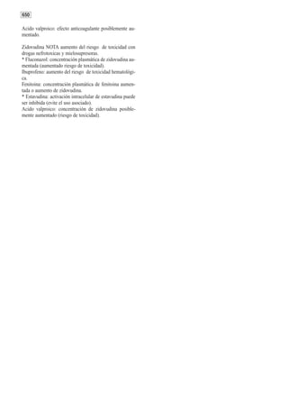 650

Acido valproico: efecto anticoagulante posiblemente au-
mentado.

Zidovudina NOTA aumento del riesgo de toxicidad con
drogas nefrotoxicas y mielosupresoras.
* Fluconazol: concentración plasmática de zidovudina au-
mentada (aumentado riesgo de toxicidad).
Ibuprofeno: aumento del riesgo de toxicidad hematológi-
ca.
Fenitoina: concentración plasmática de fenitoina aumen-
tada o aumento de zidovudina.
* Estavudina: activación intracelular de estavudina puede
ser inhibida (evite el uso asociado).
Acido valproico: concentración de zidovudina posible-
mente aumentado (riesgo de toxicidad).
 