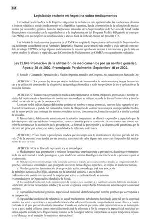 654

                     Legislación reciente en Argentina sobre medicamentos

      La Confederación Médica de la República Argentina ha incluido en este apartado todas las resoluciones, decretos
y leyes en relación al uso del medicamento en la República Argentina, desde la Promoción de la utilización de medica-
mentos por su nombre genérico, hasta las resoluciones emanadas de la Superintendencia de Servicios de Salud con las
disposiciones relacionadas con la seguridad social y la implementación del Programa Médico Obligatorio de emergen-
cia (PMOe), con sus respectivas modificaciones y anexos hasta la fecha de edición del presente FTN.

      Los listados de medicamentos propuestos en el PMO han surgido de disposiciones exclusivas de la Superintenden-
cia, no siempre coincidentes con el Formulario Terapéutico Nacional que es mucho más amplio y les ha servido como mo-
delo de trabajo. El PMOe incluye algunos medicamentos de recuente aprobación nacional e internacional y por lo tato con
pocos estudios de eficacia y seguridad, que la Comisión de Medicamentos de COMRA esta actualmente evaluando.


 Ley 25.649 Promoción de la utilización de medicamentos por su nombre genérico.
       Agosto 28 de 2002. Promulgada Parcialmente: Septiembre 18 de 2002.

      El Senado y Cámara de Diputados de la Nación Argentina reunidos en Congreso, etc. sancionan con fuerza de Ley:

     ARTICULO 1º La presente ley tiene por objeto la defensa del consumidor de medicamentos y drogas farmacéuti-
cas y su utilización como medio de diagnóstico en tecnología biomédica y todo otro producto de uso y aplicación en la
medicina humana.

      ARTICULO 2º Toda receta o prescripción médica deberá efectuarse en forma obligatoria expresando el nombre ge-
nérico del medicamento o denominación común internacional que se indique, seguida de forma farmacéutica y dosis/u-
nidad, con detalle del grado de concentración.
      La receta podrá indicar además del nombre genérico el nombre o marca comercial, pero en dicho supuesto el pro-
fesional farmacéutico, a pedido del consumidor, tendrá la obligación de sustituir la misma por una especialidad medici-
nal de menor precio que contenga los mismos principios activos, concentración, forma farmacéutica y similar cantidad
de unidades.
      El farmacéutico, debidamente autorizado por la autoridad competente, es el único responsable y capacitado para la
debida dispensa de especialidades farmacéuticas, como así también para su sustitución. En este último caso deberá sus-
cribir la autorización de sustitución en la prescripción. La libertad de prescripción y de dispensa está garantizada por la
elección del principio activo y no sobre especialidades de referencia o de marca.

     ARTICULO 3º Toda receta o prescripción médica que no cumpla con lo establecido en el primer párrafo del artí-
culo 2º de la presente ley se tendrá por no prescrita, careciendo de valor alguno para autorizar el expendio del medica-
mento de que se trate.

      ARTICULO 4º A los fines de la presente ley se entiende por:
      a) Medicamento: toda preparación o producto farmacéutico empleado para la prevención, diagnóstico o tratamien-
to de una enfermedad o estado patológico, o para modificar sistemas fisiológicos en beneficio de la persona a quien se
le administra;
      b) Principio activo o monodroga: toda sustancia química o mezcla de sustancias relacionadas, de origen natural, bio-
genético, sintético o semisintético que, poseyendo un efecto farmacológico específico, se emplea en medicina humana;
      c) Nombre genérico: denominación de un principio activo, monodroga, o de una asociación
de principios activos a dosis fijas, adoptada por la autoridad sanitaria, o en su defecto
la denominación común internacional de un principio activo o combinación de los mismos
recomendada por la Organización Mundial de la Salud;
      d) Especialidad medicinal: todo medicamento de composición cualitativa y cuantitativamente definida, declarada y
verificable, de forma farmacéutica estable y de acción terapéutica comprobable debidamente autorizada por la autoridad
sanitaria;
      e) Especialidad medicinal genérica: especialidad medicinal identificada por el nombre genérico que corresponda a
su composición;
      f) Especialidad medicinal de referencia: es aquel medicamento debidamente habilitado como tal por la autoridad
sanitaria nacional, cuya eficacia y seguridad terapéutica ha sido científicamente comprobada por su uso clínico y comer-
cializado en el país por un laboratorio innovador. Cuando un producto que reúna estas características no se comerciali-
ce en el país, podrá utilizarse como especialidad medicinal de referencia a fin de comparar la especialidad medicinal ge-
nérica, aquella avalada por la Organización Mundial de la Salud por haberse comprobado su acción terapéutica median-
te su liderazgo en el mercado farmacéutico internacional.
 