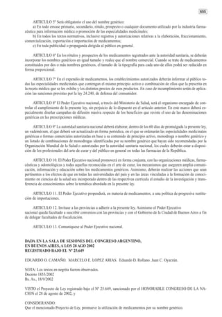 655

     ARTICULO 5º Será obligatorio el uso del nombre genérico:
     a) En todo envase primario, secundario, rótulo, prospecto o cualquier documento utilizado por la industria farma-
céutica para información médica o promoción de las especialidades medicinales;
     b) En todos los textos normativos, inclusive registros y autorizaciones relativas a la elaboración, fraccionamiento,
comercialización, exportación e importación de medicamentos;
     c) En toda publicidad o propaganda dirigida al público en general.

     ARTICULO 6º En los rótulos y prospectos de los medicamentos registrados ante la autoridad sanitaria, se deberán
incorporar los nombres genéricos en igual tamaño y realce que el nombre comercial. Cuando se trate de medicamentos
constituidos por dos o más nombres genéricos, el tamaño de la tipografía para cada uno de ellos podrá ser reducido en
forma proporcional.

      ARTICULO 7º En el expendio de medicamentos, los establecimientos autorizados deberán informar al público to-
das las especialidades medicinales que contengan el mismo principio activo o combinación de ellos que la prescrita en
la receta médica que se les exhiba y los distintos precios de esos productos. En caso de incumplimiento serán de aplica-
ción las sanciones previstas por la ley 24.240, de defensa del consumidor.

      ARTICULO 8º El Poder Ejecutivo nacional, a través del Ministerio de Salud, será el organismo encargado de con-
trolar el cumplimiento de la presente ley, sin perjuicio de lo dispuesto en el artículo anterior. En este marco deberá es-
pecialmente diseñar campañas de difusión masiva respecto de los beneficios que reviste el uso de las denominaciones
genéricas en las prescripciones médicas.

      ARTICULO 9º La autoridad sanitaria nacional deberá elaborar, dentro de los 60 días de promulgada la presente ley,
un vademécum, el que deberá ser actualizado en forma periódica, en el que se ordenarán las especialidades medicinales
genéricas o formas comerciales autorizadas en base a su contenido de principio activo, monodroga o nombre genérico y
un listado de combinaciones de monodrogas identificadas por su nombre genérico que hayan sido recomendadas por la
Organización Mundial de la Salud o autorizadas por la autoridad sanitaria nacional, los cuales deberán estar a disposi-
ción de los profesionales del arte de curar y del público en general en todas las farmacias de la República.

     ARTICULO 10. El Poder Ejecutivo nacional promoverá en forma conjunta, con las organizaciones médicas, farma-
céuticas y odontológicas y todas aquellas reconocidas en el arte de curar, los mecanismos que aseguren amplia comuni-
cación, información y educación sobre los medicamentos genéricos. Asimismo, deberán realizar las acciones que sean
pertinentes a los efectos de que en todas las universidades del país y en las áreas vinculadas a la formación de conoci-
miento en ciencias de la salud sea incorporado dentro de las respectivas currícula el estudio de la investigación y trans-
ferencia de conocimientos sobre la temática abordada en la presente ley.

     ARTICULO 11. El Poder Ejecutivo propenderá, en materia de medicamentos, a una política de progresiva sustitu-
ción de importaciones.

     ARTICULO 12. Invítase a las provincias a adherir a la presente ley. Asimismo el Poder Ejecutivo
nacional queda facultado a suscribir convenios con las provincias y con el Gobierno de la Ciudad de Buenos Aires a fin
de delegar facultades de fiscalización.

     ARTICULO 13. Comuníquese al Poder Ejecutivo nacional.


DADA EN LA SALA DE SESIONES DEL CONGRESO ARGENTINO,
EN BUENOS AIRES, A LOS 28 AGO 2002
REGISTRADO BAJO EL Nº 25.649

EDUARDO O. CAMAÑO. MARCELO E. LOPEZ ARIAS. Eduardo D. Rollano. Juan C. Oyarzún.

NOTA: Los textos en negrita fueron observados.
Decreto 1855/2002
Bs. As., 18/9/2002

VISTO el Proyecto de Ley registrado bajo el Nº 25.649, sancionado por el HONORABLE CONGRESO DE LA NA-
CION el 28 de agosto de 2002, y

CONSIDERANDO:
Que el mencionado Proyecto de Ley, promueve la utilización de medicamentos por su nombre genérico.
 