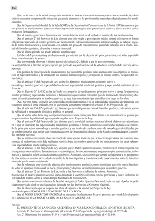 656

      Que, en el marco de la actual emergencia sanitaria, el acceso a los medicamentos por ciertos sectores de la pobla-
ción se encuentra comprometido, situación que puede atenuarse si lo profesionales prescriben adecuadamente los medi-
camentos.
      Que la Organización Mundial de la Salud (OMS) y la Organización Panamericana de la Salud (OPS) reconocen que
una política de medicamentos esenciales tiene importancia estratégica para garantizar el acceso y el uso racional de los
productos farmacéuticos.
      Que el nombre genérico o Denominación Común Internacional es el verdadero nombre de los medicamentos.
      Que el artículo 2º del Proyecto de Ley dispone que toda receta o prescripción médica deberá efectuarse en forma
obligatoria expresando el nombre genérico del medicamento o denominación común internacional que se indique, segui-
da de forma farmacéutica y dosis/unidad, con detalle del grado de concentración, pudiendo indicarse en la receta, ade-
más del nombre genérico, el nombre o marca comercial.
      Que el último párrafo del citado artículo establece que:
      La libertad de prescripción y de dispensa está garantizada por la elección del principio activo y no sobre especiali-
dades de referencia o de marca.
      Que corresponde observar el último párrafo del artículo 2º, debido a que lo que se pretende,
es compatibilizar la libertad de prescripción por parte de los profesionales de la salud con la libertad de elección de las
personas.
      Una política de prescripción de medicamentos por su nombre genérico tiene además entre sus objetivos, el revalo-
rizar el papel del médico y la utilidad de sus estudios farmacológicos y jerarquizar, al mismo tiempo, la figura del far-
macéutico.
      Que el artículo 4º del Proyecto de Ley, define los términos: medicamento, principio activo o
monodroga, nombre genérico, especialidad medicinal, especialidad medicinal genérica y especialidad medicinal de re-
ferencia.
      Que el Decreto Nº 150/92 ya ha definido las categorías de medicamento, principio activo o droga farmacéutica,
nombre genérico y especialidad medicinal o farmacéutica que resultan relevantes para la temática de prescripción y dis-
pensa de medicamentos por su nombre genérico, ya que han demostrado rigor científico a lo largo de los años.
      Que, por otra parte, la noción de especialidad medicinal genérica y la de especialidad medicinal de referencia son
conceptos ajenos al tema legislado, por lo que resulta conveniente observar el artículo 4º del Proyecto de Ley.
      Que el artículo 5º del Proyecto de Ley, dispone que será obligatorio el uso del nombre genérico, entre otros, en to-
da publicidad o propaganda dirigida al público en general.
      Que el sector salud tiene muy comprometidos los recursos como para hacer frente a un aumento en los gastos que
irrogaría realizar la publicidad y propaganda exigidas en el Proyecto de Ley.
      Que el artículo 9º del Proyecto de Ley, dispone que la autoridad sanitaria nacional deberá elaborar un vademécum
en el que se ordenarán las especialidades medicinales genéricas o formas comerciales autorizadas en base a su conteni-
do de principio activo, monodroga o nombre genérico y un listado de combinaciones de monodrogas identificadas por
su nombre genérico que hayan sido recomendadas por la Organización Mundial de la Salud o autorizadas por la autori-
dad sanitaria nacional.
      Que se estima conveniente observar el artículo mencionado, toda vez que, a los efectos previstos por la norma san-
cionada, el vademécum sólo debe realizarse sobre la base del nombre genérico de los medicamentos sin hacer referen-
cia a especialidades medicinales genéricas.
      Que el artículo 10 del Proyecto de Ley, dispone que el Poder Ejecutivo nacional, promoverá en forma conjunta con
las organizaciones médicas, farmacéuticas y odontológicas, los mecanismos que aseguren amplia comunicación, infor-
mación y educación sobre los medicamentos genéricos. Asimismo, se establece que deberá incorporarse a los programas
de educación en ciencias de la salud el estudio de la investigación y transferencia de conocimientos sobre la temática
abordada por la norma sancionada.
      Que la referencia que el artículo efectúa a los medicamentos genéricos, omite considerar que sólo se está legislan-
do sobre el ejercicio profesional, es decir, prescripción y dispensa de medicamentos por su nombre genérico.
      Que el artículo 12 del Proyecto de Ley, invita a las Provincias a adherir a la misma. Asimismo,
dispone que el Poder Ejecutivo nacional queda facultado a suscribir convenios con las provincias y con el Gobierno de
la Ciudad de Buenos Aires a fin de delegar facultades de fiscalización.
      Que resulta conveniente observar la facultad otorgada al Poder Ejecutivo Nacional, toda vez que el poder de poli-
cía en materia de salud es una facultad no delegada por las Provincias al Gobierno Nacional.
      Que la observación que se propone no altera el espíritu ni la unidad del Proyecto de Ley
sancionado por el HONORABLE CONGRESO DE LA NACION.
      Que el PODER EJECUTIVO NACIONAL se encuentra facultado para dictar el presente, en virtud de lo dispuesto
en el artículo 80 de la CONSTITUCION DE LA NACION ARGENTINA.

Por ello,
     EL PRESIDENTE DE LA NACION ARGENTINA EN ACUERDO GENERAL DE MINISTROS DECRETA:
     Artículo 1º Obsérvase el último párrafo del artículo 2º del Proyecto de Ley registrado bajo el Nº 25.649.
     Art. 2º Obsérvanse los artículos 4º, 9º y 10 del Proyecto de Ley registrado bajo el Nº 25.649.
 