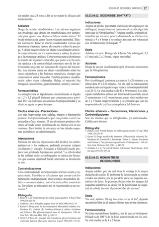 02.03.04.02. ISOSORBIDE, DINITRATO        27

sin parche cada 24 horas a fin de no perder la eficacia del                   02.03.04.02. ISOSORBIDE, DINITRATO
medicamento.
                                                                              Indicaciones
Acciones                                                                      Angina de pecho, para tratar el episodio de angina por vía
Droga de acción vasodilatadora. Los nitratos orgánicos                        sublingual, aunque tiene un comienzo de acción algo más
son prodrogas que deben ser metabolizadas por denitra-                        lento que la Nitroglicerina.1,2 Angina estable, se puede ad-
ción para ejercer sus efectos al liberar óxido nítrico.1 El                   ministrar por vía oral, pero la duración de su efecto es li-
óxido nítrico actúa como factor relajante endotelial. Efec-                   mitada a 4 a 6 horas y se reduce aún más por tolerancia
tos sistémicos: Tiene un efecto vasodilatador venoso que                      con el tratamiento prolongado.1,3
disminuye el retorno venoso al corazón y reduce la precar-
ga. A dosis mayores tiene un efecto vasodilatador arterio-                    Dosis
lar especialmente por vía endovenosa y reduce la precar-                      Adultos, vía oral: 40 mg cada 6 horas. Vía sublingual: 2,5
ga y la postcarga cardíaca. Como consecuencia disminuye                       a 5 mg cada 2 a 3 horas, según necesidad.
la tensión de la pared ventricular, que junto a la frecuen-
cia cardíaca y la contractilidad constituye uno de los de-                    Acciones
terminantes mayores del consumo de oxígeno del miocar-                        Droga de acción vasodilatadora por el mismo mecanismo
dio. Los nitratos tienen un efecto vasodilatador sobre los                    que la Nitroglicerina.
vasos epicárdicos y las lesiones estenóticas, siempre que
conserven un sector muscular. También produce vasodila-                       Farmacocinética
tación sobre vasos colaterales. Relaja el músculo liso                        Por vía sublingual comienza a actuar en 5 a 20 minutos y su
bronquial, tracto biliar, gastrointestinal, uretral y uterino.1               efecto dura 45 a 120 minutos. Por vía oral es extensamente
                                                                              metabolizado en hígado lo que reduce la biodisponibilidad
Farmacocinética                                                               a un 20 %. La vida media es de 40 a 90 minutos. Los prin-
La nitroglicerina es rápidamente metabolizada en hígado                       cipales metabolitos activos del dinitrato de isosorbide son el
en 1,2 y 1,3 gliceril dinitrato que conservan poca activi-                    2- mononitrato y el 5 -mononitrato, cuyas vidas medias son
dad. Por vía oral tiene una mínima biodisponibilidad y su                     de 2 y 5 horas respectivamente y se presume que son los
efecto se agota en poco tiempo.                                               responsables de la eficacia terapéutica del dinitrato.

Efectos adversos - Precauciones                                               Efectos adversos – Precauciones, Interacciones y
Los más importantes son: cefalea, mareos e hipotensión                        Contraindicaciones
postural. Enrojecimiento de la piel con prurito o sin él, ta-                 Son los mismos que la nitroglicerina, ya mencionados.
quicardia refleja, náuseas. El uso de nitratos produce tole-                  Cefalea por nitratos.
rancia definida como la pérdida de sus efectos con el uso
continuo. Para limitar la tolerancia se han ideado esque-                     Bibliografía:
mas asimétricos de administración.                                            1. Parker J. et al. Nitrate therapy for stable angina pectoris. N Eng J Med
                                                                                 1998;338:520-30
                                                                              2. Kerins D. Drugs used for the treatment of Myocardial ischemia. En:
Interacciones                                                                    Hardman JG, Limbird LE, Goodman Gilman A, editors. Goodman
Potencia los efectos hipotensores del alcohol, los antihi-                       and Gilman´s The pharmacological basis of therapeutics. 10th ed.
pertensivos y los opiáceos, pudiendo provocar colapso                            New York: McGraw-Hill; 2001. p. 843-70.
circulatorio y síncope. Asociado a Sildenafil puede pro-                      3. Abraham J. et al. The role of Nitrates in Coronary Heart disease. Arch
                                                                                 Int Med 1995;155:357-64
ducir una profunda hipotensión arterial.3 La efectividad
de las tabletas orales o sublinguales se reduce por fárma-
cos que causan sequedad bucal, alterando su disolución                        02.03.04.03. MONONITRATO
in situ.                                                                                   DE ISOSORBIDE

Contraindicaciones                                                            Indicaciones
Está contraindicado en hipotensión arterial severa y ta-                      Angina estable, por vía oral tiene la ventaja de la mayor
quiarritmia. También en afecciones que cursan con hi-                         duración de acción. El problema de la tolerancia es común
pertensión endocraneana; insuficiencia miocárdica de-                         a todos los nitritos, por lo que debe darse un esquema asi-
bida a estenosis aórtica, mitral o pericarditis constricti-                   métrico de dosis. Se plantean dudas sobre los riesgos del
va. En infarto de miocardio no se recomienda su uso ru-                       esquema asimétrico de dosis por la posibilidad de isque-
tinario.4                                                                     mia de rebote durante el período libre de nitratos.1

Bibliografía:                                                                 Dosis
1. Parker J. et al. Nitrate therapy for stable angina pectoris. N Eng J Med
   1998;338:520-30
                                                                              Vía oral, adultos: 20 mg dos a tres veces al día2, dejando
2. Ambrose J. et al. Unstable Angina. Arch Int Med 2000;160:25-34             un período libre de al menos 8 horas para evitar tolerancia.
3. Kerins D. Drugs used for the treatment of Myocardial ischemia. En:
   Hardman JG, Limbird LE, Goodman Gilman A, editors. Goodman                 Farmacocinética
   and Gilman´s The pharmacological basis of therapeutics. 10th ed.
                                                                              No tiene metabolismo hepático, por lo que su biodisponi-
   New York: McGraw-Hill; 2001. p. 845-53.
4. GISSI 3. Effects of Lisinopril and Transdermic glyceril trinitrate and     bilidad es de 100 % de la dosis administrada por vía oral.
   ventricular function after acute infarction. Lancet 1994;343:1115-22       Su vida media es de 4 a 5 horas.
 