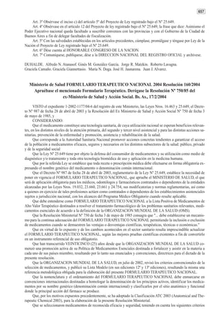 657

    Art. 3º Obsérvase el inciso c) del artículo 5º del Proyecto de Ley registrado bajo el Nº 25.649.
    Art. 4º Obsérvase en el artículo 12 del Proyecto de ley registrado bajo el Nº 25.649, la frase que dice: Asimismo el
Poder Ejecutivo nacional queda facultado a suscribir convenios con las provincias y con el Gobierno de la Ciudad de
Buenos Aires a fin de delegar facultades de fiscalización.
    Art. 5º Con las salvedades establecidas en los artículos precedentes, cúmplase, promúlgase y téngase por Ley de la
Nación el Proyecto de Ley registrado bajo el Nº 25.649.
    Art. 6º Dése cuenta al HONORABLE CONGRESO DE LA NACION.
    Art. 7º Comuníquese, publíquese, dése a la DIRECCION NACIONAL DEL REGISTRO OFICIAL y archívese.

DUHALDE. Alfredo N. Atanasof. Ginés M. González García. Jorge R. Matzkin. Roberto Lavagna.
Graciela Camaño. Graciela Giannettasio. María N. Doga. José H. Jaunarena. Juan J. Alvarez.


   Ministerio de Salud FORMULARIO TERAPEUTICO NACIONAL 2004 Resolución 160/2004
     Apruébase el mencionado Formulario Terapéutico. Derógase la Resolución Nº 750/85 del
                     ex-Ministerio de Salud y Acción Social. Bs. As., 17/2/2004

      VISTO el expediente 1-2002-1177/04-6 del registro de este Ministerio, las Leyes Nros. 16.463 y 25.649, el Decre-
to Nº 987 de fecha 28 de abril de 2003 y la Resolución del Ex Ministerio de Salud y Acción Social Nº 750 de fecha 3
de mayo de 1985, y
      CONSIDERANDO:
      Que el medicamento constituye una tecnología sanitaria, de cuya utilización racional se esperan beneficios relevan-
tes, en los distintos niveles de la atención primaria, del segundo y tercer nivel asistencial y para las distintas acciones sa-
nitarias, prevención de la enfermedad y promoción, asistencia y rehabilitación de la salud.
      Que corresponde a la Autoridad Sanitaria Nacional promover acciones concretas tendientes a garantizar el acceso
de la población a medicamentos eficaces, seguros y necesarios en los distintos subsectores de la salud: público, privado
y de la seguridad social
      Que la Ley Nº 25.649 tiene por objeto la defensa del consumidor de medicamentos y su utilización como medio de
diagnóstico y/o tratamiento y toda otra tecnología biomédica de uso y aplicación en la medicina humana.
      Que por la referida Ley se establece que toda receta o prescripción médica debe efectuarse en forma obligatoria ex-
presando el nombre genérico del medicamento o denominación común internacional.
      Que el Decreto Nº 987 de fecha 28 de abril de 2003, reglamentario de la Ley Nº 25.649, establece la necesidad de
poner en vigencia el FORMULARIO TERAPEUTICO NACIONAL, que apruebe el MINISTERIO DE SALUD, el que
será de aplicación obligatoria para los médicos, odontólogos y farmacéuticos contratados o dependientes de la entidades
alcanzadas por las Leyes Nros. 19.032, 23.660, 23.661 y 24.754, sus modificatorias y normas reglamentarias, así como
a quienes en ejercicio de tales profesiones actúen como contratados o dependientes de los establecimientos asistenciales
sujetos a jurisdicción nacional, con los alcances del Programa Médico Obligatorio cuando resulte aplicable.
      Que debe entenderse como FORMULARIO TERAPEUTICO NACIONAL a la Lista Positiva de Medicamentos de
Alto Valor Terapéutico destinados a resolver el tratamiento farmacológico de los problemas sanitarios relevantes, medi-
camentos esenciales de acuerdo a la definición de la ORGANIZACION MUNDIAL DE LA SALUD (OMS).
      Que la Resolución Ministerial Nº 750 de fecha 3 de mayo de 1985 consagra que "... debe establecerse un mecanis-
mo para la continua adecuación del FORMULARIO TERAPEUTICO NACIONAL permitiendo la inclusión o exclusión
de medicamentos cuando se demuestren las ventajas o desventajas científicas, terapéuticas, técnicas o económicas."
      Que en virtud de lo expuesto y de los cambios acontecidos en el sector sanitario resulta imprescindible actualizar
el FORMULARIO TERAPEUTICO NACIONAL, según las mejores pruebas científicas existentes a fin de convertirlo
en un instrumento referencial de uso obligatorio.
      Que han transcurrido VEINTICINCO (25) años desde que la ORGANIZACION MUNDIAL DE LA SALUD co-
menzó una promoción activa de su Política de Medicamentos Esenciales destinada a fortalecer y asistir en la materia a
cada uno de sus países miembro, resultando por lo tanto sus enunciados y convenciones, directrices para el dictado de la
presente resolución.
      Que la ORGANIZACION MUNDIAL DE LA SALUD, en julio de 2002, revisó los criterios convencionales de la
selección de medicamentos, y publicó su Lista Modelo (en sus ediciones 12ª y 13ª ediciones), resultando la misma una
referencia metodológica obligada para la elaboración del presente FORMULARIO TERAPEUTICO NACIONAL.
      Que la nomenclatura y el ordenamiento del FORMULARIO TERAPEUTICO NACIONAL debe enmarcarse en
convenciones internacionales destinadas a homologar la denominación de los principios activos, identificar los medica-
mentos por su nombre genérico (denominación común internacional) y clasificarlos por el sitio anatómico y funcional
donde la principal acción del fármaco se produce.
      Que, por los motivos expuestos precedentemente, se ha adoptado la Clasificación ATC 2003 (Anatomical and The-
rapeutic Chemical 2003), para la elaboración de la presente Resolución Ministerial.
      Que se seleccionaron medicamentos de reconocida eficacia y seguridad, teniendo en cuenta los siguientes criterios
 