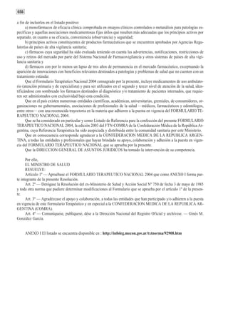 658

a fin de incluirlos en el listado positivo:
      a) monofármacos de eficacia clínica comprobada en ensayos clínicos controlados o metanálisis para patologías es-
pecíficas y aquellas asociaciones medicamentosas fijas útiles que resulten más adecuadas que los principios activos por
separado, en cuanto a su eficacia, conveniencia (observancia) y seguridad;
      b) principios activos constituyentes de productos farmacéuticos que se encuentren aprobados por Agencias Regu-
latorias de países de alta vigilancia sanitaria;
      c) fármacos cuya seguridad ha sido evaluada teniendo en cuenta las advertencias, notificaciones, restricciones de
uso y retiros del mercado por parte del Sistema Nacional de Farmacovigilancia y otros sistemas de países de alta vigi-
lancia sanitaria y
      d) fármacos con por lo menos un lapso de tres años de permanencia en el mercado farmacéutico, exceptuando la
aparición de innovaciones con beneficios relevantes destinados a patologías y problemas de salud que no cuenten con un
tratamiento estándar.
      Que el Formulario Terapéutico Nacional 2004 consagrado por la presente, incluye medicamentos de uso ambulato-
rio (atención primaria y de especialista) y para ser utilizados en el segundo y tercer nivel de atención de la salud, iden-
tificándose con sombreado los fármacos destinados al diagnóstico y/o tratamiento de pacientes internados, que requie-
ren ser administrados con exclusividad bajo esta condición.
      Que en el país existen numerosas entidades científicas, académicas, universitarias, gremiales, de consumidores, or-
ganizaciones no gubernamentales, asociaciones de profesionales de la salud —médicos, farmacéuticos y odontólogos,
entre otros— con una reconocida trayectoria en la materia que adhieren a la puesta en vigencia del FORMULARIO TE-
RAPEUTICO NACIONAL 2004.
      Que se ha considerado en particular y como Listado de Referencia para la confección del presente FORMULARIO
TERAPEUTICO NACIONAL 2004, la edición 2003 del FTN-COMRA de la Confederación Médica de la República Ar-
gentina, cuya Referencia Terapéutica ha sido auspiciada y distribuida entre la comunidad sanitaria por este Ministerio.
      Que en consecuencia corresponde agradecer a la CONFEDERACION MEDICA DE LA REPUBLICA ARGEN-
TINA, a todas las entidades y profesionales que hayan brindado su apoyo, colaboración y adhesión a la puesta en vigen-
cia del FORMULARIO TERAPEUTICO NACIONAL que se aprueba por la presente.
      Que la DIRECCION GENERAL DE ASUNTOS JURIDICOS ha tomado la intervención de su competencia.

      Por ello,
      EL MINISTRO DE SALUD
      RESUELVE:
      Artículo 1º — Apruébase el FORMULARIO TERAPEUTICO NACIONAL 2004 que como ANEXO I forma par-
te integrante de la presente Resolución.
      Art. 2º — Derógase la Resolución del ex-Ministerio de Salud y Acción Social Nº 750 de fecha 3 de mayo de 1985
y toda otra norma que pudiere determinar modificaciones al Formulario que se aprueba por el artículo 1º de la presen-
te.
      Art. 3º — Agradézcase el apoyo y colaboración, a todas las entidades que han participado y/o adhieren a la puesta
en vigencia de este Formulario Terapéutico y en especial a la CONFEDERACION MEDICA DE LA REPUBLICA AR-
GENTINA (COMRA).
      Art. 4º — Comuníquese, publíquese, dése a la Dirección Nacional del Registro Oficial y archívese. — Ginés M.
González García.


      ANEXO I El listado se encuentra disponible en : http://infoleg.mecon.gov.ar/txtnorma/92908.htm
 